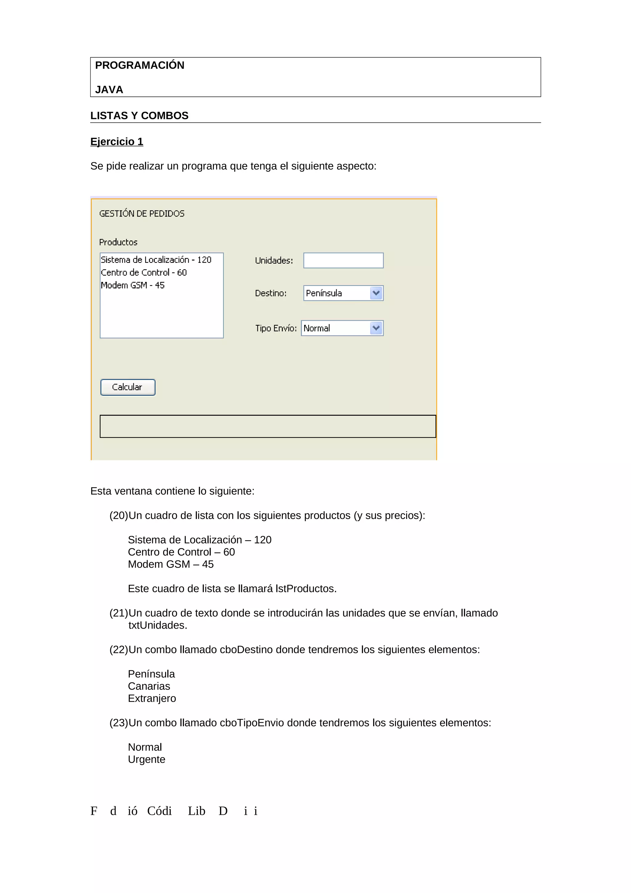PROGRAMACIÓN
JAVA
LISTAS Y COMBOS
Ejercicio 1
Se pide realizar un programa que tenga el siguiente aspecto:
Esta ventana contiene lo siguiente:
(20)Un cuadro de lista con los siguientes productos (y sus precios):
Sistema de Localización – 120
Centro de Control – 60
Modem GSM – 45
Este cuadro de lista se llamará lstProductos.
(21)Un cuadro de texto donde se introducirán las unidades que se envían, llamado
txtUnidades.
(22)Un combo llamado cboDestino donde tendremos los siguientes elementos:
Península
Canarias
Extranjero
(23)Un combo llamado cboTipoEnvio donde tendremos los siguientes elementos:
Normal
Urgente
F d ió Códi Lib D i i
 