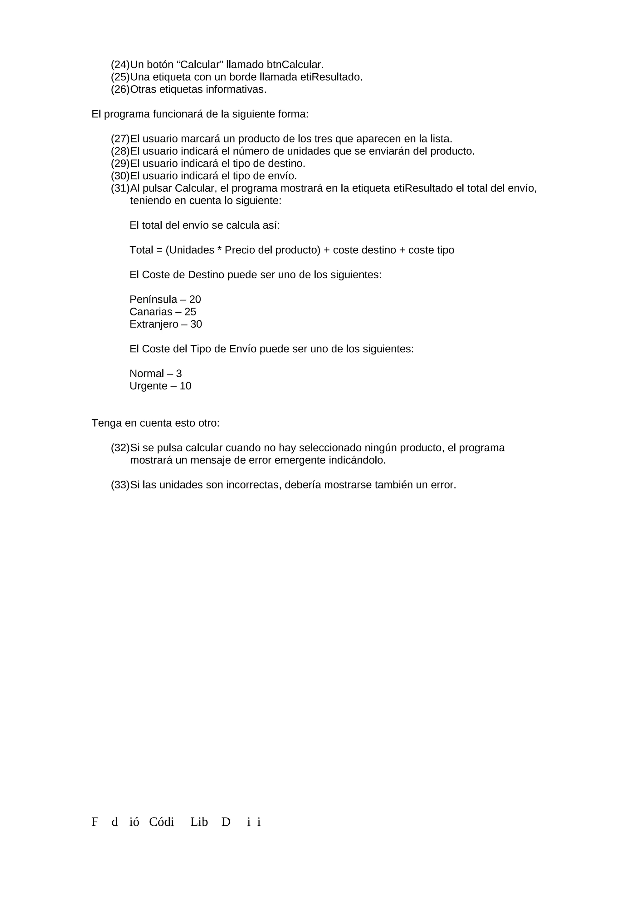 (24)Un botón “Calcular” llamado btnCalcular.
(25)Una etiqueta con un borde llamada etiResultado.
(26)Otras etiquetas informativas.
El programa funcionará de la siguiente forma:
(27)El usuario marcará un producto de los tres que aparecen en la lista.
(28)El usuario indicará el número de unidades que se enviarán del producto.
(29)El usuario indicará el tipo de destino.
(30)El usuario indicará el tipo de envío.
(31)Al pulsar Calcular, el programa mostrará en la etiqueta etiResultado el total del envío,
teniendo en cuenta lo siguiente:
El total del envío se calcula así:
Total = (Unidades * Precio del producto) + coste destino + coste tipo
El Coste de Destino puede ser uno de los siguientes:
Península – 20
Canarias – 25
Extranjero – 30
El Coste del Tipo de Envío puede ser uno de los siguientes:
Normal – 3
Urgente – 10
Tenga en cuenta esto otro:
(32)Si se pulsa calcular cuando no hay seleccionado ningún producto, el programa
mostrará un mensaje de error emergente indicándolo.
(33)Si las unidades son incorrectas, debería mostrarse también un error.
F d ió Códi Lib D i i
 