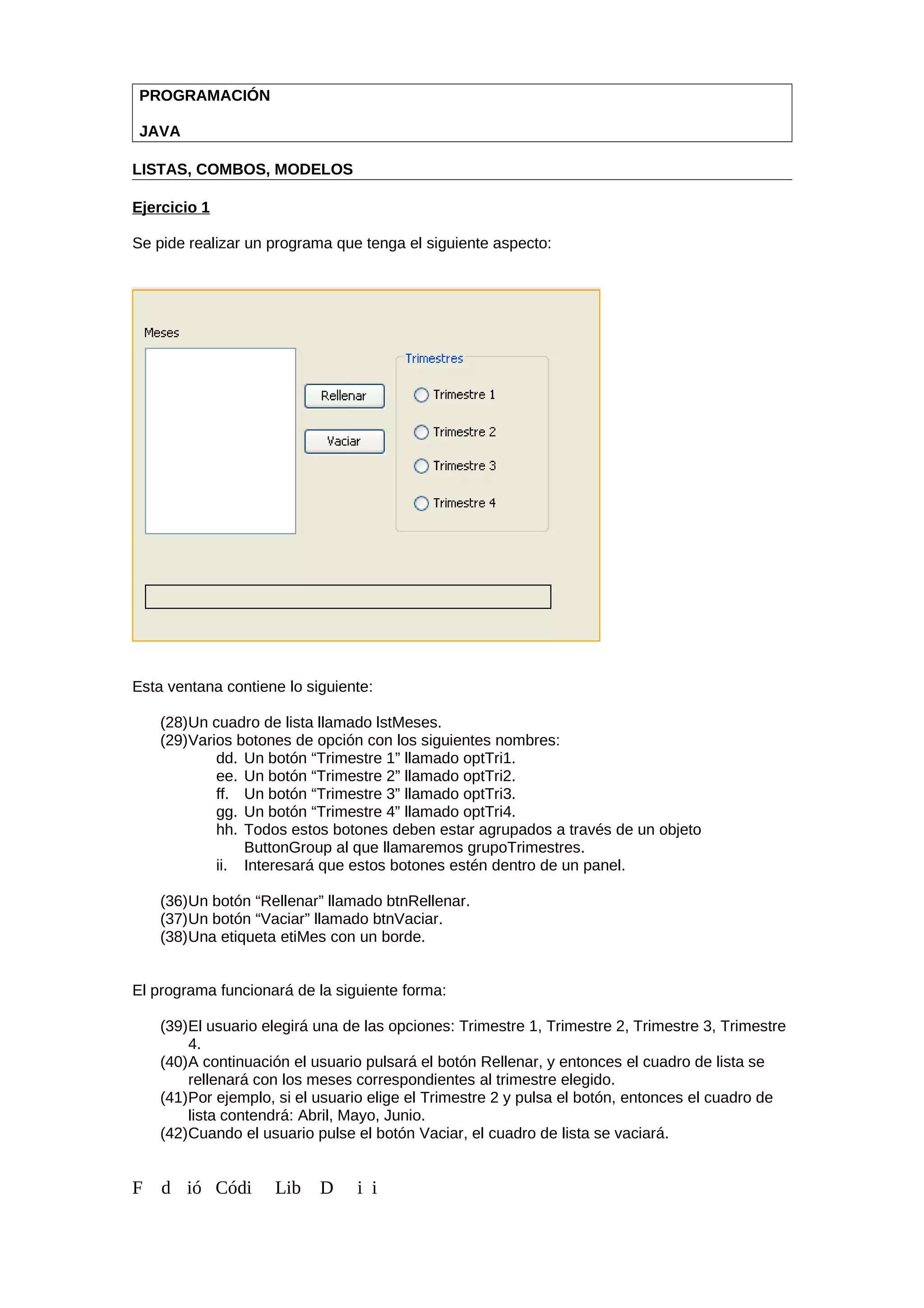 PROGRAMACIÓN
JAVA
LISTAS, COMBOS, MODELOS
Ejercicio 1
Se pide realizar un programa que tenga el siguiente aspecto:
Esta ventana contiene lo siguiente:
(28)Un cuadro de lista llamado lstMeses.
(29)Varios botones de opción con los siguientes nombres:
dd. Un botón “Trimestre 1” llamado optTri1.
ee. Un botón “Trimestre 2” llamado optTri2.
ff. Un botón “Trimestre 3” llamado optTri3.
gg. Un botón “Trimestre 4” llamado optTri4.
hh. Todos estos botones deben estar agrupados a través de un objeto
ButtonGroup al que llamaremos grupoTrimestres.
ii. Interesará que estos botones estén dentro de un panel.
(36)Un botón “Rellenar” llamado btnRellenar.
(37)Un botón “Vaciar” llamado btnVaciar.
(38)Una etiqueta etiMes con un borde.
El programa funcionará de la siguiente forma:
(39)El usuario elegirá una de las opciones: Trimestre 1, Trimestre 2, Trimestre 3, Trimestre
4.
(40)A continuación el usuario pulsará el botón Rellenar, y entonces el cuadro de lista se
rellenará con los meses correspondientes al trimestre elegido.
(41)Por ejemplo, si el usuario elige el Trimestre 2 y pulsa el botón, entonces el cuadro de
lista contendrá: Abril, Mayo, Junio.
(42)Cuando el usuario pulse el botón Vaciar, el cuadro de lista se vaciará.
F d ió Códi Lib D i i
 