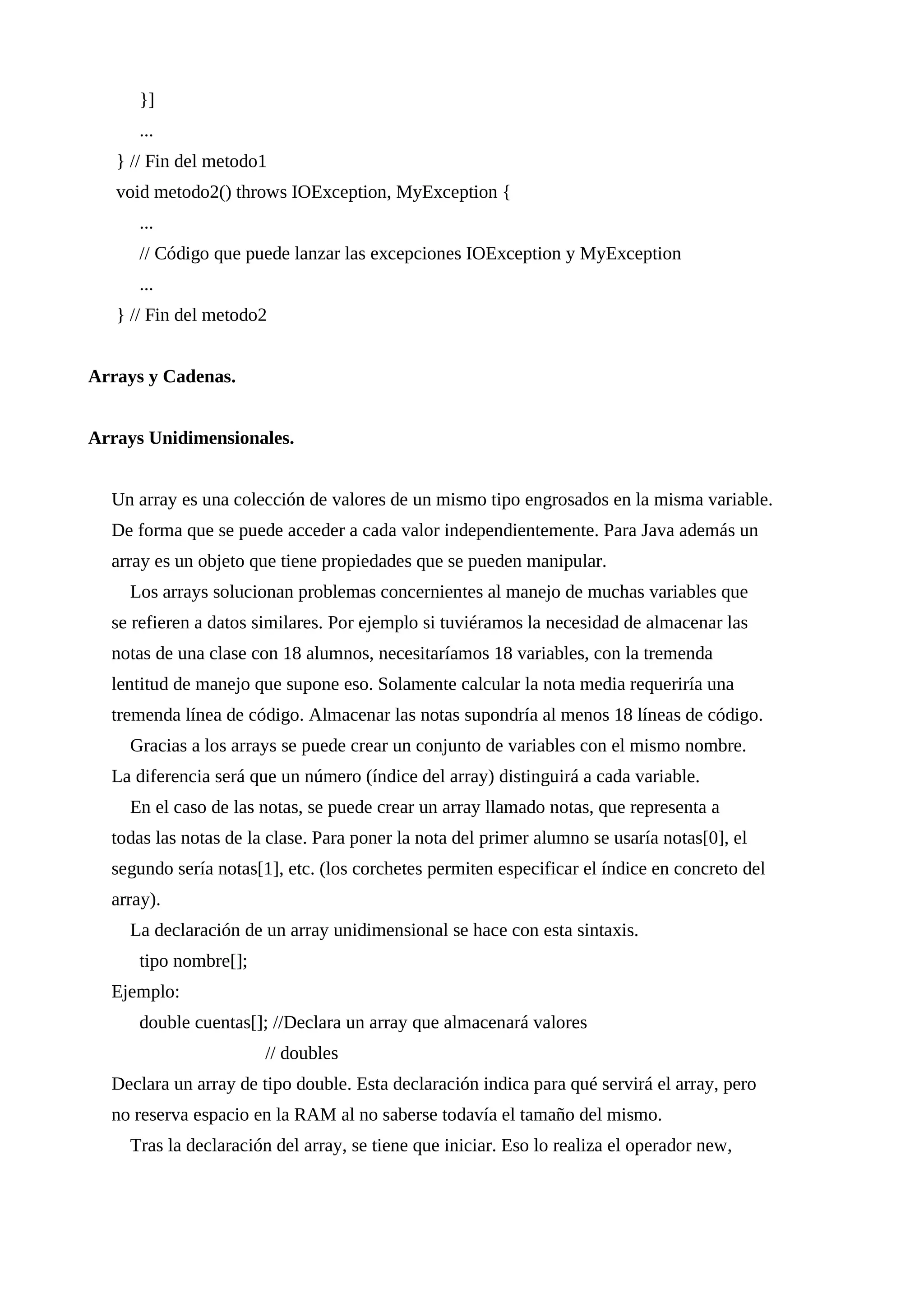 }]
...
} // Fin del metodo1
void metodo2() throws IOException, MyException {
...
// Código que puede lanzar las excepciones IOException y MyException
...
} // Fin del metodo2
Arrays y Cadenas.
Arrays Unidimensionales.
Un array es una colección de valores de un mismo tipo engrosados en la misma variable.
De forma que se puede acceder a cada valor independientemente. Para Java además un
array es un objeto que tiene propiedades que se pueden manipular.
Los arrays solucionan problemas concernientes al manejo de muchas variables que
se refieren a datos similares. Por ejemplo si tuviéramos la necesidad de almacenar las
notas de una clase con 18 alumnos, necesitaríamos 18 variables, con la tremenda
lentitud de manejo que supone eso. Solamente calcular la nota media requeriría una
tremenda línea de código. Almacenar las notas supondría al menos 18 líneas de código.
Gracias a los arrays se puede crear un conjunto de variables con el mismo nombre.
La diferencia será que un número (índice del array) distinguirá a cada variable.
En el caso de las notas, se puede crear un array llamado notas, que representa a
todas las notas de la clase. Para poner la nota del primer alumno se usaría notas[0], el
segundo sería notas[1], etc. (los corchetes permiten especificar el índice en concreto del
array).
La declaración de un array unidimensional se hace con esta sintaxis.
tipo nombre[];
Ejemplo:
double cuentas[]; //Declara un array que almacenará valores
// doubles
Declara un array de tipo double. Esta declaración indica para qué servirá el array, pero
no reserva espacio en la RAM al no saberse todavía el tamaño del mismo.
Tras la declaración del array, se tiene que iniciar. Eso lo realiza el operador new,
 