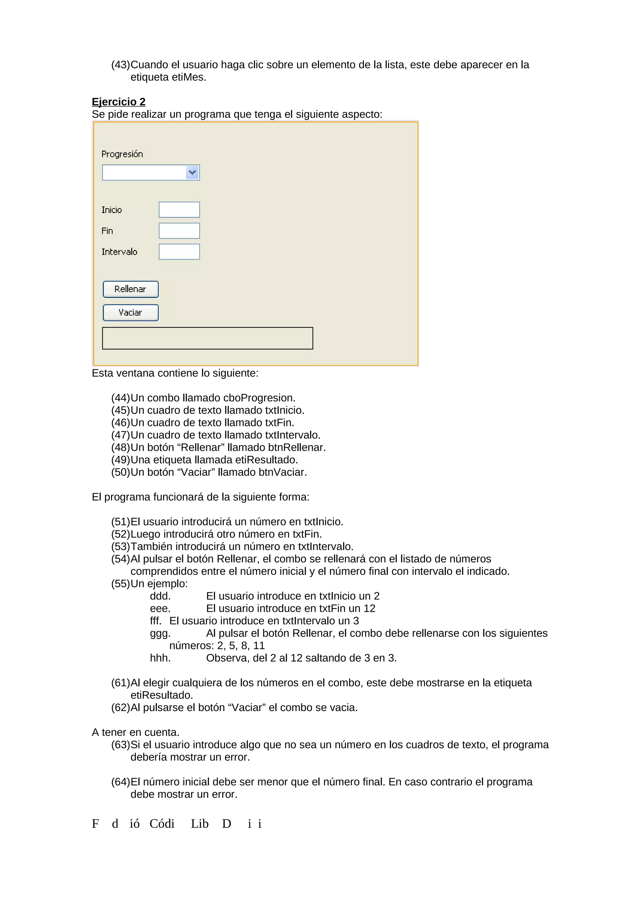 (43)Cuando el usuario haga clic sobre un elemento de la lista, este debe aparecer en la
etiqueta etiMes.
Ejercicio 2
Se pide realizar un programa que tenga el siguiente aspecto:
Esta ventana contiene lo siguiente:
(44)Un combo llamado cboProgresion.
(45)Un cuadro de texto llamado txtInicio.
(46)Un cuadro de texto llamado txtFin.
(47)Un cuadro de texto llamado txtIntervalo.
(48)Un botón “Rellenar” llamado btnRellenar.
(49)Una etiqueta llamada etiResultado.
(50)Un botón “Vaciar” llamado btnVaciar.
El programa funcionará de la siguiente forma:
(51)El usuario introducirá un número en txtInicio.
(52)Luego introducirá otro número en txtFin.
(53)También introducirá un número en txtIntervalo.
(54)Al pulsar el botón Rellenar, el combo se rellenará con el listado de números
comprendidos entre el número inicial y el número final con intervalo el indicado.
(55)Un ejemplo:
ddd. El usuario introduce en txtInicio un 2
eee. El usuario introduce en txtFin un 12
fff. El usuario introduce en txtIntervalo un 3
ggg. Al pulsar el botón Rellenar, el combo debe rellenarse con los siguientes
números: 2, 5, 8, 11
hhh. Observa, del 2 al 12 saltando de 3 en 3.
(61)Al elegir cualquiera de los números en el combo, este debe mostrarse en la etiqueta
etiResultado.
(62)Al pulsarse el botón “Vaciar” el combo se vacia.
A tener en cuenta.
(63)Si el usuario introduce algo que no sea un número en los cuadros de texto, el programa
debería mostrar un error.
(64)El número inicial debe ser menor que el número final. En caso contrario el programa
debe mostrar un error.
F d ió Códi Lib D i i
 