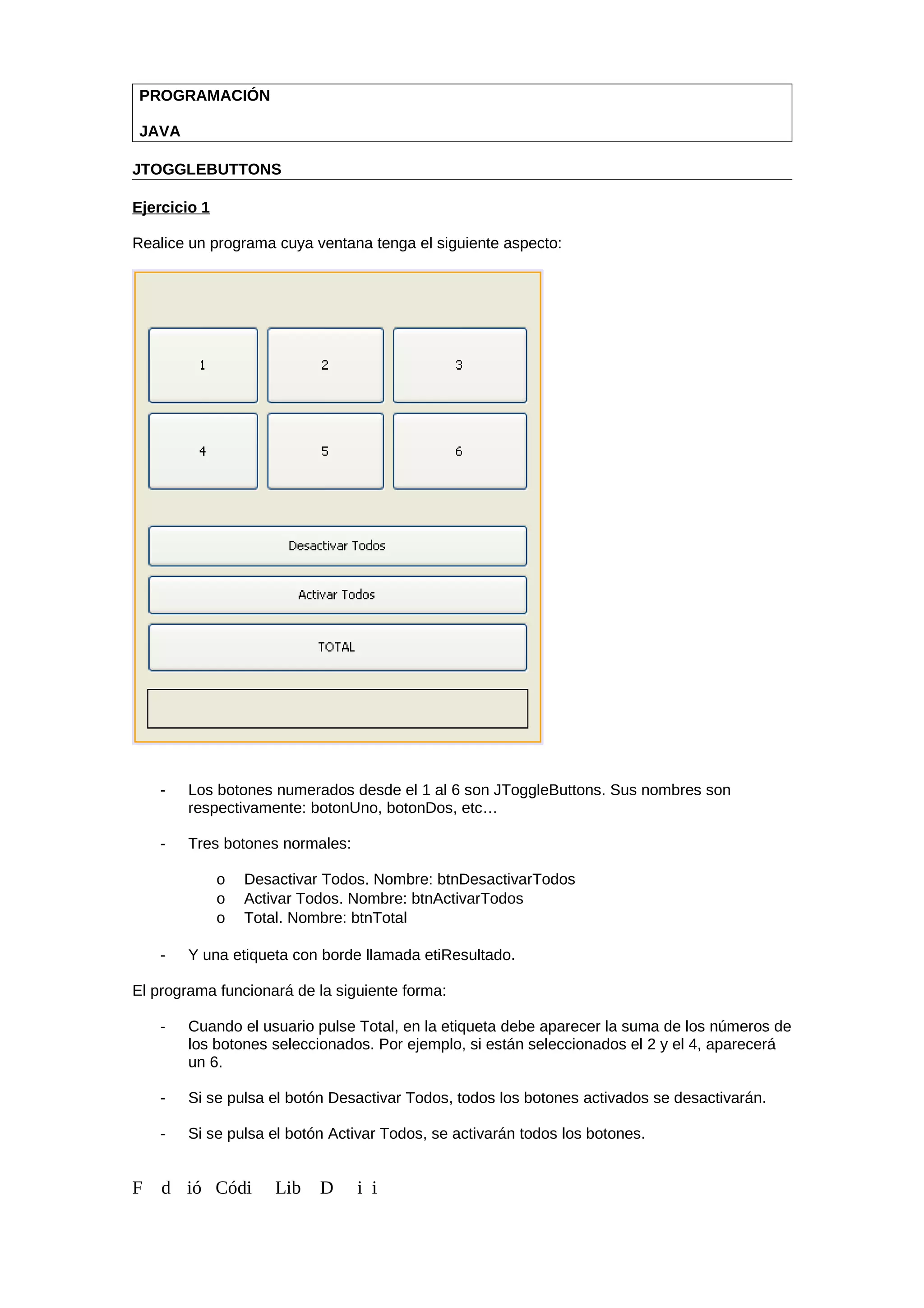 PROGRAMACIÓN
JAVA
JTOGGLEBUTTONS
Ejercicio 1
Realice un programa cuya ventana tenga el siguiente aspecto:
- Los botones numerados desde el 1 al 6 son JToggleButtons. Sus nombres son
respectivamente: botonUno, botonDos, etc…
- Tres botones normales:
o Desactivar Todos. Nombre: btnDesactivarTodos
o Activar Todos. Nombre: btnActivarTodos
o Total. Nombre: btnTotal
- Y una etiqueta con borde llamada etiResultado.
El programa funcionará de la siguiente forma:
- Cuando el usuario pulse Total, en la etiqueta debe aparecer la suma de los números de
los botones seleccionados. Por ejemplo, si están seleccionados el 2 y el 4, aparecerá
un 6.
- Si se pulsa el botón Desactivar Todos, todos los botones activados se desactivarán.
- Si se pulsa el botón Activar Todos, se activarán todos los botones.
F d ió Códi Lib D i i
 