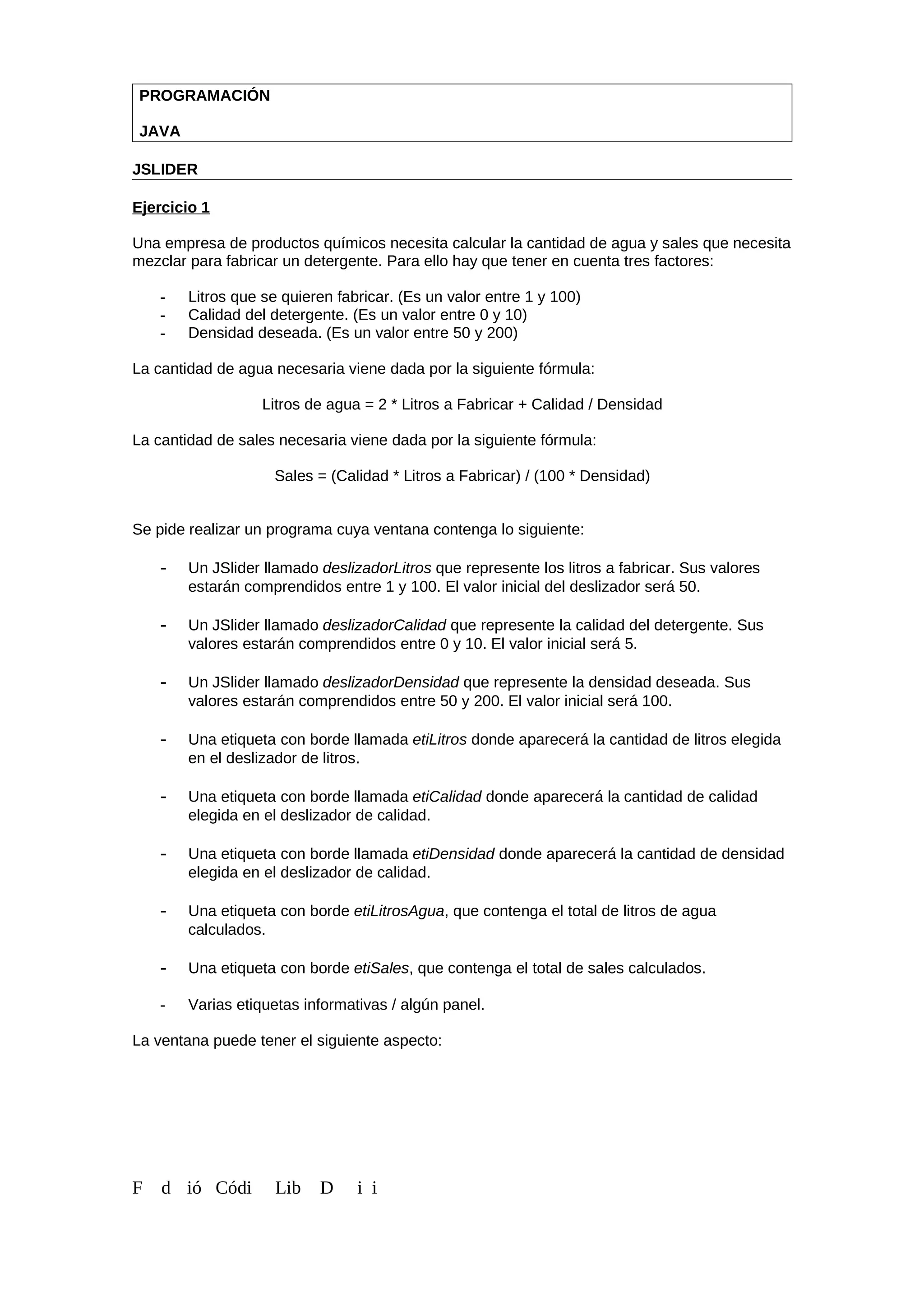 PROGRAMACIÓN
JAVA
JSLIDER
Ejercicio 1
Una empresa de productos químicos necesita calcular la cantidad de agua y sales que necesita
mezclar para fabricar un detergente. Para ello hay que tener en cuenta tres factores:
- Litros que se quieren fabricar. (Es un valor entre 1 y 100)
- Calidad del detergente. (Es un valor entre 0 y 10)
- Densidad deseada. (Es un valor entre 50 y 200)
La cantidad de agua necesaria viene dada por la siguiente fórmula:
Litros de agua = 2 * Litros a Fabricar + Calidad / Densidad
La cantidad de sales necesaria viene dada por la siguiente fórmula:
Sales = (Calidad * Litros a Fabricar) / (100 * Densidad)
Se pide realizar un programa cuya ventana contenga lo siguiente:
- Un JSlider llamado deslizadorLitros que represente los litros a fabricar. Sus valores
estarán comprendidos entre 1 y 100. El valor inicial del deslizador será 50.
- Un JSlider llamado deslizadorCalidad que represente la calidad del detergente. Sus
valores estarán comprendidos entre 0 y 10. El valor inicial será 5.
- Un JSlider llamado deslizadorDensidad que represente la densidad deseada. Sus
valores estarán comprendidos entre 50 y 200. El valor inicial será 100.
- Una etiqueta con borde llamada etiLitros donde aparecerá la cantidad de litros elegida
en el deslizador de litros.
- Una etiqueta con borde llamada etiCalidad donde aparecerá la cantidad de calidad
elegida en el deslizador de calidad.
- Una etiqueta con borde llamada etiDensidad donde aparecerá la cantidad de densidad
elegida en el deslizador de calidad.
- Una etiqueta con borde etiLitrosAgua, que contenga el total de litros de agua
calculados.
- Una etiqueta con borde etiSales, que contenga el total de sales calculados.
- Varias etiquetas informativas / algún panel.
La ventana puede tener el siguiente aspecto:
F d ió Códi Lib D i i
 