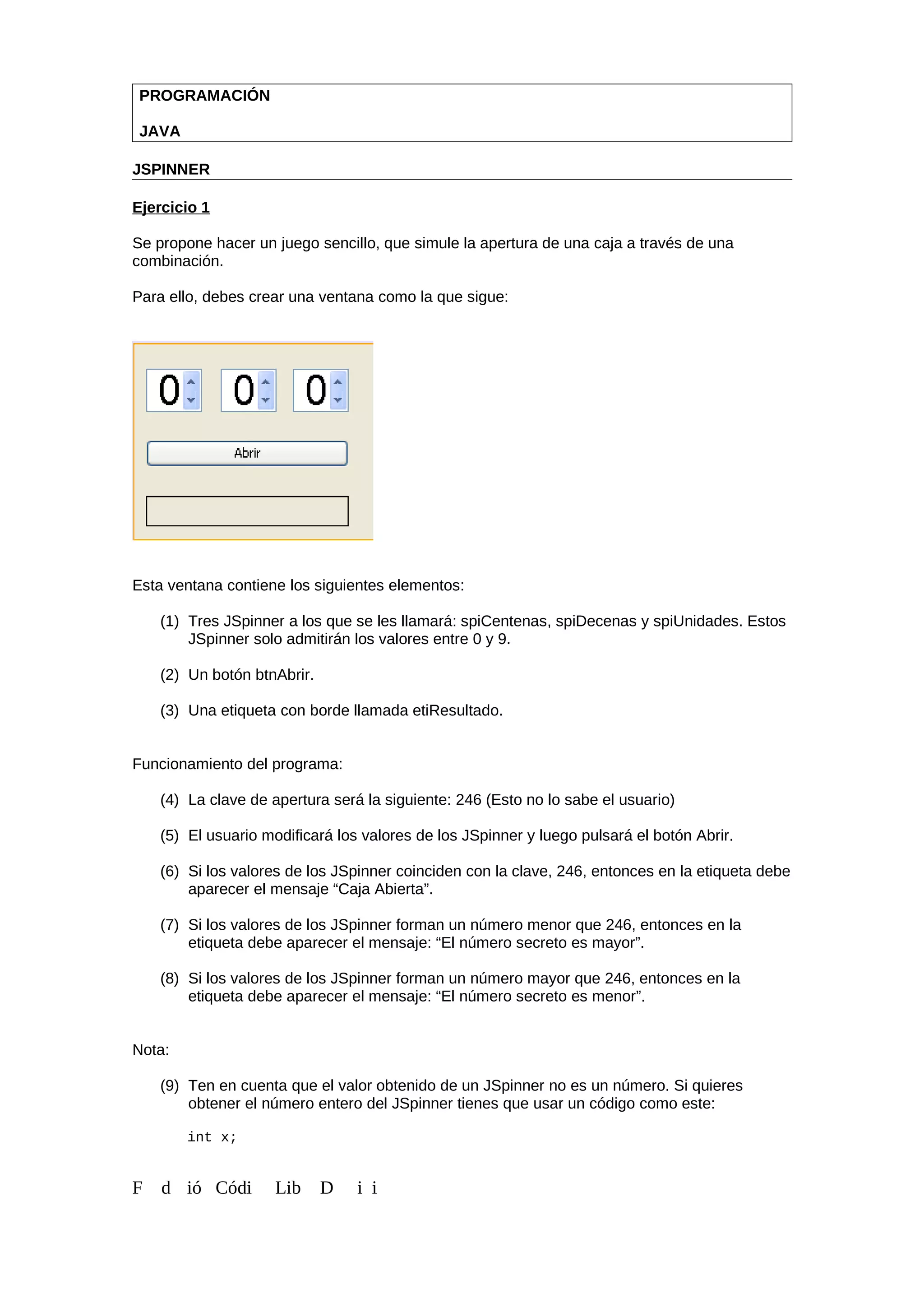 PROGRAMACIÓN
JAVA
JSPINNER
Ejercicio 1
Se propone hacer un juego sencillo, que simule la apertura de una caja a través de una
combinación.
Para ello, debes crear una ventana como la que sigue:
Esta ventana contiene los siguientes elementos:
(1) Tres JSpinner a los que se les llamará: spiCentenas, spiDecenas y spiUnidades. Estos
JSpinner solo admitirán los valores entre 0 y 9.
(2) Un botón btnAbrir.
(3) Una etiqueta con borde llamada etiResultado.
Funcionamiento del programa:
(4) La clave de apertura será la siguiente: 246 (Esto no lo sabe el usuario)
(5) El usuario modificará los valores de los JSpinner y luego pulsará el botón Abrir.
(6) Si los valores de los JSpinner coinciden con la clave, 246, entonces en la etiqueta debe
aparecer el mensaje “Caja Abierta”.
(7) Si los valores de los JSpinner forman un número menor que 246, entonces en la
etiqueta debe aparecer el mensaje: “El número secreto es mayor”.
(8) Si los valores de los JSpinner forman un número mayor que 246, entonces en la
etiqueta debe aparecer el mensaje: “El número secreto es menor”.
Nota:
(9) Ten en cuenta que el valor obtenido de un JSpinner no es un número. Si quieres
obtener el número entero del JSpinner tienes que usar un código como este:
int x;
F d ió Códi Lib D i i
 