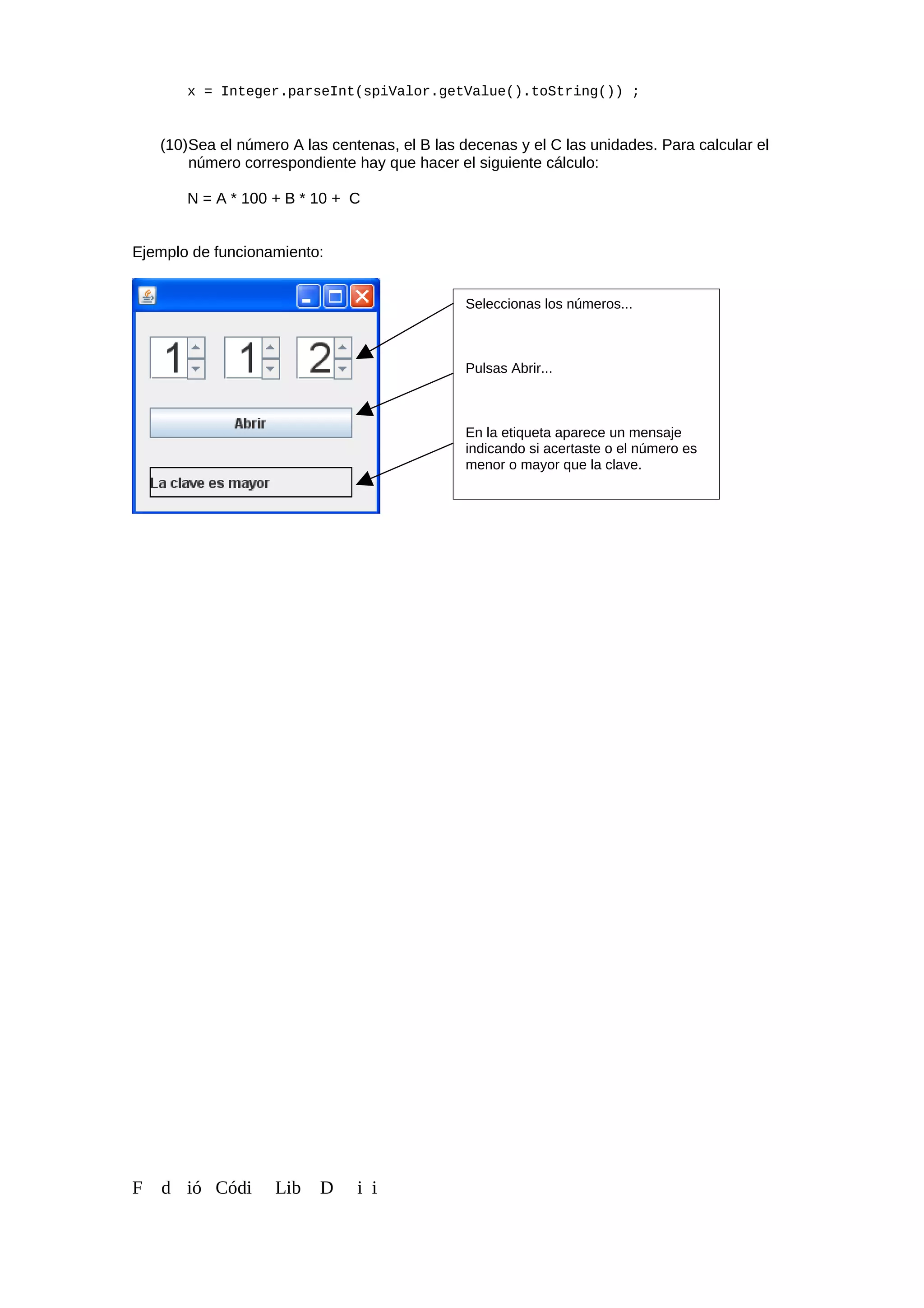 x = Integer.parseInt(spiValor.getValue().toString()) ;
(10)Sea el número A las centenas, el B las decenas y el C las unidades. Para calcular el
número correspondiente hay que hacer el siguiente cálculo:
N = A * 100 + B * 10 + C
Ejemplo de funcionamiento:
F d ió Códi Lib D i i
Seleccionas los números...
Pulsas Abrir...
En la etiqueta aparece un mensaje
indicando si acertaste o el número es
menor o mayor que la clave.
 