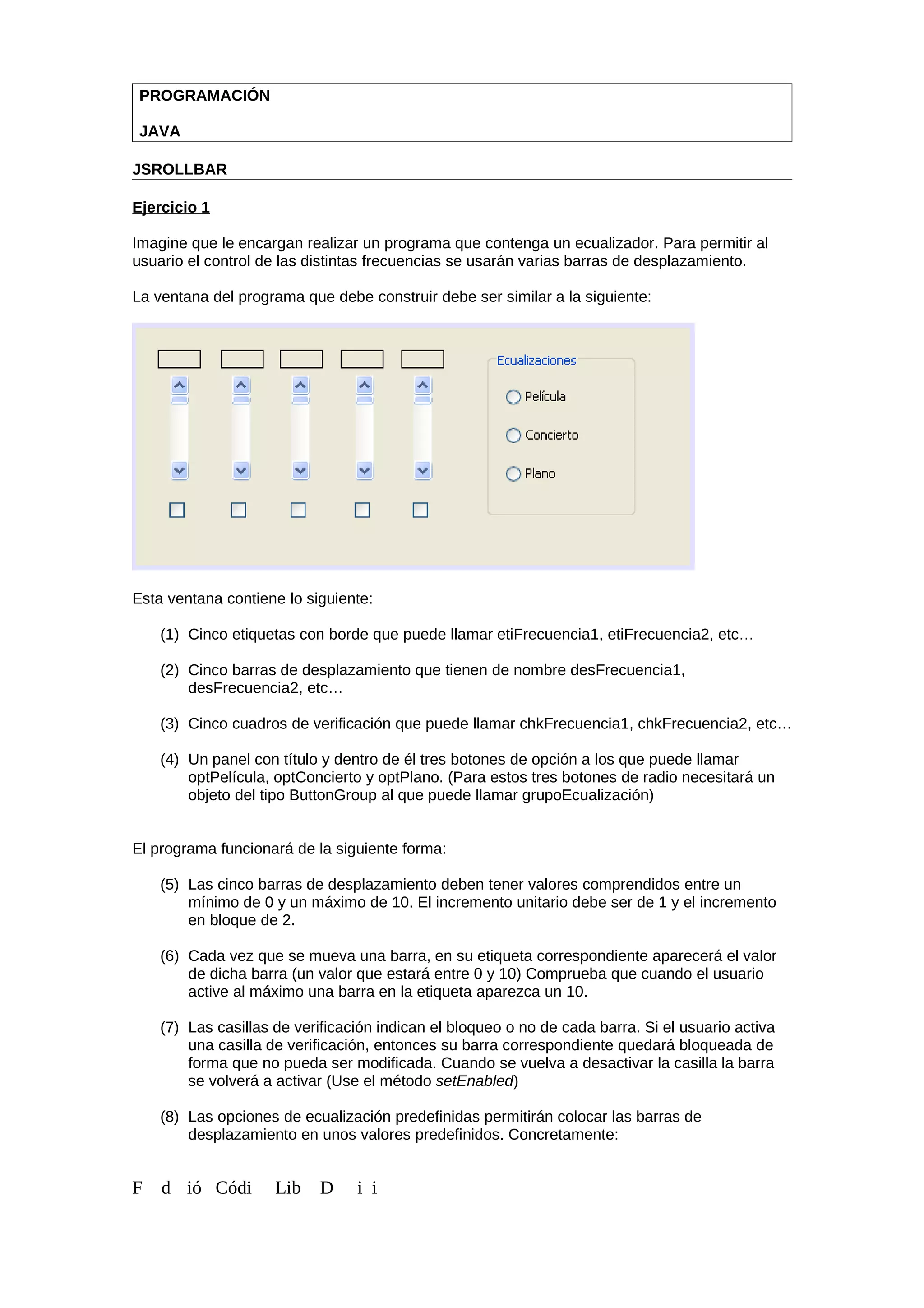 PROGRAMACIÓN
JAVA
JSROLLBAR
Ejercicio 1
Imagine que le encargan realizar un programa que contenga un ecualizador. Para permitir al
usuario el control de las distintas frecuencias se usarán varias barras de desplazamiento.
La ventana del programa que debe construir debe ser similar a la siguiente:
Esta ventana contiene lo siguiente:
(1) Cinco etiquetas con borde que puede llamar etiFrecuencia1, etiFrecuencia2, etc…
(2) Cinco barras de desplazamiento que tienen de nombre desFrecuencia1,
desFrecuencia2, etc…
(3) Cinco cuadros de verificación que puede llamar chkFrecuencia1, chkFrecuencia2, etc…
(4) Un panel con título y dentro de él tres botones de opción a los que puede llamar
optPelícula, optConcierto y optPlano. (Para estos tres botones de radio necesitará un
objeto del tipo ButtonGroup al que puede llamar grupoEcualización)
El programa funcionará de la siguiente forma:
(5) Las cinco barras de desplazamiento deben tener valores comprendidos entre un
mínimo de 0 y un máximo de 10. El incremento unitario debe ser de 1 y el incremento
en bloque de 2.
(6) Cada vez que se mueva una barra, en su etiqueta correspondiente aparecerá el valor
de dicha barra (un valor que estará entre 0 y 10) Comprueba que cuando el usuario
active al máximo una barra en la etiqueta aparezca un 10.
(7) Las casillas de verificación indican el bloqueo o no de cada barra. Si el usuario activa
una casilla de verificación, entonces su barra correspondiente quedará bloqueada de
forma que no pueda ser modificada. Cuando se vuelva a desactivar la casilla la barra
se volverá a activar (Use el método setEnabled)
(8) Las opciones de ecualización predefinidas permitirán colocar las barras de
desplazamiento en unos valores predefinidos. Concretamente:
F d ió Códi Lib D i i
 