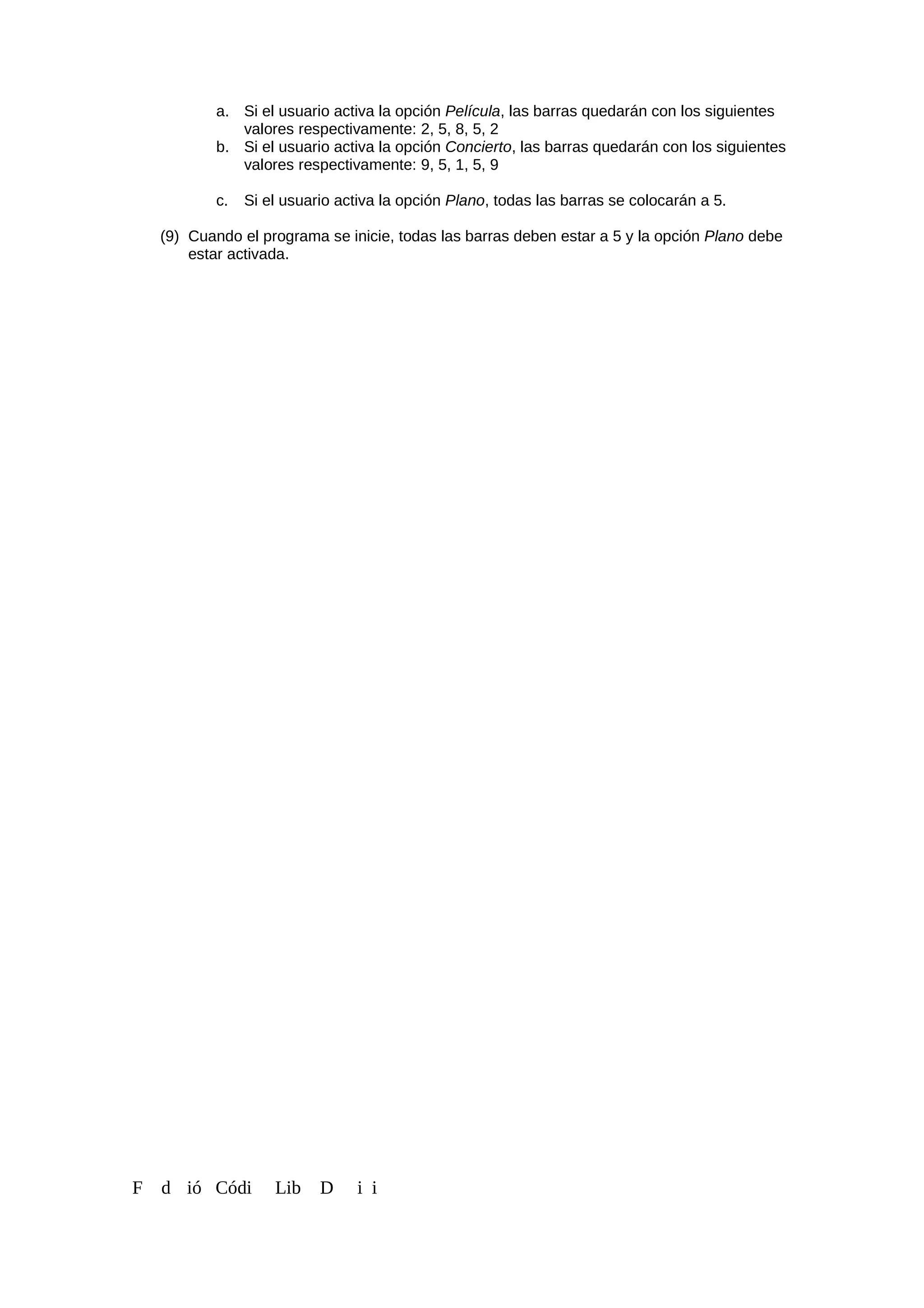 a. Si el usuario activa la opción Película, las barras quedarán con los siguientes
valores respectivamente: 2, 5, 8, 5, 2
b. Si el usuario activa la opción Concierto, las barras quedarán con los siguientes
valores respectivamente: 9, 5, 1, 5, 9
c. Si el usuario activa la opción Plano, todas las barras se colocarán a 5.
(9) Cuando el programa se inicie, todas las barras deben estar a 5 y la opción Plano debe
estar activada.
F d ió Códi Lib D i i
 
