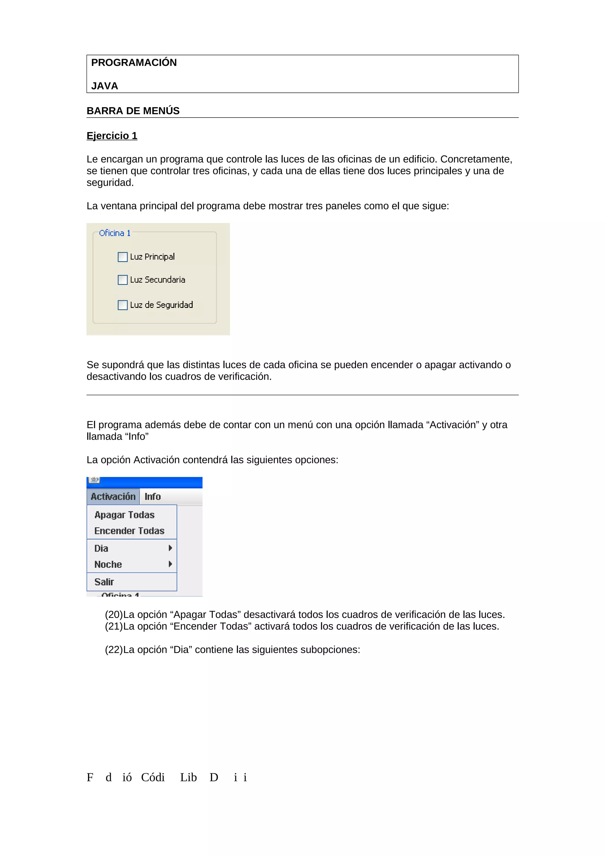 PROGRAMACIÓN
JAVA
BARRA DE MENÚS
Ejercicio 1
Le encargan un programa que controle las luces de las oficinas de un edificio. Concretamente,
se tienen que controlar tres oficinas, y cada una de ellas tiene dos luces principales y una de
seguridad.
La ventana principal del programa debe mostrar tres paneles como el que sigue:
Se supondrá que las distintas luces de cada oficina se pueden encender o apagar activando o
desactivando los cuadros de verificación.
El programa además debe de contar con un menú con una opción llamada “Activación” y otra
llamada “Info”
La opción Activación contendrá las siguientes opciones:
(20)La opción “Apagar Todas” desactivará todos los cuadros de verificación de las luces.
(21)La opción “Encender Todas” activará todos los cuadros de verificación de las luces.
(22)La opción “Dia” contiene las siguientes subopciones:
F d ió Códi Lib D i i
 