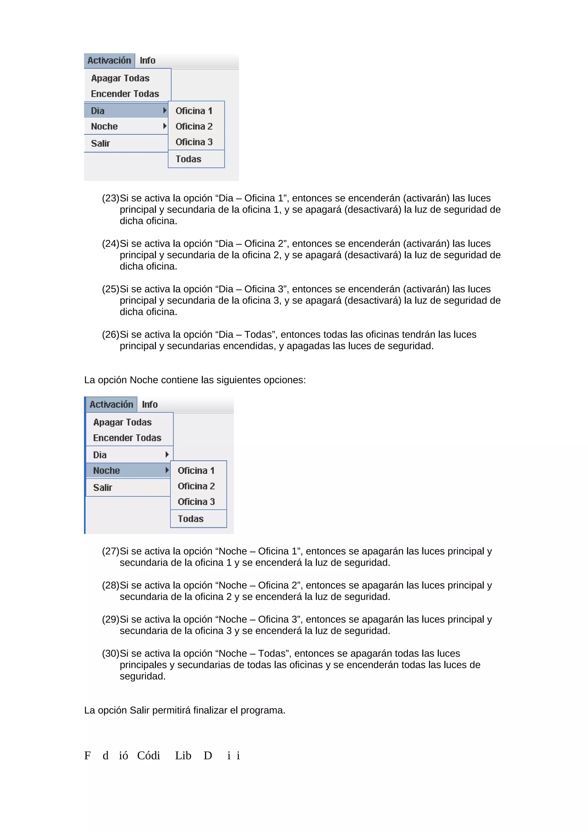 (23)Si se activa la opción “Dia – Oficina 1”, entonces se encenderán (activarán) las luces
principal y secundaria de la oficina 1, y se apagará (desactivará) la luz de seguridad de
dicha oficina.
(24)Si se activa la opción “Dia – Oficina 2”, entonces se encenderán (activarán) las luces
principal y secundaria de la oficina 2, y se apagará (desactivará) la luz de seguridad de
dicha oficina.
(25)Si se activa la opción “Dia – Oficina 3”, entonces se encenderán (activarán) las luces
principal y secundaria de la oficina 3, y se apagará (desactivará) la luz de seguridad de
dicha oficina.
(26)Si se activa la opción “Dia – Todas”, entonces todas las oficinas tendrán las luces
principal y secundarias encendidas, y apagadas las luces de seguridad.
La opción Noche contiene las siguientes opciones:
(27)Si se activa la opción “Noche – Oficina 1”, entonces se apagarán las luces principal y
secundaria de la oficina 1 y se encenderá la luz de seguridad.
(28)Si se activa la opción “Noche – Oficina 2”, entonces se apagarán las luces principal y
secundaria de la oficina 2 y se encenderá la luz de seguridad.
(29)Si se activa la opción “Noche – Oficina 3”, entonces se apagarán las luces principal y
secundaria de la oficina 3 y se encenderá la luz de seguridad.
(30)Si se activa la opción “Noche – Todas”, entonces se apagarán todas las luces
principales y secundarias de todas las oficinas y se encenderán todas las luces de
seguridad.
La opción Salir permitirá finalizar el programa.
F d ió Códi Lib D i i
 