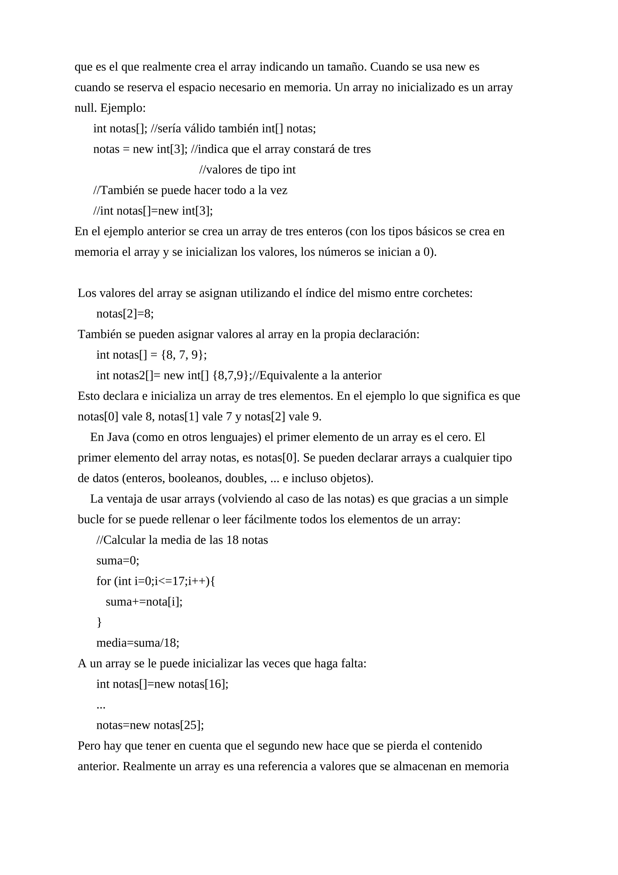 que es el que realmente crea el array indicando un tamaño. Cuando se usa new es
cuando se reserva el espacio necesario en memoria. Un array no inicializado es un array
null. Ejemplo:
int notas[]; //sería válido también int[] notas;
notas = new int[3]; //indica que el array constará de tres
//valores de tipo int
//También se puede hacer todo a la vez
//int notas[]=new int[3];
En el ejemplo anterior se crea un array de tres enteros (con los tipos básicos se crea en
memoria el array y se inicializan los valores, los números se inician a 0).
Los valores del array se asignan utilizando el índice del mismo entre corchetes:
notas[2]=8;
También se pueden asignar valores al array en la propia declaración:
int notas[] = {8, 7, 9};
int notas2[]= new int[] {8,7,9};//Equivalente a la anterior
Esto declara e inicializa un array de tres elementos. En el ejemplo lo que significa es que
notas[0] vale 8, notas[1] vale 7 y notas[2] vale 9.
En Java (como en otros lenguajes) el primer elemento de un array es el cero. El
primer elemento del array notas, es notas[0]. Se pueden declarar arrays a cualquier tipo
de datos (enteros, booleanos, doubles, ... e incluso objetos).
La ventaja de usar arrays (volviendo al caso de las notas) es que gracias a un simple
bucle for se puede rellenar o leer fácilmente todos los elementos de un array:
//Calcular la media de las 18 notas
suma=0;
for (int i=0;i<=17;i++){
suma+=nota[i];
}
media=suma/18;
A un array se le puede inicializar las veces que haga falta:
int notas[]=new notas[16];
...
notas=new notas[25];
Pero hay que tener en cuenta que el segundo new hace que se pierda el contenido
anterior. Realmente un array es una referencia a valores que se almacenan en memoria
 