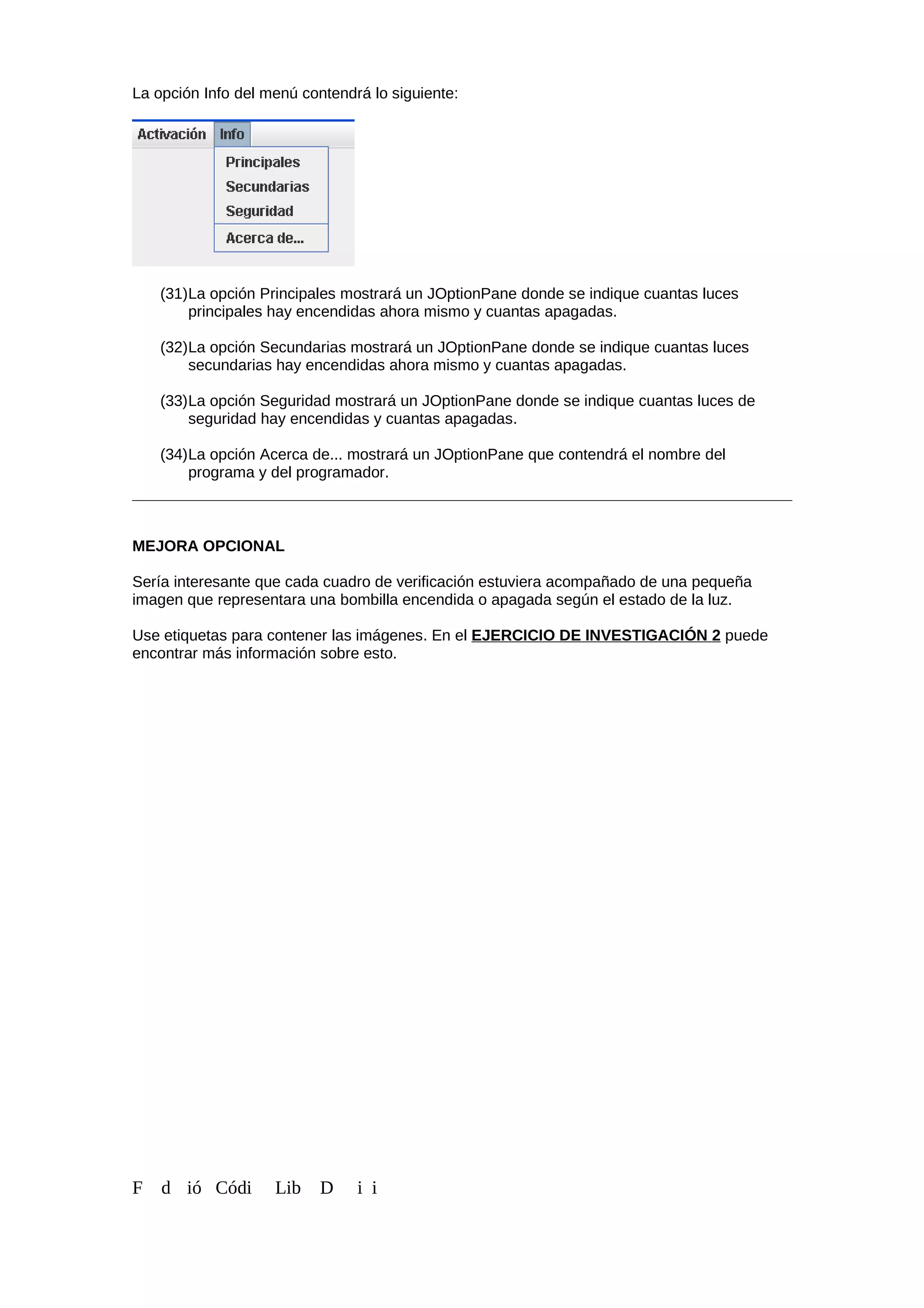 La opción Info del menú contendrá lo siguiente:
(31)La opción Principales mostrará un JOptionPane donde se indique cuantas luces
principales hay encendidas ahora mismo y cuantas apagadas.
(32)La opción Secundarias mostrará un JOptionPane donde se indique cuantas luces
secundarias hay encendidas ahora mismo y cuantas apagadas.
(33)La opción Seguridad mostrará un JOptionPane donde se indique cuantas luces de
seguridad hay encendidas y cuantas apagadas.
(34)La opción Acerca de... mostrará un JOptionPane que contendrá el nombre del
programa y del programador.
MEJORA OPCIONAL
Sería interesante que cada cuadro de verificación estuviera acompañado de una pequeña
imagen que representara una bombilla encendida o apagada según el estado de la luz.
Use etiquetas para contener las imágenes. En el EJERCICIO DE INVESTIGACIÓN 2 puede
encontrar más información sobre esto.
F d ió Códi Lib D i i
 
