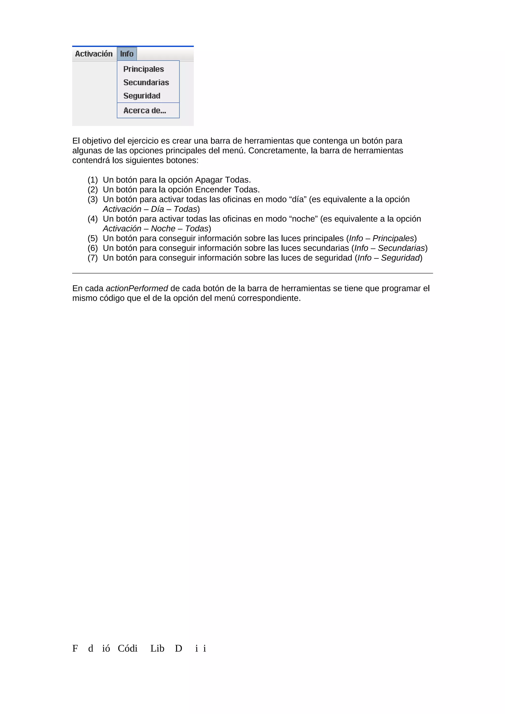 El objetivo del ejercicio es crear una barra de herramientas que contenga un botón para
algunas de las opciones principales del menú. Concretamente, la barra de herramientas
contendrá los siguientes botones:
(1) Un botón para la opción Apagar Todas.
(2) Un botón para la opción Encender Todas.
(3) Un botón para activar todas las oficinas en modo “día” (es equivalente a la opción
Activación – Día – Todas)
(4) Un botón para activar todas las oficinas en modo “noche” (es equivalente a la opción
Activación – Noche – Todas)
(5) Un botón para conseguir información sobre las luces principales (Info – Principales)
(6) Un botón para conseguir información sobre las luces secundarias (Info – Secundarias)
(7) Un botón para conseguir información sobre las luces de seguridad (Info – Seguridad)
En cada actionPerformed de cada botón de la barra de herramientas se tiene que programar el
mismo código que el de la opción del menú correspondiente.
F d ió Códi Lib D i i
 