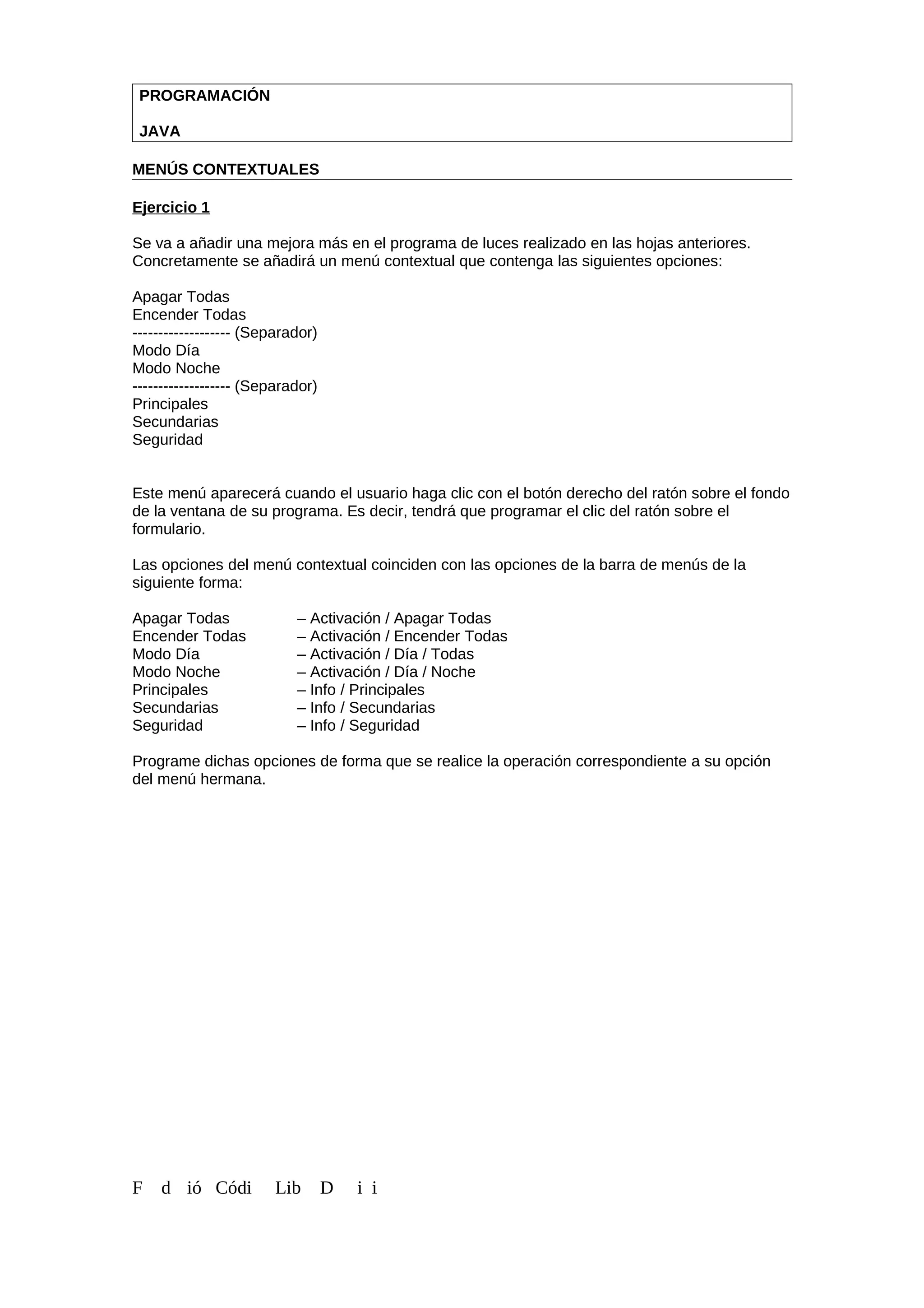 PROGRAMACIÓN
JAVA
MENÚS CONTEXTUALES
Ejercicio 1
Se va a añadir una mejora más en el programa de luces realizado en las hojas anteriores.
Concretamente se añadirá un menú contextual que contenga las siguientes opciones:
Apagar Todas
Encender Todas
------------------- (Separador)
Modo Día
Modo Noche
------------------- (Separador)
Principales
Secundarias
Seguridad
Este menú aparecerá cuando el usuario haga clic con el botón derecho del ratón sobre el fondo
de la ventana de su programa. Es decir, tendrá que programar el clic del ratón sobre el
formulario.
Las opciones del menú contextual coinciden con las opciones de la barra de menús de la
siguiente forma:
Apagar Todas – Activación / Apagar Todas
Encender Todas – Activación / Encender Todas
Modo Día – Activación / Día / Todas
Modo Noche – Activación / Día / Noche
Principales – Info / Principales
Secundarias – Info / Secundarias
Seguridad – Info / Seguridad
Programe dichas opciones de forma que se realice la operación correspondiente a su opción
del menú hermana.
F d ió Códi Lib D i i
 