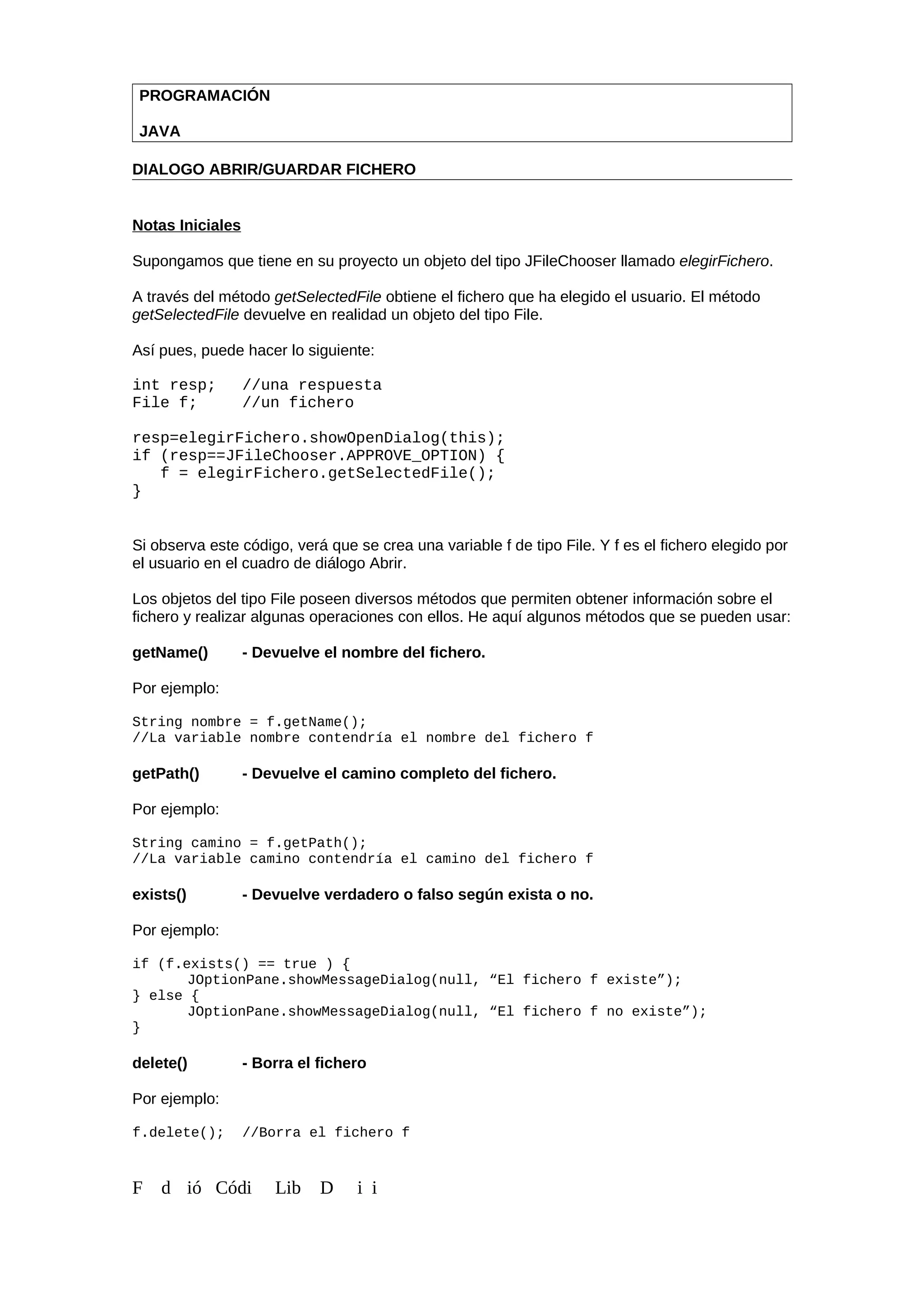PROGRAMACIÓN
JAVA
DIALOGO ABRIR/GUARDAR FICHERO
Notas Iniciales
Supongamos que tiene en su proyecto un objeto del tipo JFileChooser llamado elegirFichero.
A través del método getSelectedFile obtiene el fichero que ha elegido el usuario. El método
getSelectedFile devuelve en realidad un objeto del tipo File.
Así pues, puede hacer lo siguiente:
int resp; //una respuesta
File f; //un fichero
resp=elegirFichero.showOpenDialog(this);
if (resp==JFileChooser.APPROVE_OPTION) {
f = elegirFichero.getSelectedFile();
}
Si observa este código, verá que se crea una variable f de tipo File. Y f es el fichero elegido por
el usuario en el cuadro de diálogo Abrir.
Los objetos del tipo File poseen diversos métodos que permiten obtener información sobre el
fichero y realizar algunas operaciones con ellos. He aquí algunos métodos que se pueden usar:
getName() - Devuelve el nombre del fichero.
Por ejemplo:
String nombre = f.getName();
//La variable nombre contendría el nombre del fichero f
getPath() - Devuelve el camino completo del fichero.
Por ejemplo:
String camino = f.getPath();
//La variable camino contendría el camino del fichero f
exists() - Devuelve verdadero o falso según exista o no.
Por ejemplo:
if (f.exists() == true ) {
JOptionPane.showMessageDialog(null, “El fichero f existe”);
} else {
JOptionPane.showMessageDialog(null, “El fichero f no existe”);
}
delete() - Borra el fichero
Por ejemplo:
f.delete(); //Borra el fichero f
F d ió Códi Lib D i i
 