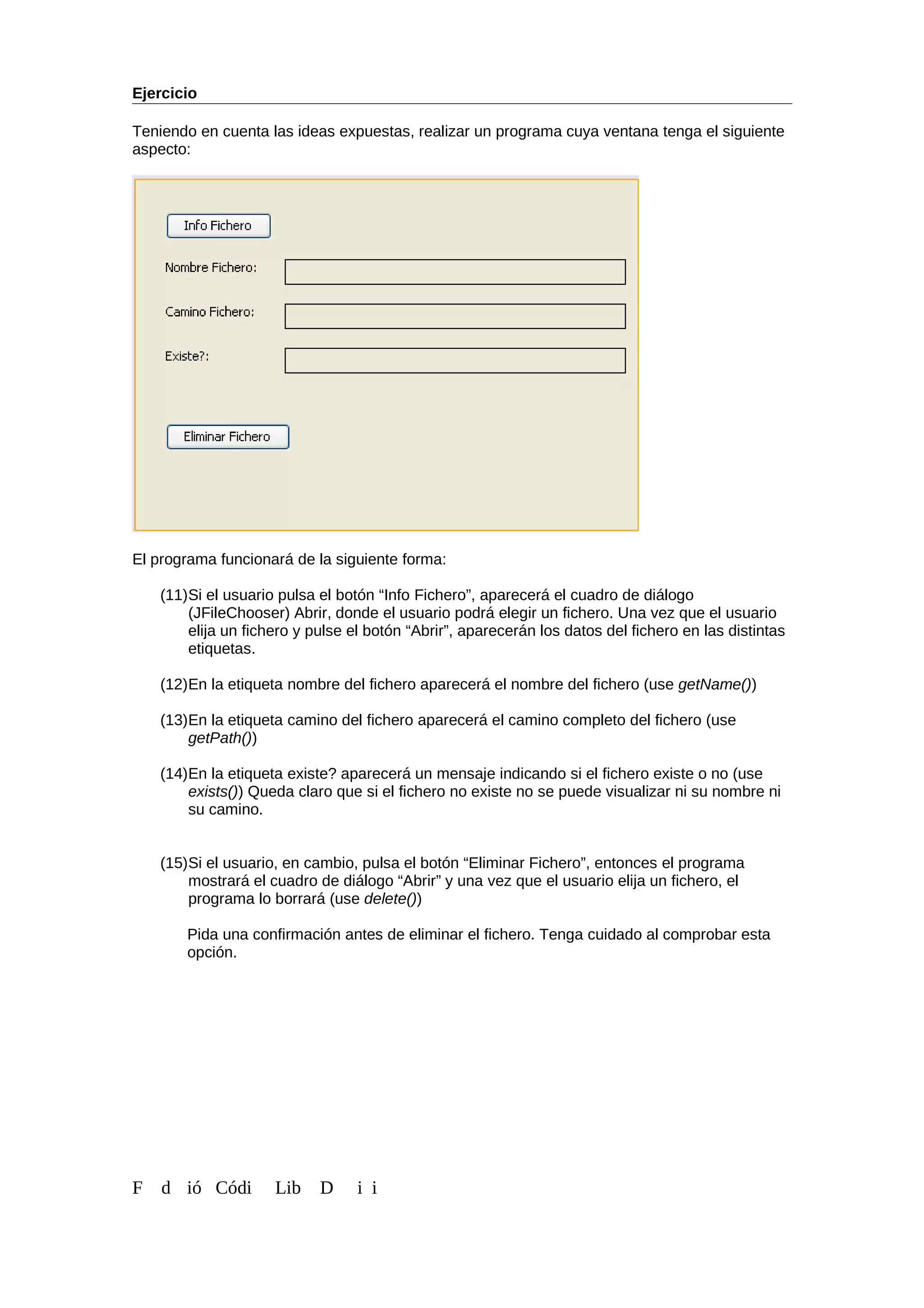 Ejercicio
Teniendo en cuenta las ideas expuestas, realizar un programa cuya ventana tenga el siguiente
aspecto:
El programa funcionará de la siguiente forma:
(11)Si el usuario pulsa el botón “Info Fichero”, aparecerá el cuadro de diálogo
(JFileChooser) Abrir, donde el usuario podrá elegir un fichero. Una vez que el usuario
elija un fichero y pulse el botón “Abrir”, aparecerán los datos del fichero en las distintas
etiquetas.
(12)En la etiqueta nombre del fichero aparecerá el nombre del fichero (use getName())
(13)En la etiqueta camino del fichero aparecerá el camino completo del fichero (use
getPath())
(14)En la etiqueta existe? aparecerá un mensaje indicando si el fichero existe o no (use
exists()) Queda claro que si el fichero no existe no se puede visualizar ni su nombre ni
su camino.
(15)Si el usuario, en cambio, pulsa el botón “Eliminar Fichero”, entonces el programa
mostrará el cuadro de diálogo “Abrir” y una vez que el usuario elija un fichero, el
programa lo borrará (use delete())
Pida una confirmación antes de eliminar el fichero. Tenga cuidado al comprobar esta
opción.
F d ió Códi Lib D i i
 