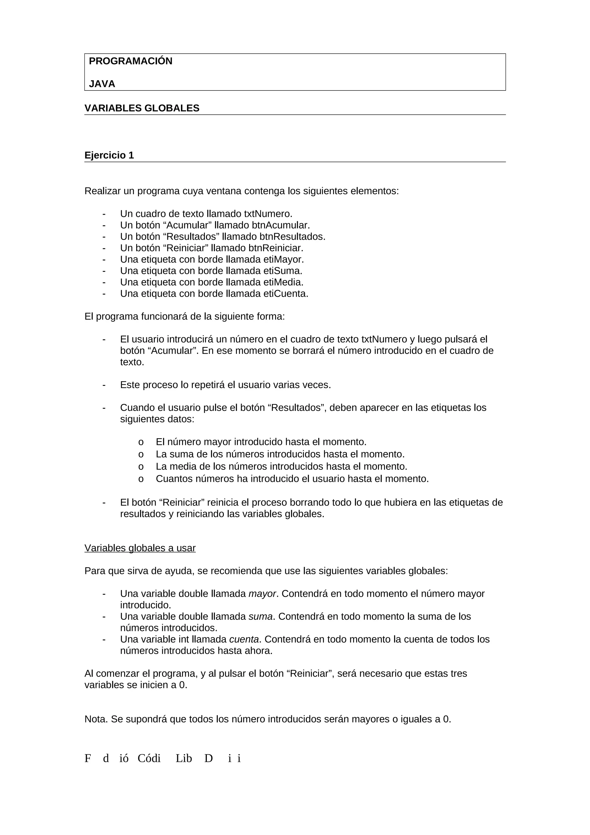 PROGRAMACIÓN
JAVA
VARIABLES GLOBALES
Ejercicio 1
Realizar un programa cuya ventana contenga los siguientes elementos:
- Un cuadro de texto llamado txtNumero.
- Un botón “Acumular” llamado btnAcumular.
- Un botón “Resultados” llamado btnResultados.
- Un botón “Reiniciar” llamado btnReiniciar.
- Una etiqueta con borde llamada etiMayor.
- Una etiqueta con borde llamada etiSuma.
- Una etiqueta con borde llamada etiMedia.
- Una etiqueta con borde llamada etiCuenta.
El programa funcionará de la siguiente forma:
- El usuario introducirá un número en el cuadro de texto txtNumero y luego pulsará el
botón “Acumular”. En ese momento se borrará el número introducido en el cuadro de
texto.
- Este proceso lo repetirá el usuario varias veces.
- Cuando el usuario pulse el botón “Resultados”, deben aparecer en las etiquetas los
siguientes datos:
o El número mayor introducido hasta el momento.
o La suma de los números introducidos hasta el momento.
o La media de los números introducidos hasta el momento.
o Cuantos números ha introducido el usuario hasta el momento.
- El botón “Reiniciar” reinicia el proceso borrando todo lo que hubiera en las etiquetas de
resultados y reiniciando las variables globales.
Variables globales a usar
Para que sirva de ayuda, se recomienda que use las siguientes variables globales:
- Una variable double llamada mayor. Contendrá en todo momento el número mayor
introducido.
- Una variable double llamada suma. Contendrá en todo momento la suma de los
números introducidos.
- Una variable int llamada cuenta. Contendrá en todo momento la cuenta de todos los
números introducidos hasta ahora.
Al comenzar el programa, y al pulsar el botón “Reiniciar”, será necesario que estas tres
variables se inicien a 0.
Nota. Se supondrá que todos los número introducidos serán mayores o iguales a 0.
F d ió Códi Lib D i i
 