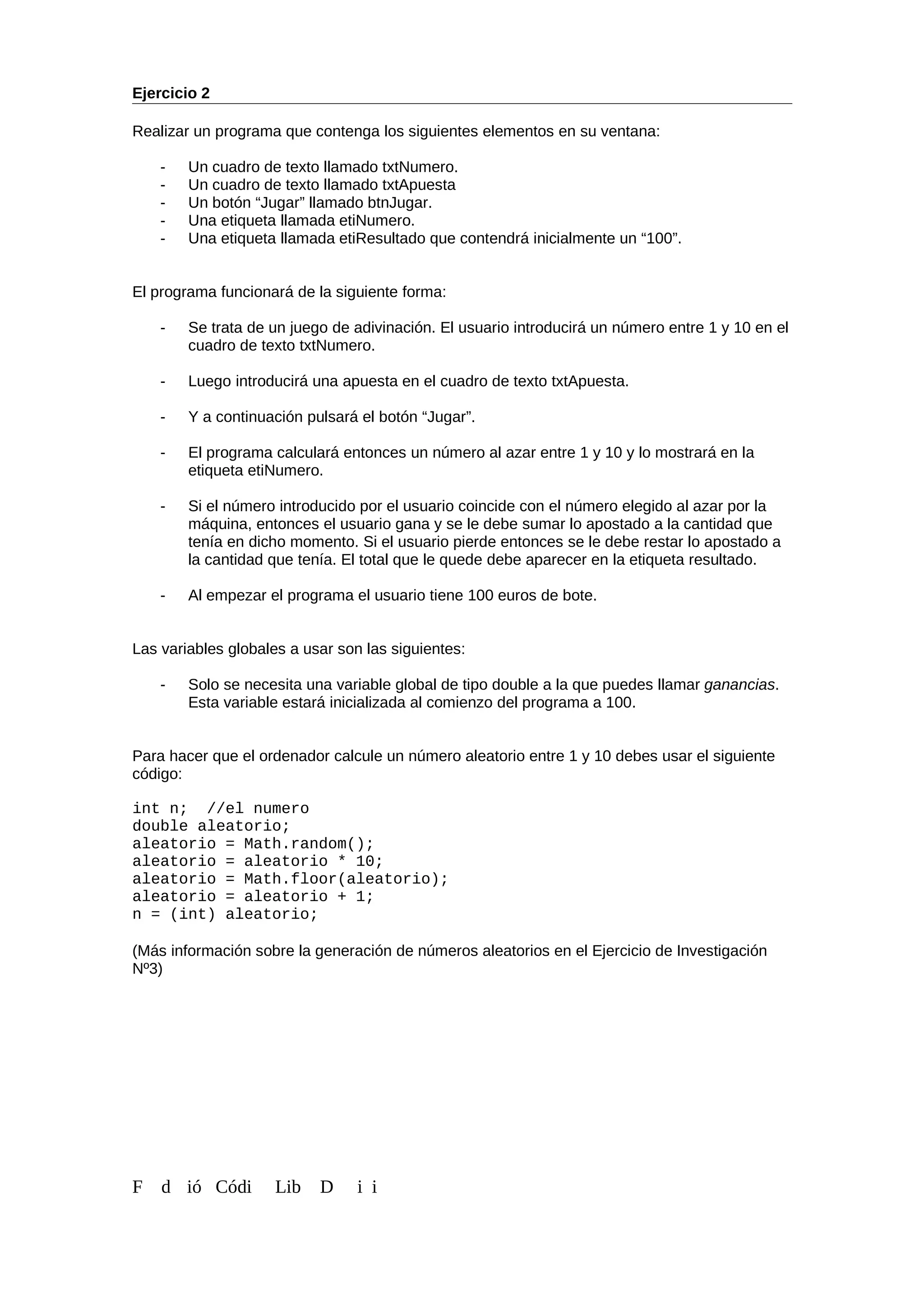 Ejercicio 2
Realizar un programa que contenga los siguientes elementos en su ventana:
- Un cuadro de texto llamado txtNumero.
- Un cuadro de texto llamado txtApuesta
- Un botón “Jugar” llamado btnJugar.
- Una etiqueta llamada etiNumero.
- Una etiqueta llamada etiResultado que contendrá inicialmente un “100”.
El programa funcionará de la siguiente forma:
- Se trata de un juego de adivinación. El usuario introducirá un número entre 1 y 10 en el
cuadro de texto txtNumero.
- Luego introducirá una apuesta en el cuadro de texto txtApuesta.
- Y a continuación pulsará el botón “Jugar”.
- El programa calculará entonces un número al azar entre 1 y 10 y lo mostrará en la
etiqueta etiNumero.
- Si el número introducido por el usuario coincide con el número elegido al azar por la
máquina, entonces el usuario gana y se le debe sumar lo apostado a la cantidad que
tenía en dicho momento. Si el usuario pierde entonces se le debe restar lo apostado a
la cantidad que tenía. El total que le quede debe aparecer en la etiqueta resultado.
- Al empezar el programa el usuario tiene 100 euros de bote.
Las variables globales a usar son las siguientes:
- Solo se necesita una variable global de tipo double a la que puedes llamar ganancias.
Esta variable estará inicializada al comienzo del programa a 100.
Para hacer que el ordenador calcule un número aleatorio entre 1 y 10 debes usar el siguiente
código:
int n; //el numero
double aleatorio;
aleatorio = Math.random();
aleatorio = aleatorio * 10;
aleatorio = Math.floor(aleatorio);
aleatorio = aleatorio + 1;
n = (int) aleatorio;
(Más información sobre la generación de números aleatorios en el Ejercicio de Investigación
Nº3)
F d ió Códi Lib D i i
 
