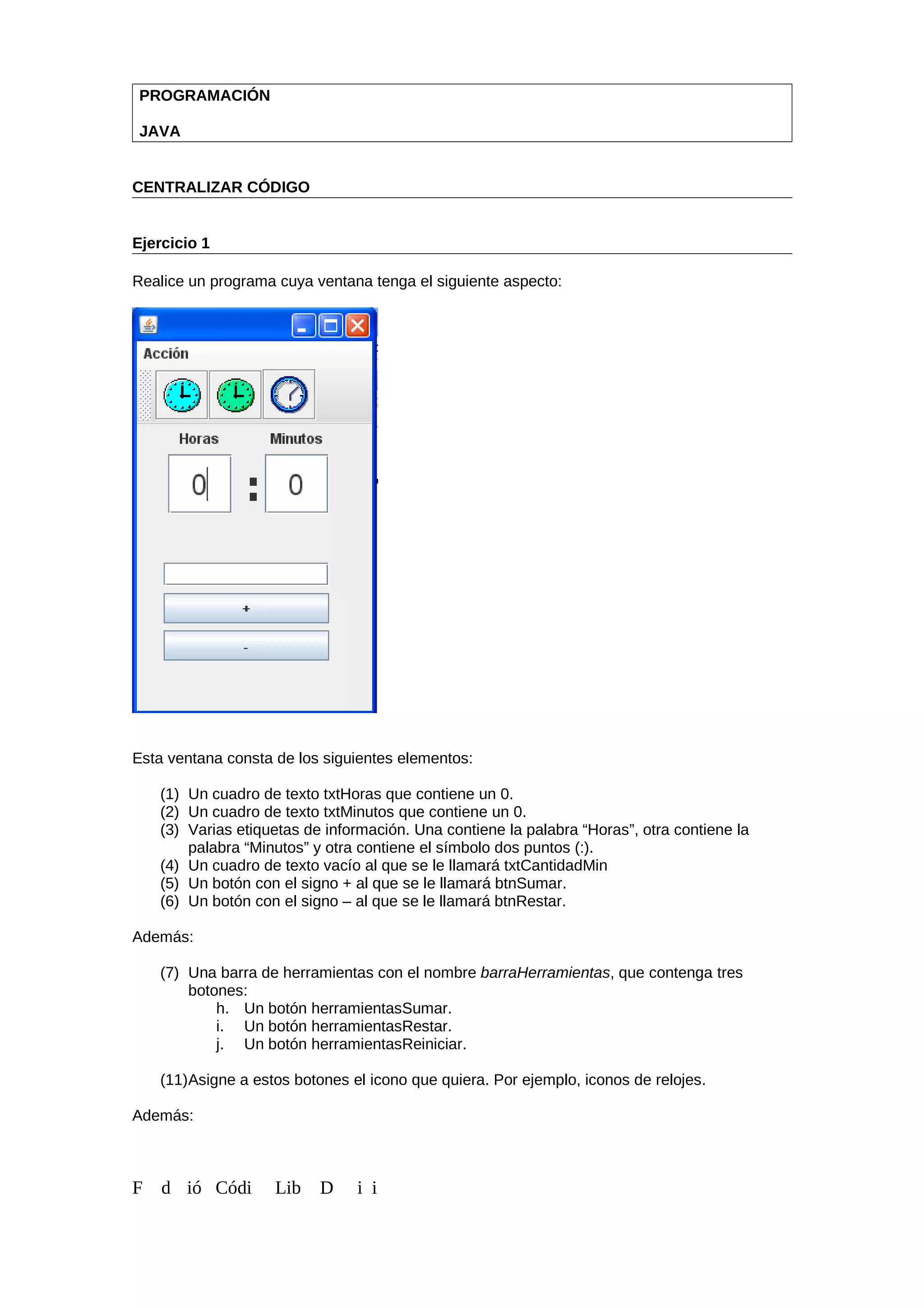 PROGRAMACIÓN
JAVA
CENTRALIZAR CÓDIGO
Ejercicio 1
Realice un programa cuya ventana tenga el siguiente aspecto:
Esta ventana consta de los siguientes elementos:
(1) Un cuadro de texto txtHoras que contiene un 0.
(2) Un cuadro de texto txtMinutos que contiene un 0.
(3) Varias etiquetas de información. Una contiene la palabra “Horas”, otra contiene la
palabra “Minutos” y otra contiene el símbolo dos puntos (:).
(4) Un cuadro de texto vacío al que se le llamará txtCantidadMin
(5) Un botón con el signo + al que se le llamará btnSumar.
(6) Un botón con el signo – al que se le llamará btnRestar.
Además:
(7) Una barra de herramientas con el nombre barraHerramientas, que contenga tres
botones:
h. Un botón herramientasSumar.
i. Un botón herramientasRestar.
j. Un botón herramientasReiniciar.
(11)Asigne a estos botones el icono que quiera. Por ejemplo, iconos de relojes.
Además:
F d ió Códi Lib D i i
 