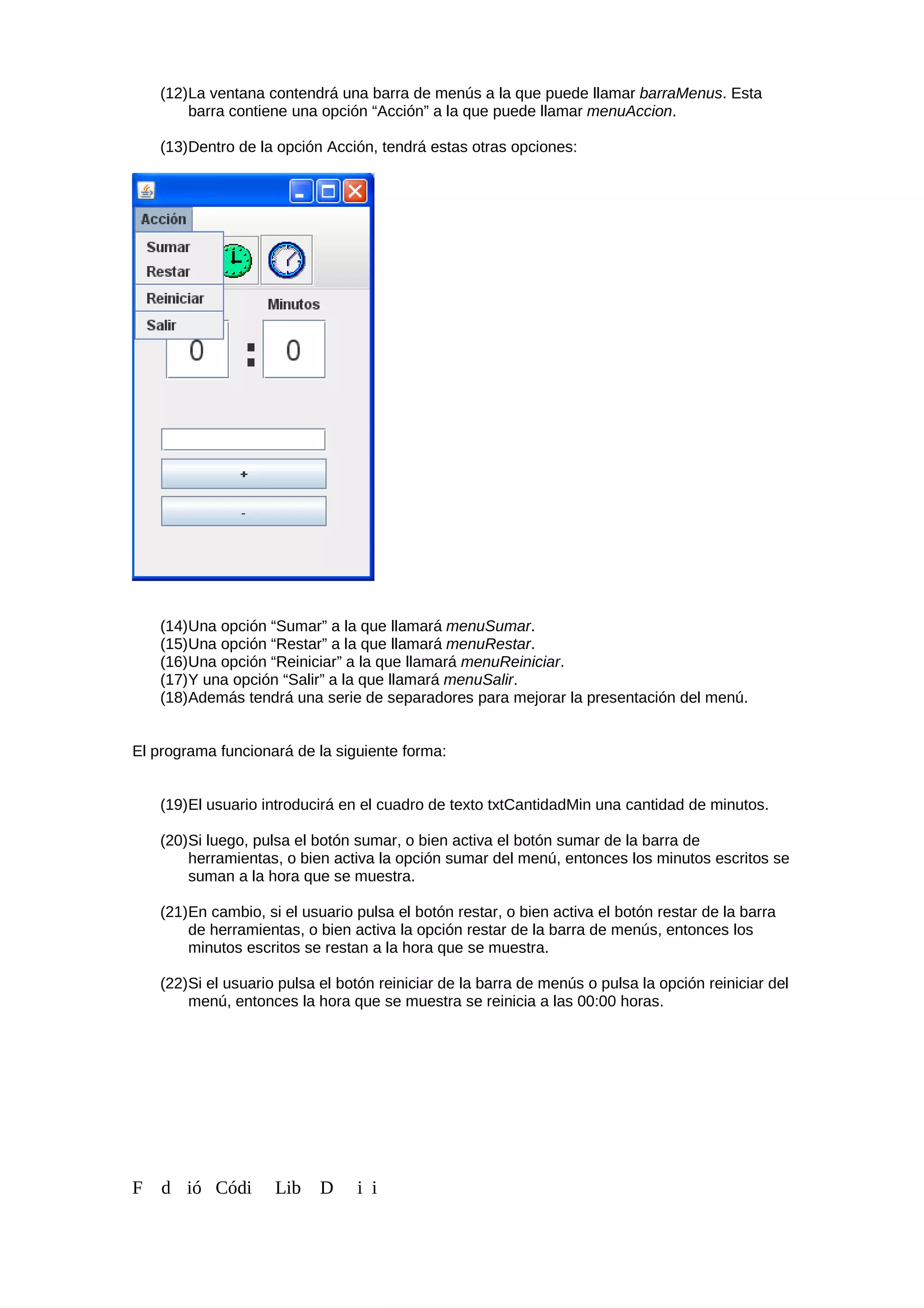 (12)La ventana contendrá una barra de menús a la que puede llamar barraMenus. Esta
barra contiene una opción “Acción” a la que puede llamar menuAccion.
(13)Dentro de la opción Acción, tendrá estas otras opciones:
(14)Una opción “Sumar” a la que llamará menuSumar.
(15)Una opción “Restar” a la que llamará menuRestar.
(16)Una opción “Reiniciar” a la que llamará menuReiniciar.
(17)Y una opción “Salir” a la que llamará menuSalir.
(18)Además tendrá una serie de separadores para mejorar la presentación del menú.
El programa funcionará de la siguiente forma:
(19)El usuario introducirá en el cuadro de texto txtCantidadMin una cantidad de minutos.
(20)Si luego, pulsa el botón sumar, o bien activa el botón sumar de la barra de
herramientas, o bien activa la opción sumar del menú, entonces los minutos escritos se
suman a la hora que se muestra.
(21)En cambio, si el usuario pulsa el botón restar, o bien activa el botón restar de la barra
de herramientas, o bien activa la opción restar de la barra de menús, entonces los
minutos escritos se restan a la hora que se muestra.
(22)Si el usuario pulsa el botón reiniciar de la barra de menús o pulsa la opción reiniciar del
menú, entonces la hora que se muestra se reinicia a las 00:00 horas.
F d ió Códi Lib D i i
 
