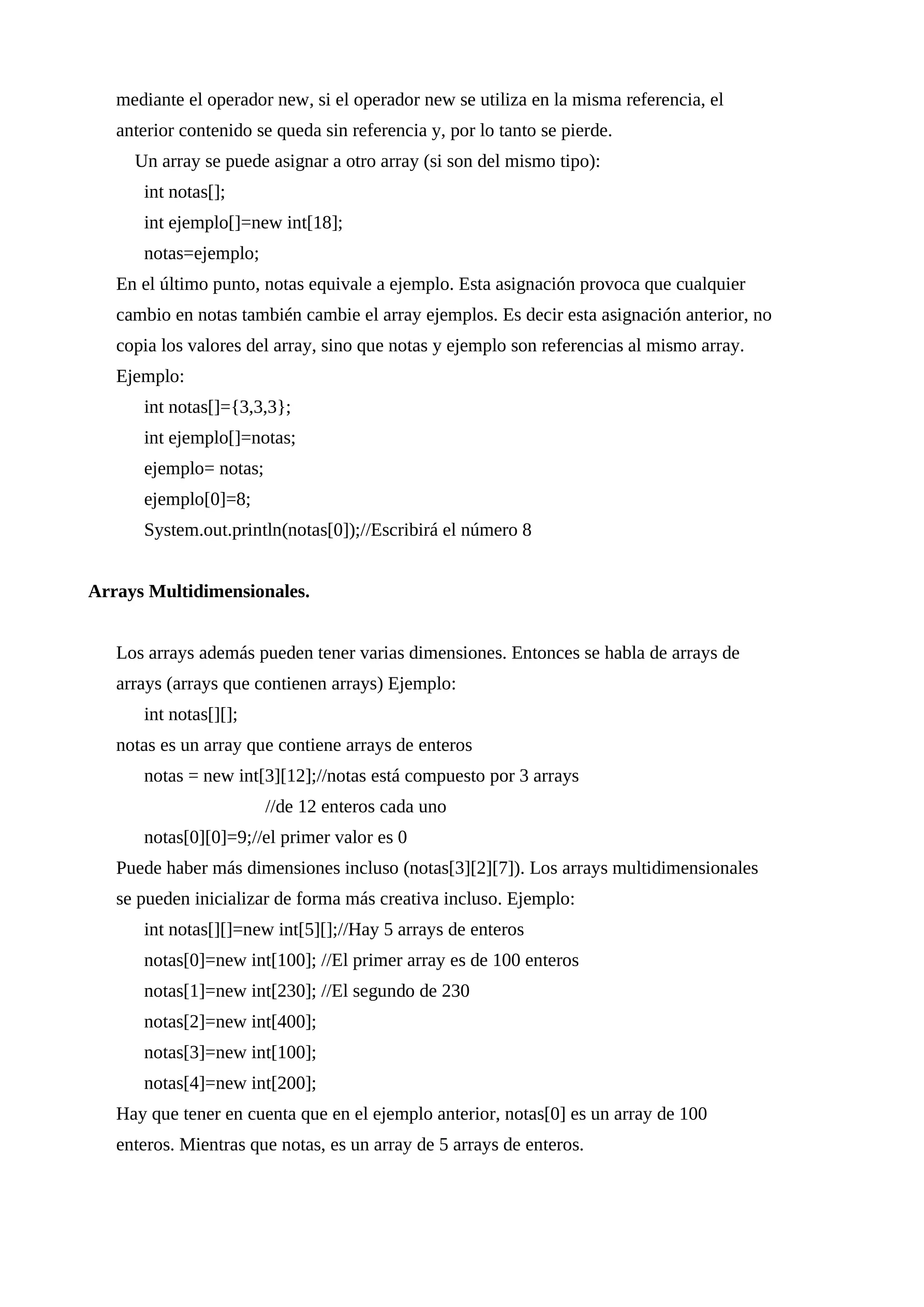 mediante el operador new, si el operador new se utiliza en la misma referencia, el
anterior contenido se queda sin referencia y, por lo tanto se pierde.
Un array se puede asignar a otro array (si son del mismo tipo):
int notas[];
int ejemplo[]=new int[18];
notas=ejemplo;
En el último punto, notas equivale a ejemplo. Esta asignación provoca que cualquier
cambio en notas también cambie el array ejemplos. Es decir esta asignación anterior, no
copia los valores del array, sino que notas y ejemplo son referencias al mismo array.
Ejemplo:
int notas[]={3,3,3};
int ejemplo[]=notas;
ejemplo= notas;
ejemplo[0]=8;
System.out.println(notas[0]);//Escribirá el número 8
Arrays Multidimensionales.
Los arrays además pueden tener varias dimensiones. Entonces se habla de arrays de
arrays (arrays que contienen arrays) Ejemplo:
int notas[][];
notas es un array que contiene arrays de enteros
notas = new int[3][12];//notas está compuesto por 3 arrays
//de 12 enteros cada uno
notas[0][0]=9;//el primer valor es 0
Puede haber más dimensiones incluso (notas[3][2][7]). Los arrays multidimensionales
se pueden inicializar de forma más creativa incluso. Ejemplo:
int notas[][]=new int[5][];//Hay 5 arrays de enteros
notas[0]=new int[100]; //El primer array es de 100 enteros
notas[1]=new int[230]; //El segundo de 230
notas[2]=new int[400];
notas[3]=new int[100];
notas[4]=new int[200];
Hay que tener en cuenta que en el ejemplo anterior, notas[0] es un array de 100
enteros. Mientras que notas, es un array de 5 arrays de enteros.
 