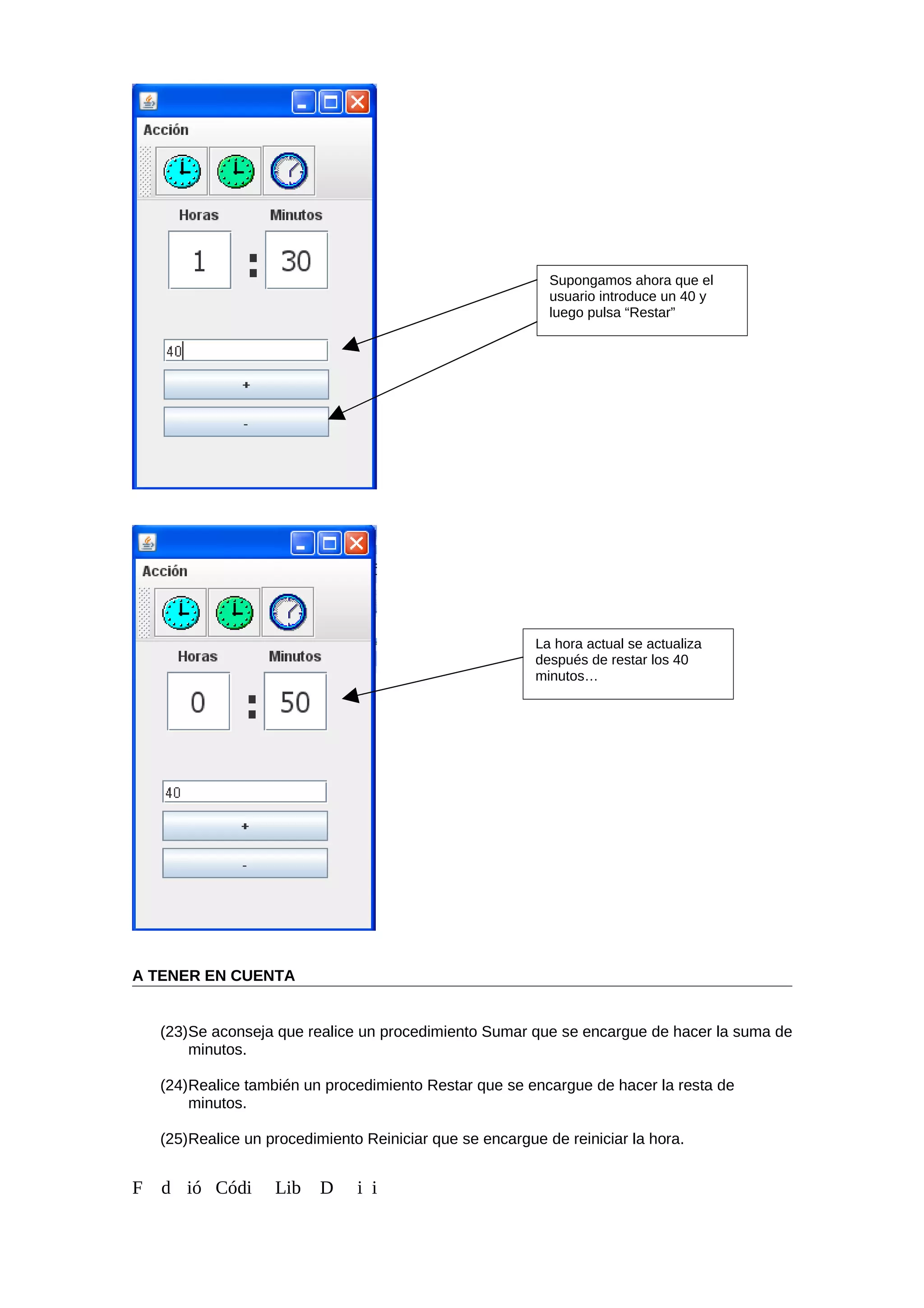A TENER EN CUENTA
(23)Se aconseja que realice un procedimiento Sumar que se encargue de hacer la suma de
minutos.
(24)Realice también un procedimiento Restar que se encargue de hacer la resta de
minutos.
(25)Realice un procedimiento Reiniciar que se encargue de reiniciar la hora.
F d ió Códi Lib D i i
Supongamos ahora que el
usuario introduce un 40 y
luego pulsa “Restar”
La hora actual se actualiza
después de restar los 40
minutos…
 
