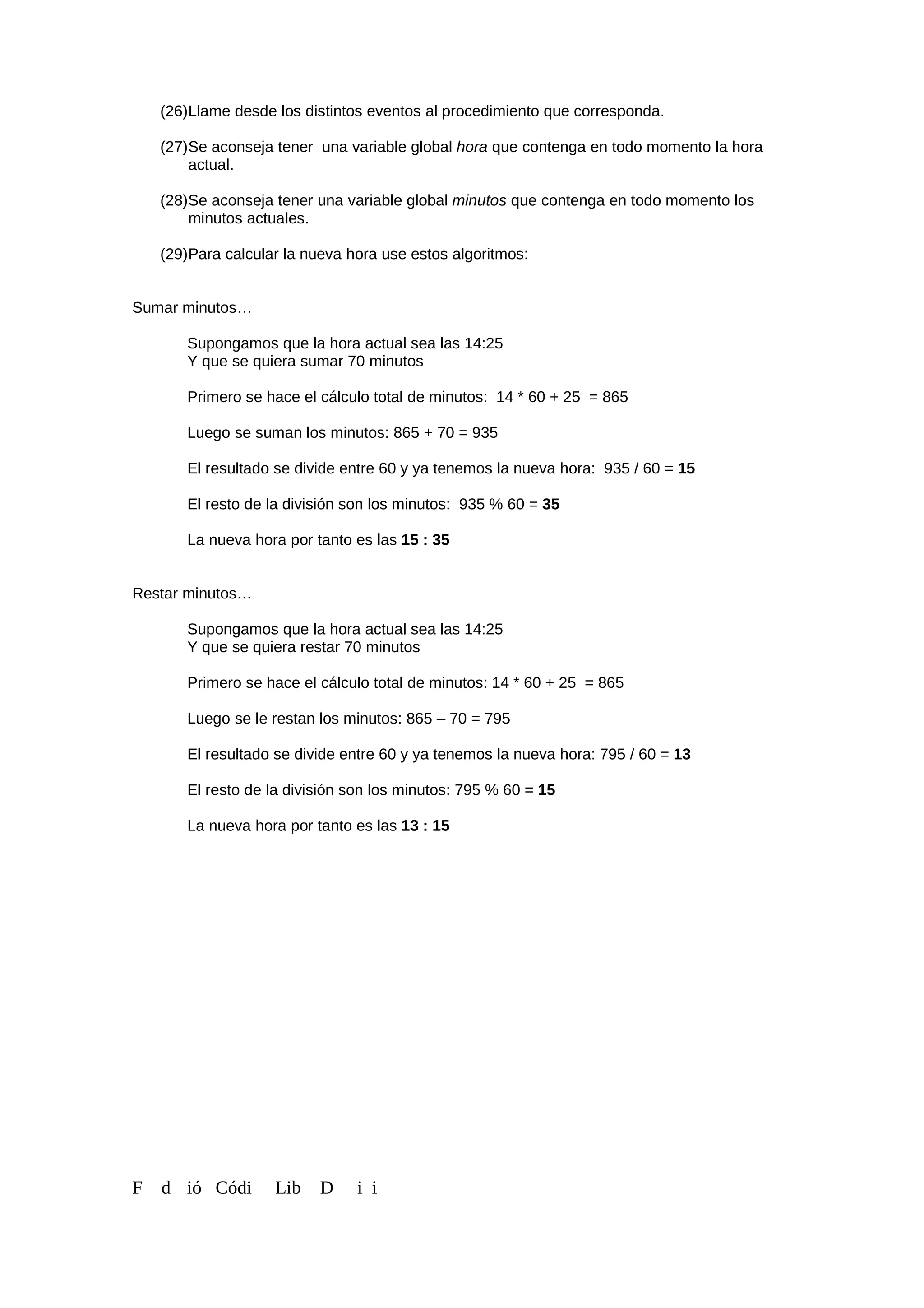 (26)Llame desde los distintos eventos al procedimiento que corresponda.
(27)Se aconseja tener una variable global hora que contenga en todo momento la hora
actual.
(28)Se aconseja tener una variable global minutos que contenga en todo momento los
minutos actuales.
(29)Para calcular la nueva hora use estos algoritmos:
Sumar minutos…
Supongamos que la hora actual sea las 14:25
Y que se quiera sumar 70 minutos
Primero se hace el cálculo total de minutos: 14 * 60 + 25 = 865
Luego se suman los minutos: 865 + 70 = 935
El resultado se divide entre 60 y ya tenemos la nueva hora: 935 / 60 = 15
El resto de la división son los minutos: 935 % 60 = 35
La nueva hora por tanto es las 15 : 35
Restar minutos…
Supongamos que la hora actual sea las 14:25
Y que se quiera restar 70 minutos
Primero se hace el cálculo total de minutos: 14 * 60 + 25 = 865
Luego se le restan los minutos: 865 – 70 = 795
El resultado se divide entre 60 y ya tenemos la nueva hora: 795 / 60 = 13
El resto de la división son los minutos: 795 % 60 = 15
La nueva hora por tanto es las 13 : 15
F d ió Códi Lib D i i
 