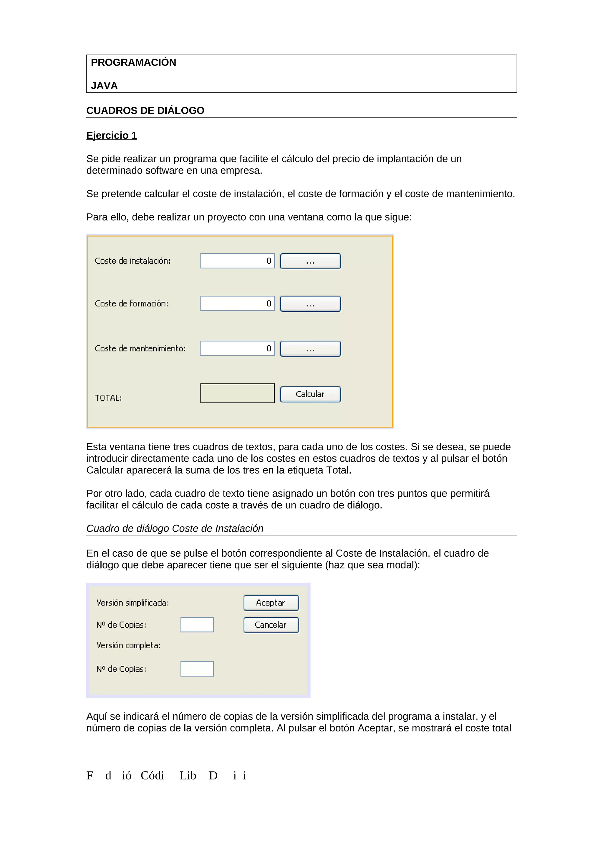 PROGRAMACIÓN
JAVA
CUADROS DE DIÁLOGO
Ejercicio 1
Se pide realizar un programa que facilite el cálculo del precio de implantación de un
determinado software en una empresa.
Se pretende calcular el coste de instalación, el coste de formación y el coste de mantenimiento.
Para ello, debe realizar un proyecto con una ventana como la que sigue:
Esta ventana tiene tres cuadros de textos, para cada uno de los costes. Si se desea, se puede
introducir directamente cada uno de los costes en estos cuadros de textos y al pulsar el botón
Calcular aparecerá la suma de los tres en la etiqueta Total.
Por otro lado, cada cuadro de texto tiene asignado un botón con tres puntos que permitirá
facilitar el cálculo de cada coste a través de un cuadro de diálogo.
Cuadro de diálogo Coste de Instalación
En el caso de que se pulse el botón correspondiente al Coste de Instalación, el cuadro de
diálogo que debe aparecer tiene que ser el siguiente (haz que sea modal):
Aquí se indicará el número de copias de la versión simplificada del programa a instalar, y el
número de copias de la versión completa. Al pulsar el botón Aceptar, se mostrará el coste total
F d ió Códi Lib D i i
 