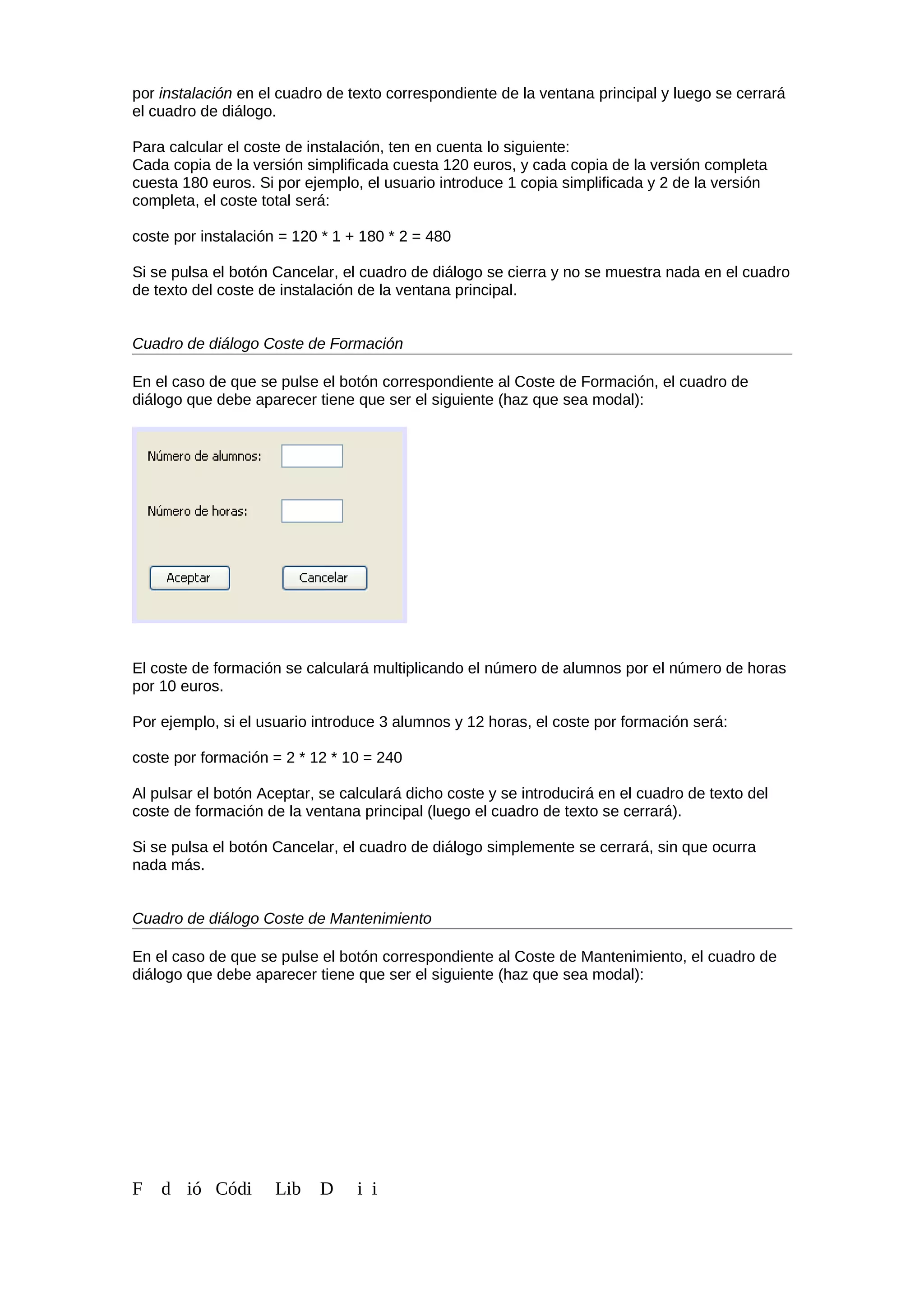 por instalación en el cuadro de texto correspondiente de la ventana principal y luego se cerrará
el cuadro de diálogo.
Para calcular el coste de instalación, ten en cuenta lo siguiente:
Cada copia de la versión simplificada cuesta 120 euros, y cada copia de la versión completa
cuesta 180 euros. Si por ejemplo, el usuario introduce 1 copia simplificada y 2 de la versión
completa, el coste total será:
coste por instalación = 120 * 1 + 180 * 2 = 480
Si se pulsa el botón Cancelar, el cuadro de diálogo se cierra y no se muestra nada en el cuadro
de texto del coste de instalación de la ventana principal.
Cuadro de diálogo Coste de Formación
En el caso de que se pulse el botón correspondiente al Coste de Formación, el cuadro de
diálogo que debe aparecer tiene que ser el siguiente (haz que sea modal):
El coste de formación se calculará multiplicando el número de alumnos por el número de horas
por 10 euros.
Por ejemplo, si el usuario introduce 3 alumnos y 12 horas, el coste por formación será:
coste por formación = 2 * 12 * 10 = 240
Al pulsar el botón Aceptar, se calculará dicho coste y se introducirá en el cuadro de texto del
coste de formación de la ventana principal (luego el cuadro de texto se cerrará).
Si se pulsa el botón Cancelar, el cuadro de diálogo simplemente se cerrará, sin que ocurra
nada más.
Cuadro de diálogo Coste de Mantenimiento
En el caso de que se pulse el botón correspondiente al Coste de Mantenimiento, el cuadro de
diálogo que debe aparecer tiene que ser el siguiente (haz que sea modal):
F d ió Códi Lib D i i
 