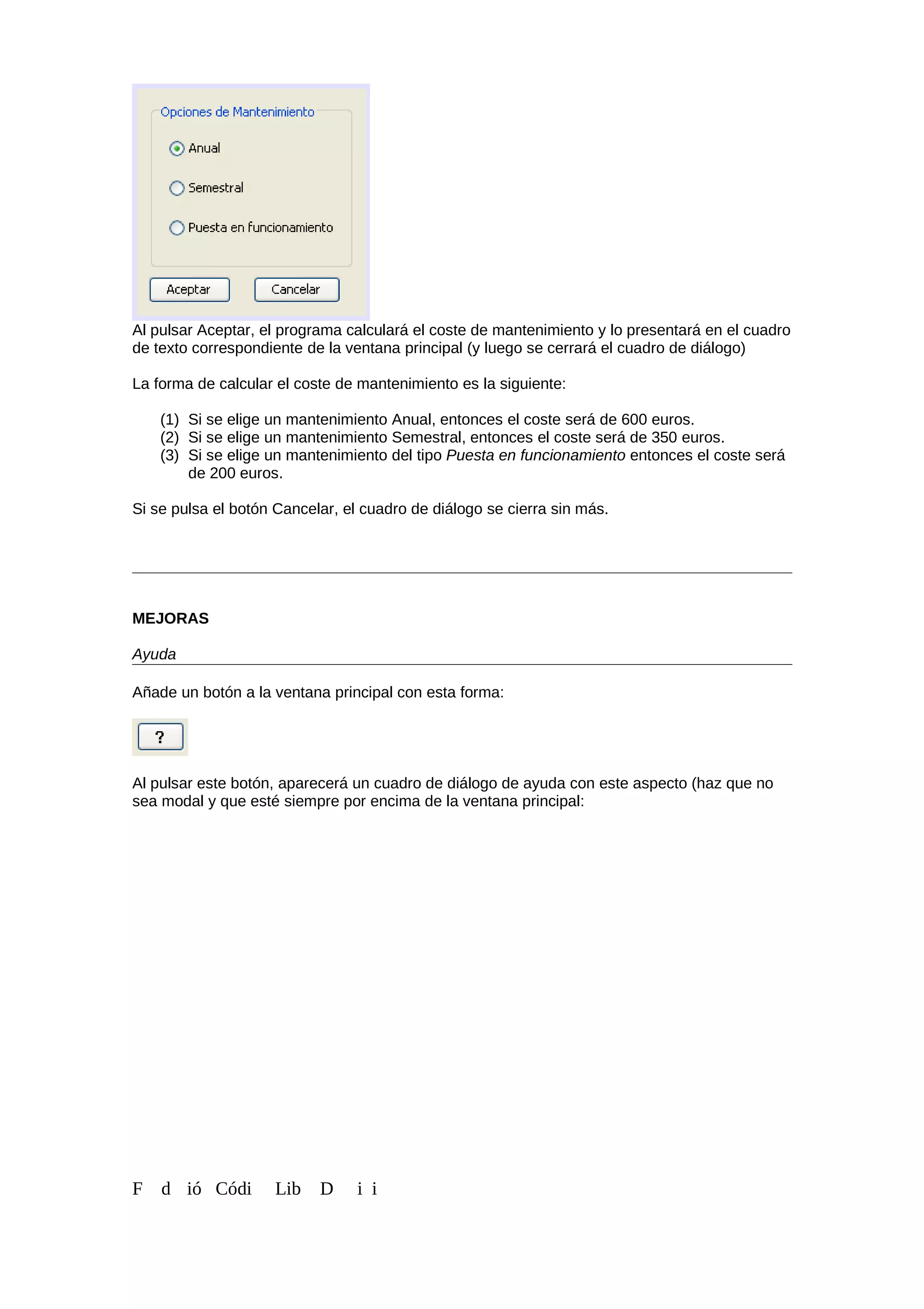 Al pulsar Aceptar, el programa calculará el coste de mantenimiento y lo presentará en el cuadro
de texto correspondiente de la ventana principal (y luego se cerrará el cuadro de diálogo)
La forma de calcular el coste de mantenimiento es la siguiente:
(1) Si se elige un mantenimiento Anual, entonces el coste será de 600 euros.
(2) Si se elige un mantenimiento Semestral, entonces el coste será de 350 euros.
(3) Si se elige un mantenimiento del tipo Puesta en funcionamiento entonces el coste será
de 200 euros.
Si se pulsa el botón Cancelar, el cuadro de diálogo se cierra sin más.
MEJORAS
Ayuda
Añade un botón a la ventana principal con esta forma:
Al pulsar este botón, aparecerá un cuadro de diálogo de ayuda con este aspecto (haz que no
sea modal y que esté siempre por encima de la ventana principal:
F d ió Códi Lib D i i
 