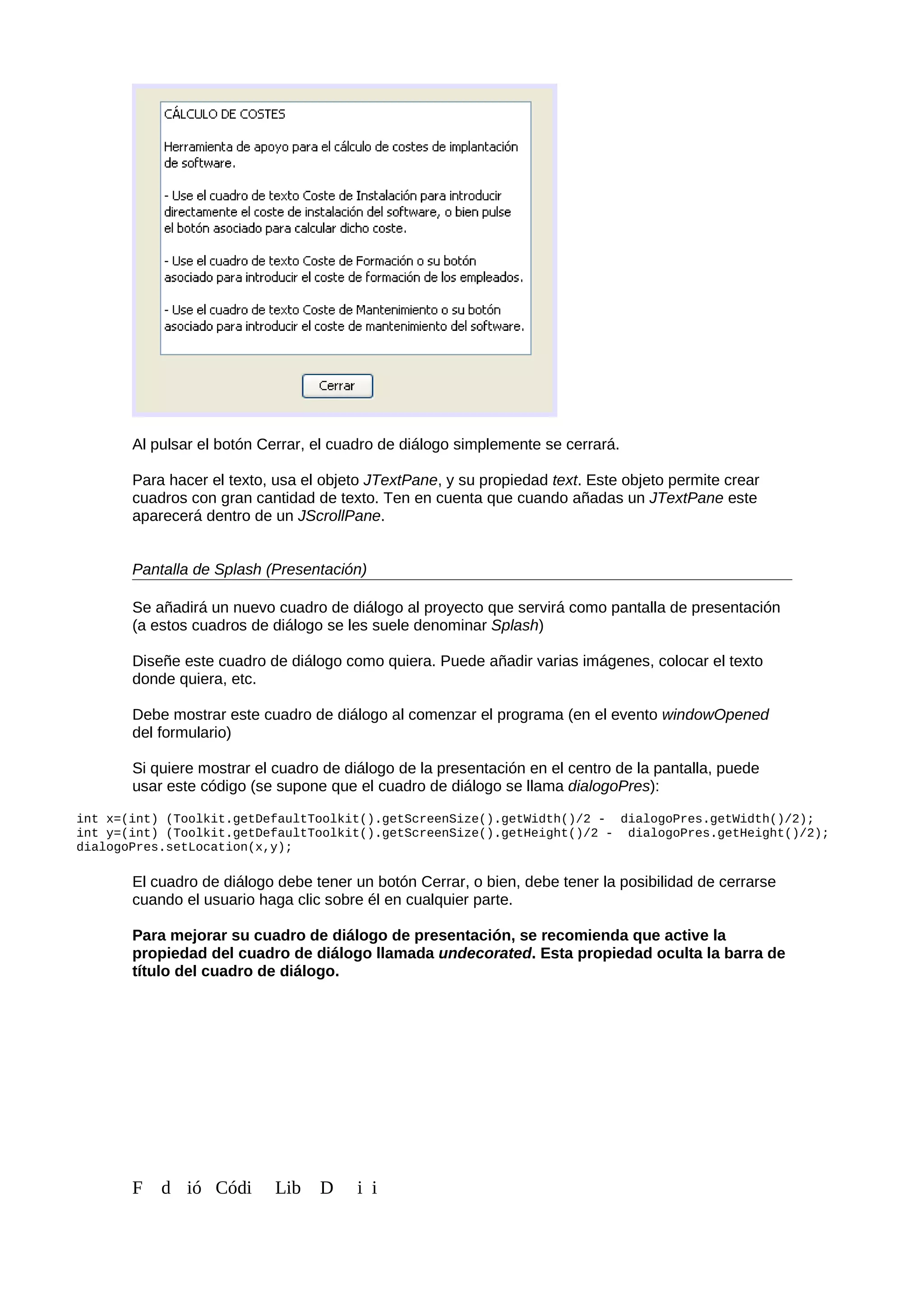 Al pulsar el botón Cerrar, el cuadro de diálogo simplemente se cerrará.
Para hacer el texto, usa el objeto JTextPane, y su propiedad text. Este objeto permite crear
cuadros con gran cantidad de texto. Ten en cuenta que cuando añadas un JTextPane este
aparecerá dentro de un JScrollPane.
Pantalla de Splash (Presentación)
Se añadirá un nuevo cuadro de diálogo al proyecto que servirá como pantalla de presentación
(a estos cuadros de diálogo se les suele denominar Splash)
Diseñe este cuadro de diálogo como quiera. Puede añadir varias imágenes, colocar el texto
donde quiera, etc.
Debe mostrar este cuadro de diálogo al comenzar el programa (en el evento windowOpened
del formulario)
Si quiere mostrar el cuadro de diálogo de la presentación en el centro de la pantalla, puede
usar este código (se supone que el cuadro de diálogo se llama dialogoPres):
int x=(int) (Toolkit.getDefaultToolkit().getScreenSize().getWidth()/2 - dialogoPres.getWidth()/2);
int y=(int) (Toolkit.getDefaultToolkit().getScreenSize().getHeight()/2 - dialogoPres.getHeight()/2);
dialogoPres.setLocation(x,y);
El cuadro de diálogo debe tener un botón Cerrar, o bien, debe tener la posibilidad de cerrarse
cuando el usuario haga clic sobre él en cualquier parte.
Para mejorar su cuadro de diálogo de presentación, se recomienda que active la
propiedad del cuadro de diálogo llamada undecorated. Esta propiedad oculta la barra de
título del cuadro de diálogo.
F d ió Códi Lib D i i
 