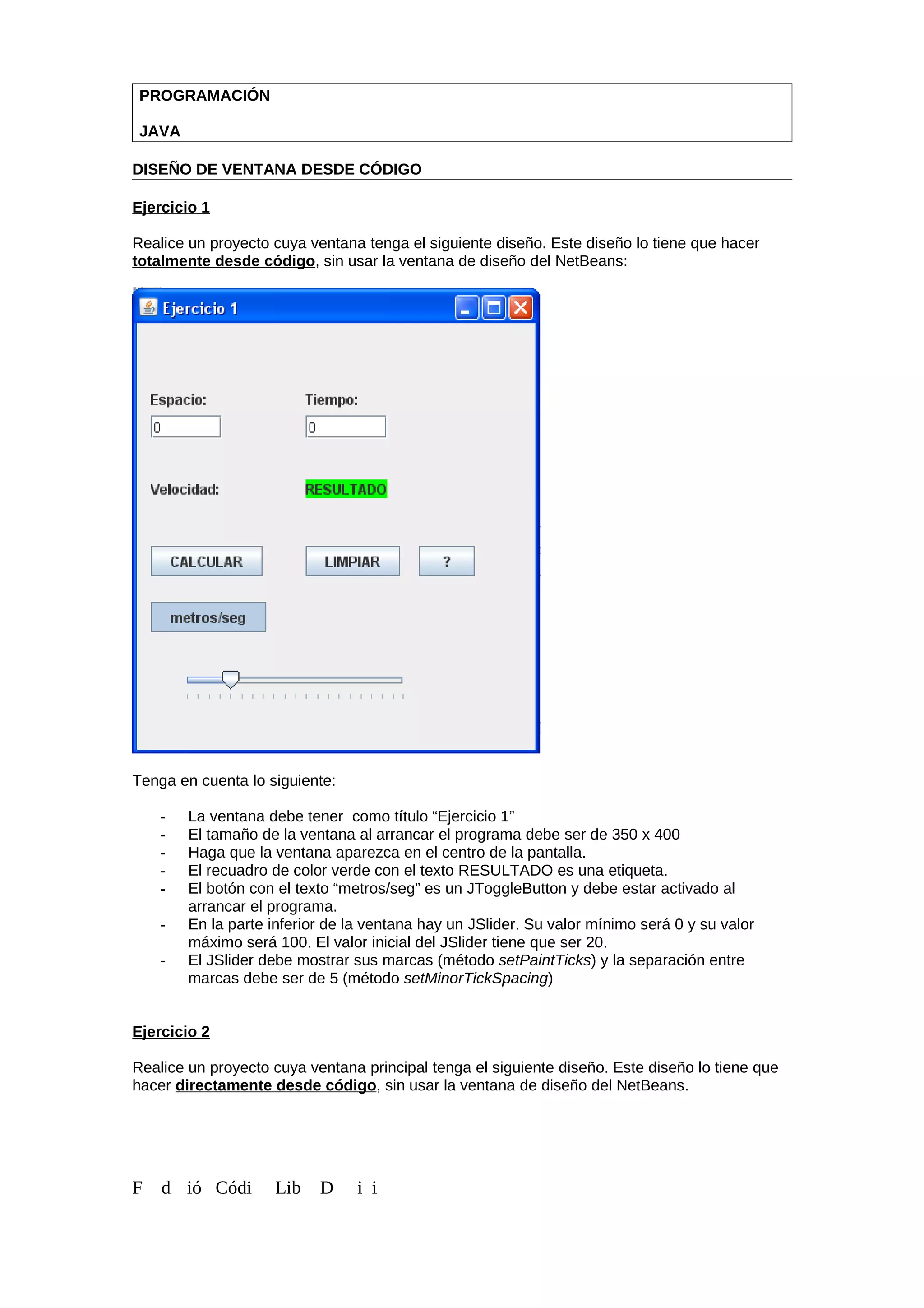 PROGRAMACIÓN
JAVA
DISEÑO DE VENTANA DESDE CÓDIGO
Ejercicio 1
Realice un proyecto cuya ventana tenga el siguiente diseño. Este diseño lo tiene que hacer
totalmente desde código, sin usar la ventana de diseño del NetBeans:
Tenga en cuenta lo siguiente:
- La ventana debe tener como título “Ejercicio 1”
- El tamaño de la ventana al arrancar el programa debe ser de 350 x 400
- Haga que la ventana aparezca en el centro de la pantalla.
- El recuadro de color verde con el texto RESULTADO es una etiqueta.
- El botón con el texto “metros/seg” es un JToggleButton y debe estar activado al
arrancar el programa.
- En la parte inferior de la ventana hay un JSlider. Su valor mínimo será 0 y su valor
máximo será 100. El valor inicial del JSlider tiene que ser 20.
- El JSlider debe mostrar sus marcas (método setPaintTicks) y la separación entre
marcas debe ser de 5 (método setMinorTickSpacing)
Ejercicio 2
Realice un proyecto cuya ventana principal tenga el siguiente diseño. Este diseño lo tiene que
hacer directamente desde código, sin usar la ventana de diseño del NetBeans.
F d ió Códi Lib D i i
 