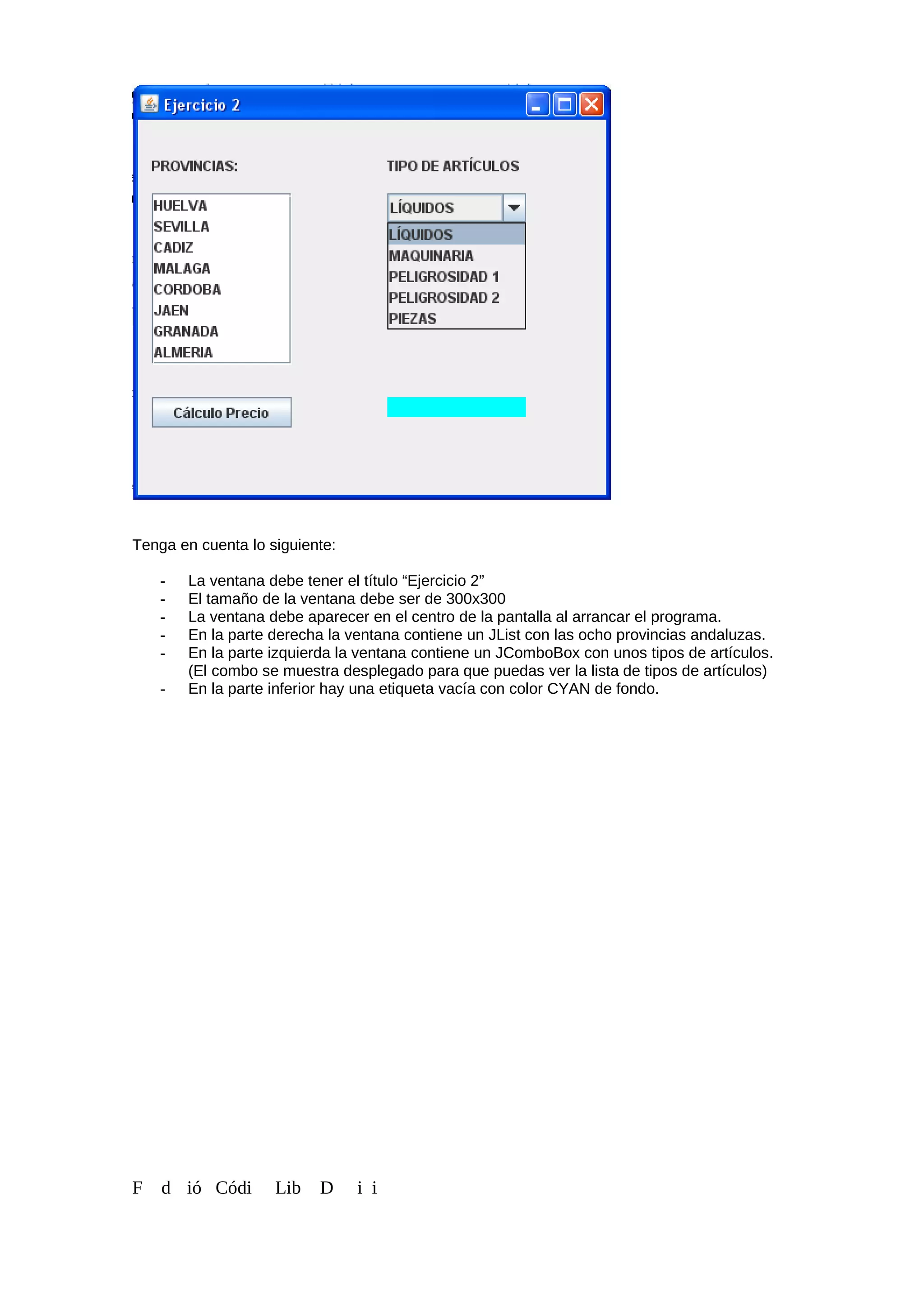 Tenga en cuenta lo siguiente:
- La ventana debe tener el título “Ejercicio 2”
- El tamaño de la ventana debe ser de 300x300
- La ventana debe aparecer en el centro de la pantalla al arrancar el programa.
- En la parte derecha la ventana contiene un JList con las ocho provincias andaluzas.
- En la parte izquierda la ventana contiene un JComboBox con unos tipos de artículos.
(El combo se muestra desplegado para que puedas ver la lista de tipos de artículos)
- En la parte inferior hay una etiqueta vacía con color CYAN de fondo.
F d ió Códi Lib D i i
 