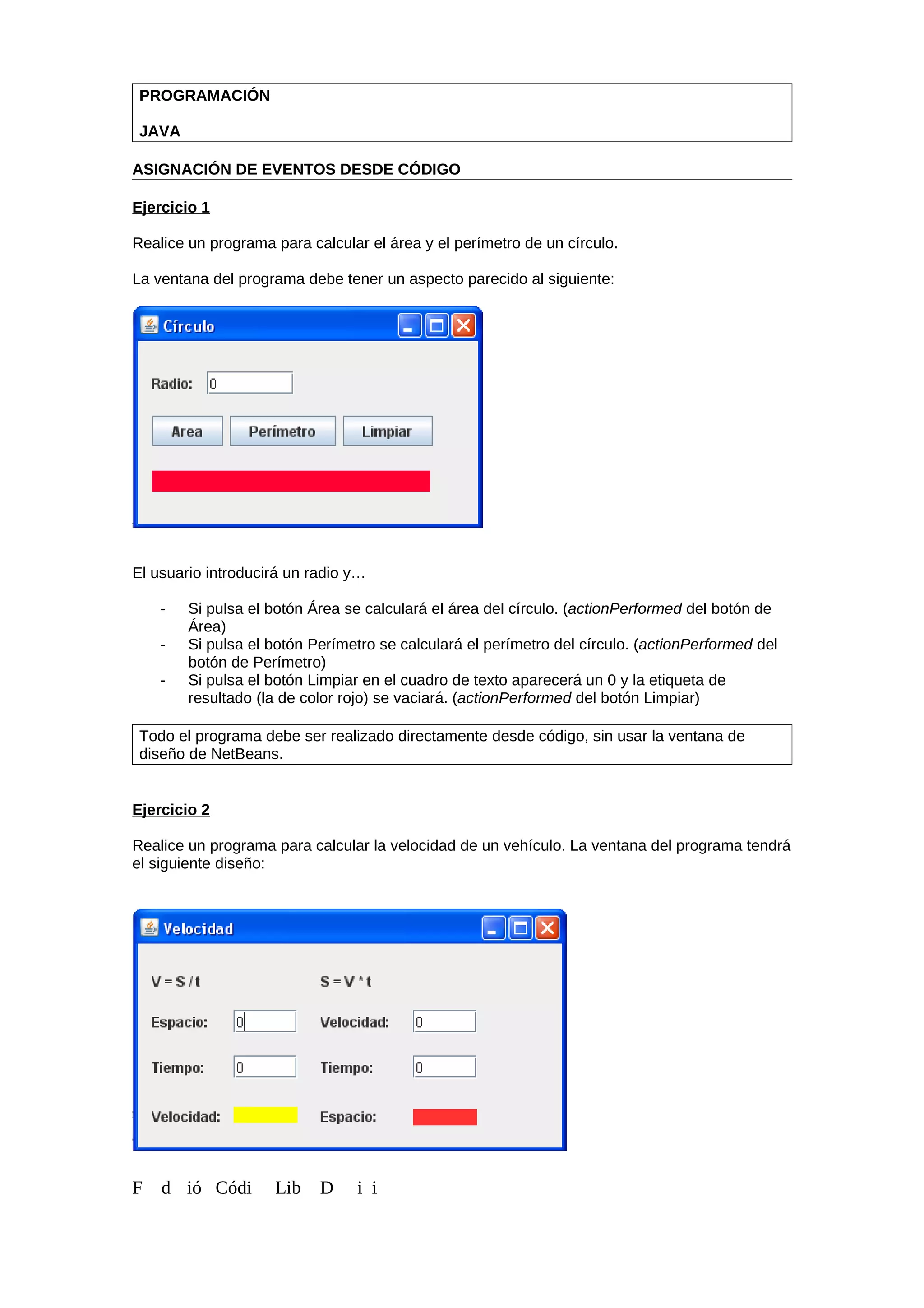 PROGRAMACIÓN
JAVA
ASIGNACIÓN DE EVENTOS DESDE CÓDIGO
Ejercicio 1
Realice un programa para calcular el área y el perímetro de un círculo.
La ventana del programa debe tener un aspecto parecido al siguiente:
El usuario introducirá un radio y…
- Si pulsa el botón Área se calculará el área del círculo. (actionPerformed del botón de
Área)
- Si pulsa el botón Perímetro se calculará el perímetro del círculo. (actionPerformed del
botón de Perímetro)
- Si pulsa el botón Limpiar en el cuadro de texto aparecerá un 0 y la etiqueta de
resultado (la de color rojo) se vaciará. (actionPerformed del botón Limpiar)
Todo el programa debe ser realizado directamente desde código, sin usar la ventana de
diseño de NetBeans.
Ejercicio 2
Realice un programa para calcular la velocidad de un vehículo. La ventana del programa tendrá
el siguiente diseño:
F d ió Códi Lib D i i
 