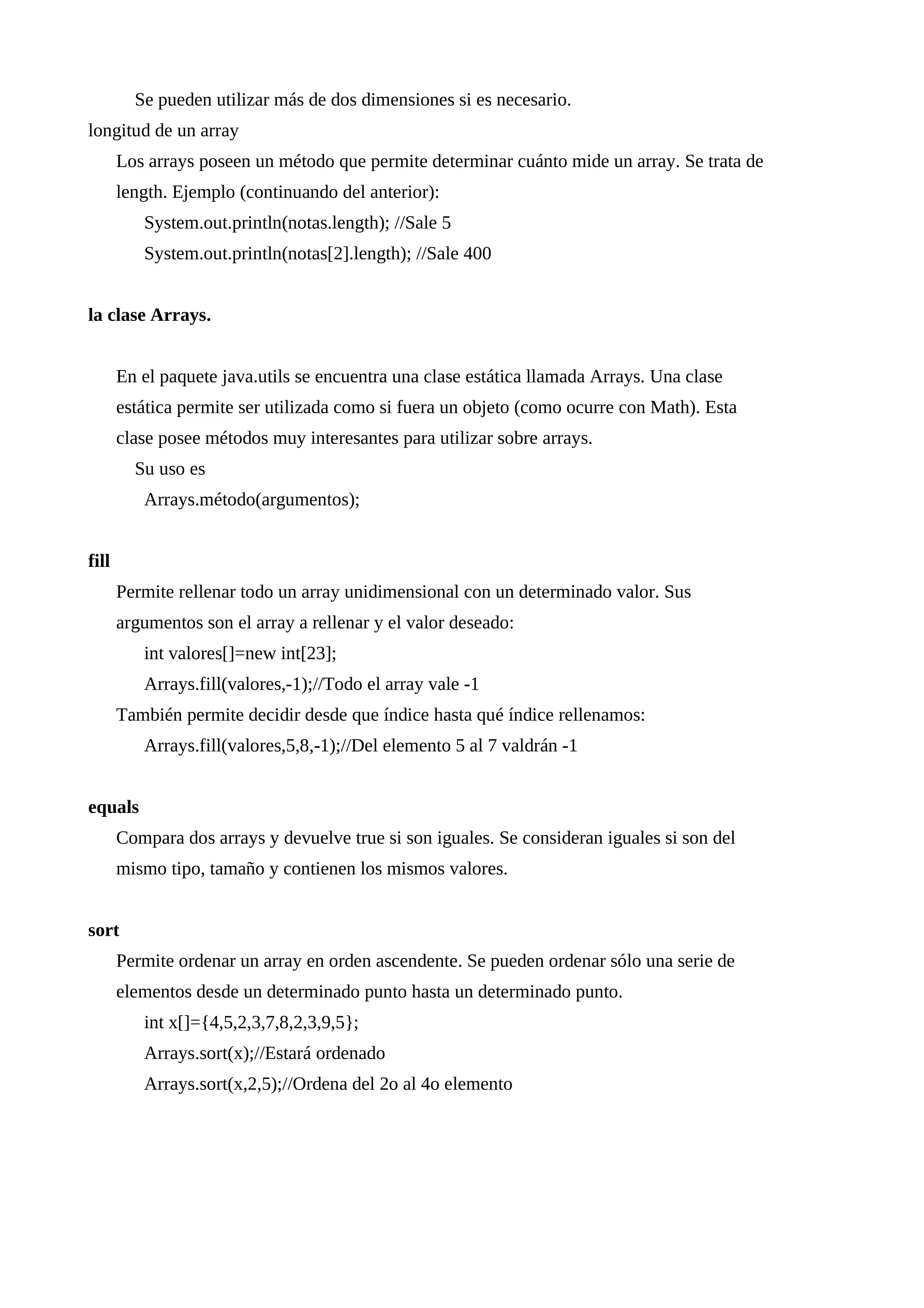 Se pueden utilizar más de dos dimensiones si es necesario.
longitud de un array
Los arrays poseen un método que permite determinar cuánto mide un array. Se trata de
length. Ejemplo (continuando del anterior):
System.out.println(notas.length); //Sale 5
System.out.println(notas[2].length); //Sale 400
la clase Arrays.
En el paquete java.utils se encuentra una clase estática llamada Arrays. Una clase
estática permite ser utilizada como si fuera un objeto (como ocurre con Math). Esta
clase posee métodos muy interesantes para utilizar sobre arrays.
Su uso es
Arrays.método(argumentos);
fill
Permite rellenar todo un array unidimensional con un determinado valor. Sus
argumentos son el array a rellenar y el valor deseado:
int valores[]=new int[23];
Arrays.fill(valores,-1);//Todo el array vale -1
También permite decidir desde que índice hasta qué índice rellenamos:
Arrays.fill(valores,5,8,-1);//Del elemento 5 al 7 valdrán -1
equals
Compara dos arrays y devuelve true si son iguales. Se consideran iguales si son del
mismo tipo, tamaño y contienen los mismos valores.
sort
Permite ordenar un array en orden ascendente. Se pueden ordenar sólo una serie de
elementos desde un determinado punto hasta un determinado punto.
int x[]={4,5,2,3,7,8,2,3,9,5};
Arrays.sort(x);//Estará ordenado
Arrays.sort(x,2,5);//Ordena del 2o al 4o elemento
 