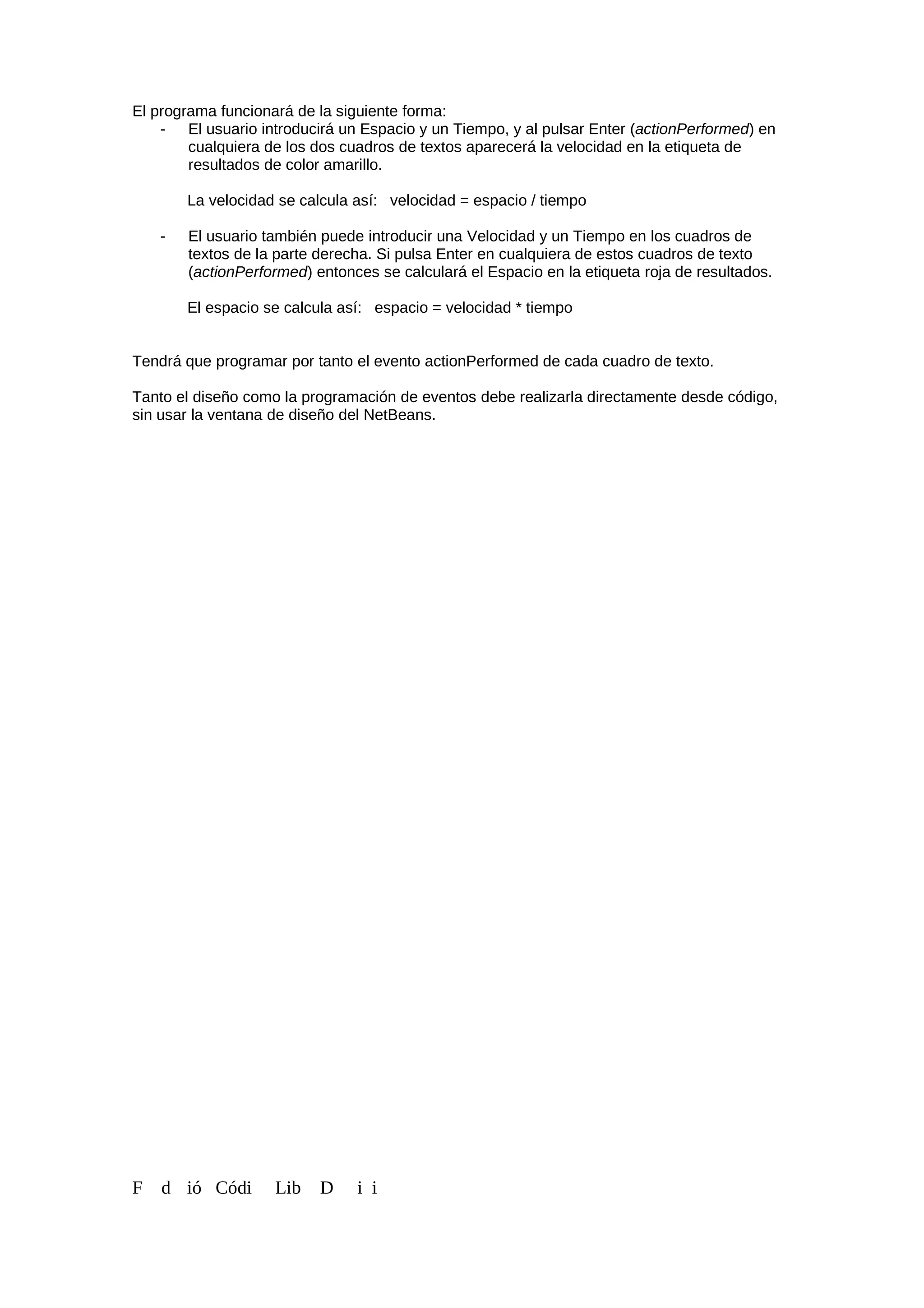 El programa funcionará de la siguiente forma:
- El usuario introducirá un Espacio y un Tiempo, y al pulsar Enter (actionPerformed) en
cualquiera de los dos cuadros de textos aparecerá la velocidad en la etiqueta de
resultados de color amarillo.
La velocidad se calcula así: velocidad = espacio / tiempo
- El usuario también puede introducir una Velocidad y un Tiempo en los cuadros de
textos de la parte derecha. Si pulsa Enter en cualquiera de estos cuadros de texto
(actionPerformed) entonces se calculará el Espacio en la etiqueta roja de resultados.
El espacio se calcula así: espacio = velocidad * tiempo
Tendrá que programar por tanto el evento actionPerformed de cada cuadro de texto.
Tanto el diseño como la programación de eventos debe realizarla directamente desde código,
sin usar la ventana de diseño del NetBeans.
F d ió Códi Lib D i i
 