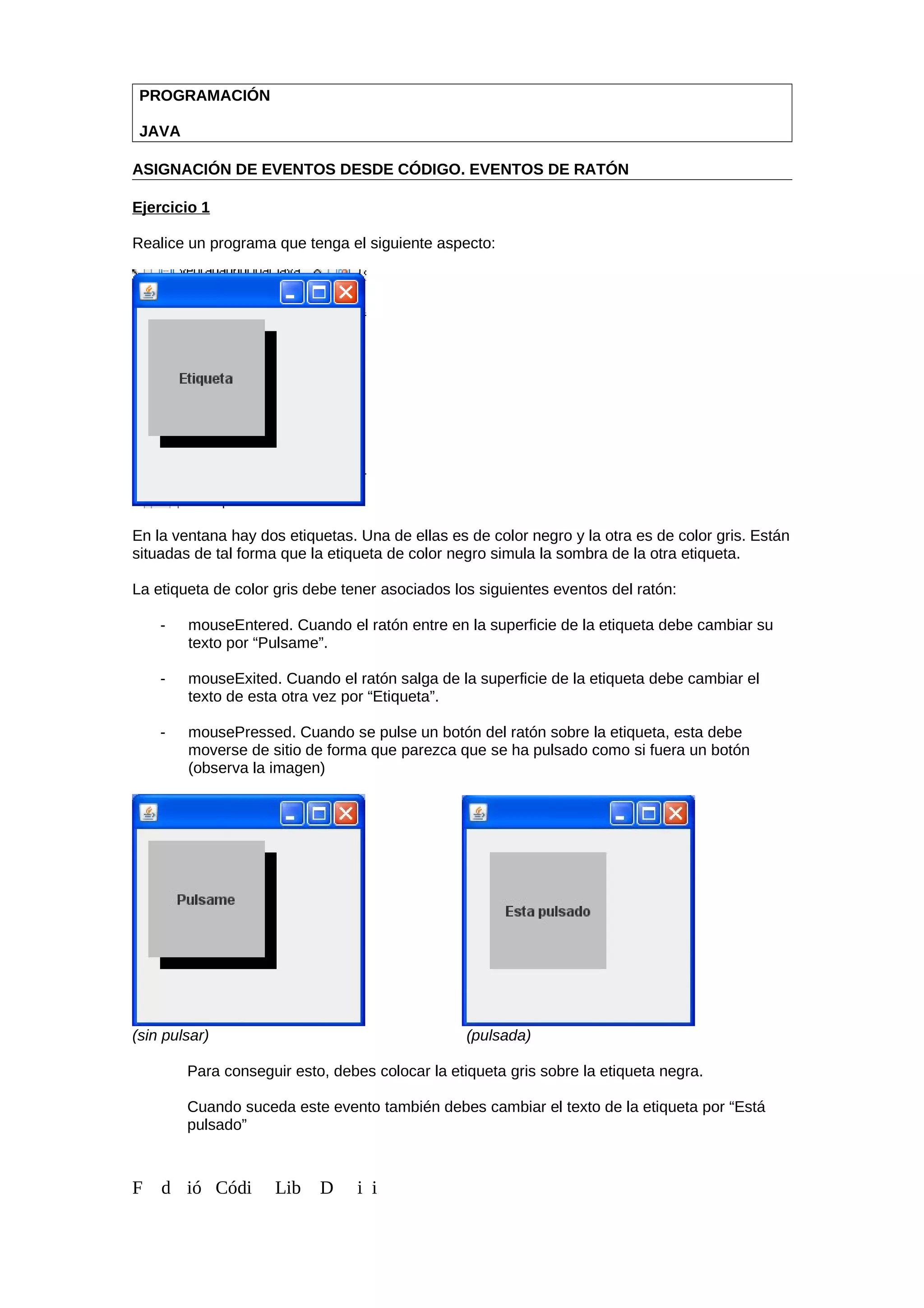 PROGRAMACIÓN
JAVA
ASIGNACIÓN DE EVENTOS DESDE CÓDIGO. EVENTOS DE RATÓN
Ejercicio 1
Realice un programa que tenga el siguiente aspecto:
En la ventana hay dos etiquetas. Una de ellas es de color negro y la otra es de color gris. Están
situadas de tal forma que la etiqueta de color negro simula la sombra de la otra etiqueta.
La etiqueta de color gris debe tener asociados los siguientes eventos del ratón:
- mouseEntered. Cuando el ratón entre en la superficie de la etiqueta debe cambiar su
texto por “Pulsame”.
- mouseExited. Cuando el ratón salga de la superficie de la etiqueta debe cambiar el
texto de esta otra vez por “Etiqueta”.
- mousePressed. Cuando se pulse un botón del ratón sobre la etiqueta, esta debe
moverse de sitio de forma que parezca que se ha pulsado como si fuera un botón
(observa la imagen)
(sin pulsar) (pulsada)
Para conseguir esto, debes colocar la etiqueta gris sobre la etiqueta negra.
Cuando suceda este evento también debes cambiar el texto de la etiqueta por “Está
pulsado”
F d ió Códi Lib D i i
 