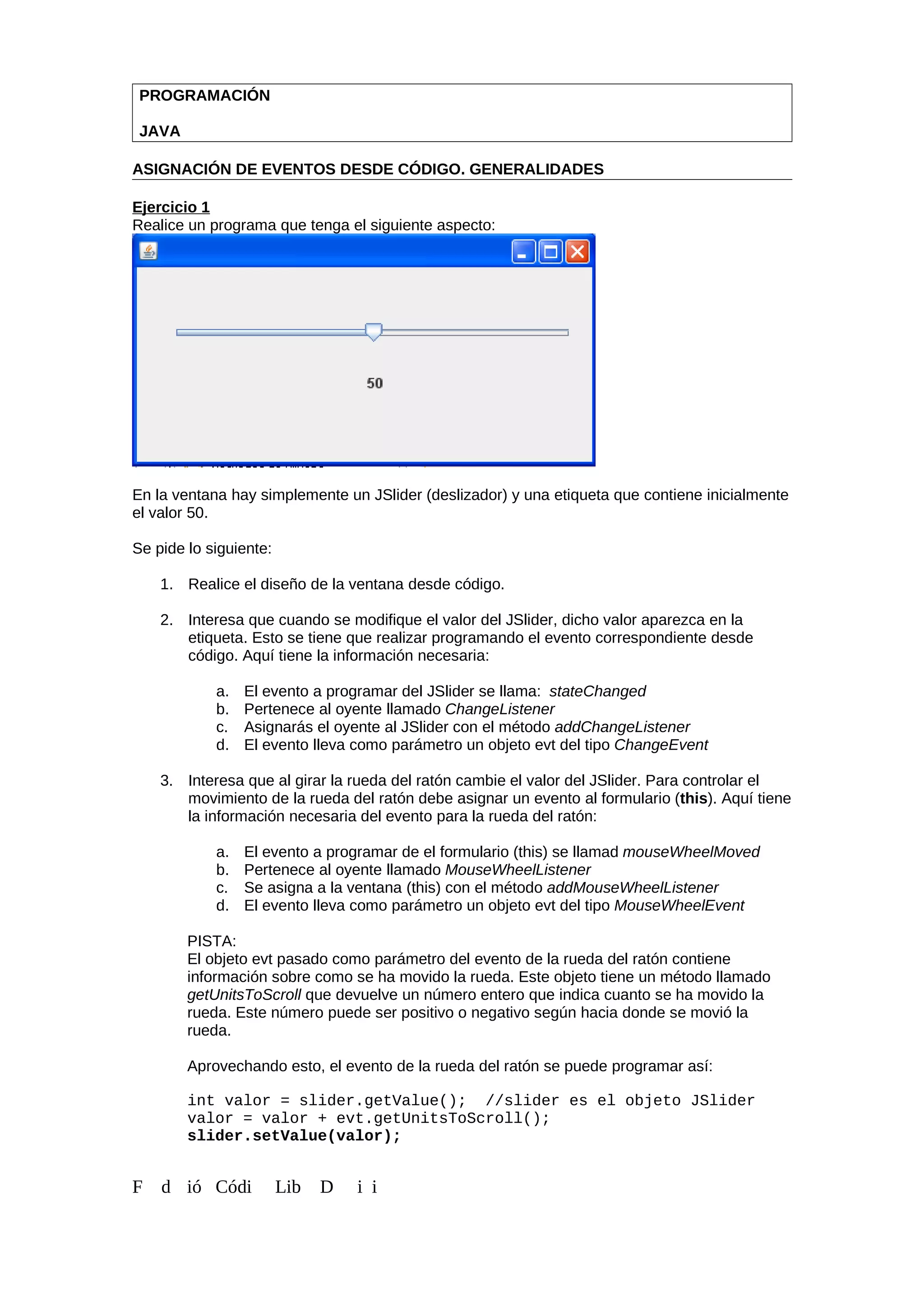 PROGRAMACIÓN
JAVA
ASIGNACIÓN DE EVENTOS DESDE CÓDIGO. GENERALIDADES
Ejercicio 1
Realice un programa que tenga el siguiente aspecto:
En la ventana hay simplemente un JSlider (deslizador) y una etiqueta que contiene inicialmente
el valor 50.
Se pide lo siguiente:
1. Realice el diseño de la ventana desde código.
2. Interesa que cuando se modifique el valor del JSlider, dicho valor aparezca en la
etiqueta. Esto se tiene que realizar programando el evento correspondiente desde
código. Aquí tiene la información necesaria:
a. El evento a programar del JSlider se llama: stateChanged
b. Pertenece al oyente llamado ChangeListener
c. Asignarás el oyente al JSlider con el método addChangeListener
d. El evento lleva como parámetro un objeto evt del tipo ChangeEvent
3. Interesa que al girar la rueda del ratón cambie el valor del JSlider. Para controlar el
movimiento de la rueda del ratón debe asignar un evento al formulario (this). Aquí tiene
la información necesaria del evento para la rueda del ratón:
a. El evento a programar de el formulario (this) se llamad mouseWheelMoved
b. Pertenece al oyente llamado MouseWheelListener
c. Se asigna a la ventana (this) con el método addMouseWheelListener
d. El evento lleva como parámetro un objeto evt del tipo MouseWheelEvent
PISTA:
El objeto evt pasado como parámetro del evento de la rueda del ratón contiene
información sobre como se ha movido la rueda. Este objeto tiene un método llamado
getUnitsToScroll que devuelve un número entero que indica cuanto se ha movido la
rueda. Este número puede ser positivo o negativo según hacia donde se movió la
rueda.
Aprovechando esto, el evento de la rueda del ratón se puede programar así:
int valor = slider.getValue(); //slider es el objeto JSlider
valor = valor + evt.getUnitsToScroll();
slider.setValue(valor);
F d ió Códi Lib D i i
 