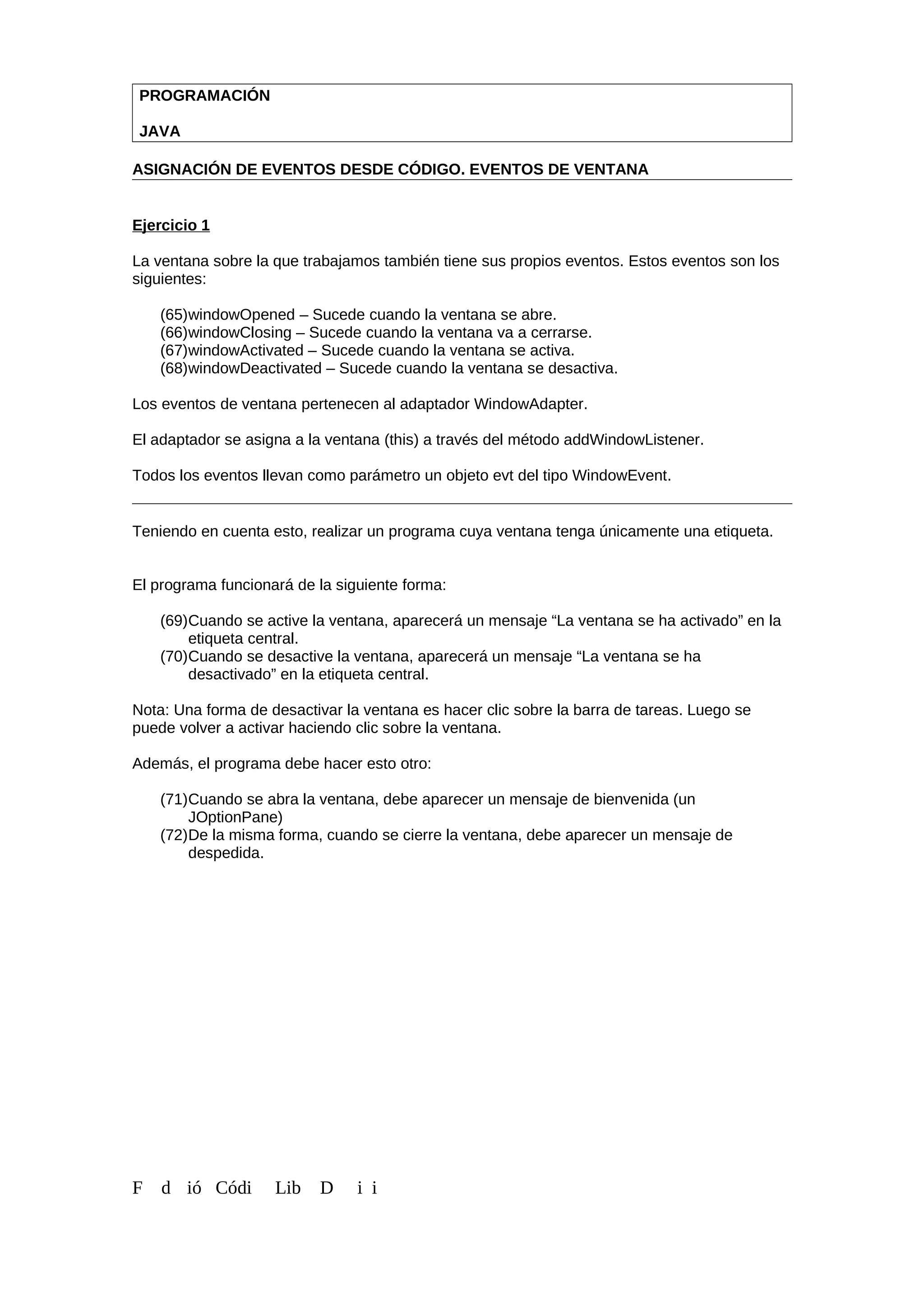 PROGRAMACIÓN
JAVA
ASIGNACIÓN DE EVENTOS DESDE CÓDIGO. EVENTOS DE VENTANA
Ejercicio 1
La ventana sobre la que trabajamos también tiene sus propios eventos. Estos eventos son los
siguientes:
(65)windowOpened – Sucede cuando la ventana se abre.
(66)windowClosing – Sucede cuando la ventana va a cerrarse.
(67)windowActivated – Sucede cuando la ventana se activa.
(68)windowDeactivated – Sucede cuando la ventana se desactiva.
Los eventos de ventana pertenecen al adaptador WindowAdapter.
El adaptador se asigna a la ventana (this) a través del método addWindowListener.
Todos los eventos llevan como parámetro un objeto evt del tipo WindowEvent.
Teniendo en cuenta esto, realizar un programa cuya ventana tenga únicamente una etiqueta.
El programa funcionará de la siguiente forma:
(69)Cuando se active la ventana, aparecerá un mensaje “La ventana se ha activado” en la
etiqueta central.
(70)Cuando se desactive la ventana, aparecerá un mensaje “La ventana se ha
desactivado” en la etiqueta central.
Nota: Una forma de desactivar la ventana es hacer clic sobre la barra de tareas. Luego se
puede volver a activar haciendo clic sobre la ventana.
Además, el programa debe hacer esto otro:
(71)Cuando se abra la ventana, debe aparecer un mensaje de bienvenida (un
JOptionPane)
(72)De la misma forma, cuando se cierre la ventana, debe aparecer un mensaje de
despedida.
F d ió Códi Lib D i i
 
