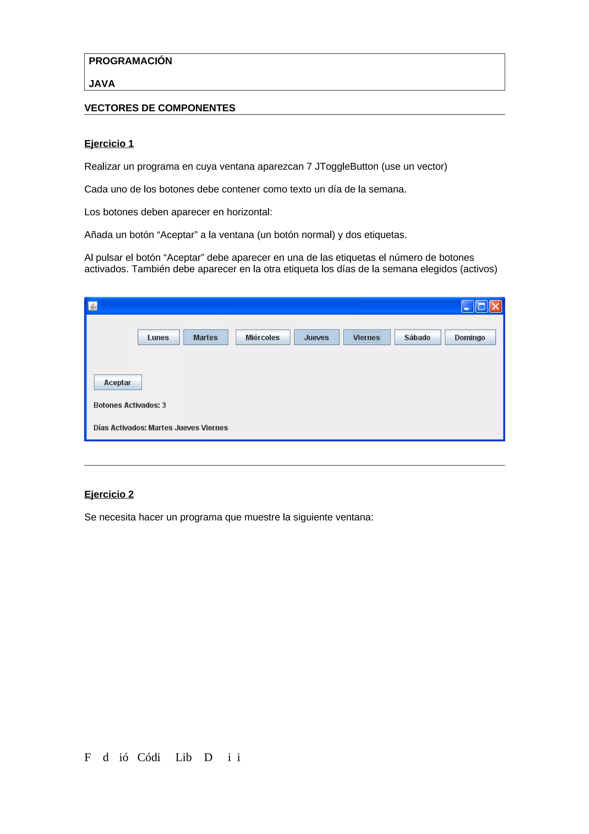 PROGRAMACIÓN
JAVA
VECTORES DE COMPONENTES
Ejercicio 1
Realizar un programa en cuya ventana aparezcan 7 JToggleButton (use un vector)
Cada uno de los botones debe contener como texto un día de la semana.
Los botones deben aparecer en horizontal:
Añada un botón “Aceptar” a la ventana (un botón normal) y dos etiquetas.
Al pulsar el botón “Aceptar” debe aparecer en una de las etiquetas el número de botones
activados. También debe aparecer en la otra etiqueta los días de la semana elegidos (activos)
Ejercicio 2
Se necesita hacer un programa que muestre la siguiente ventana:
F d ió Códi Lib D i i
 