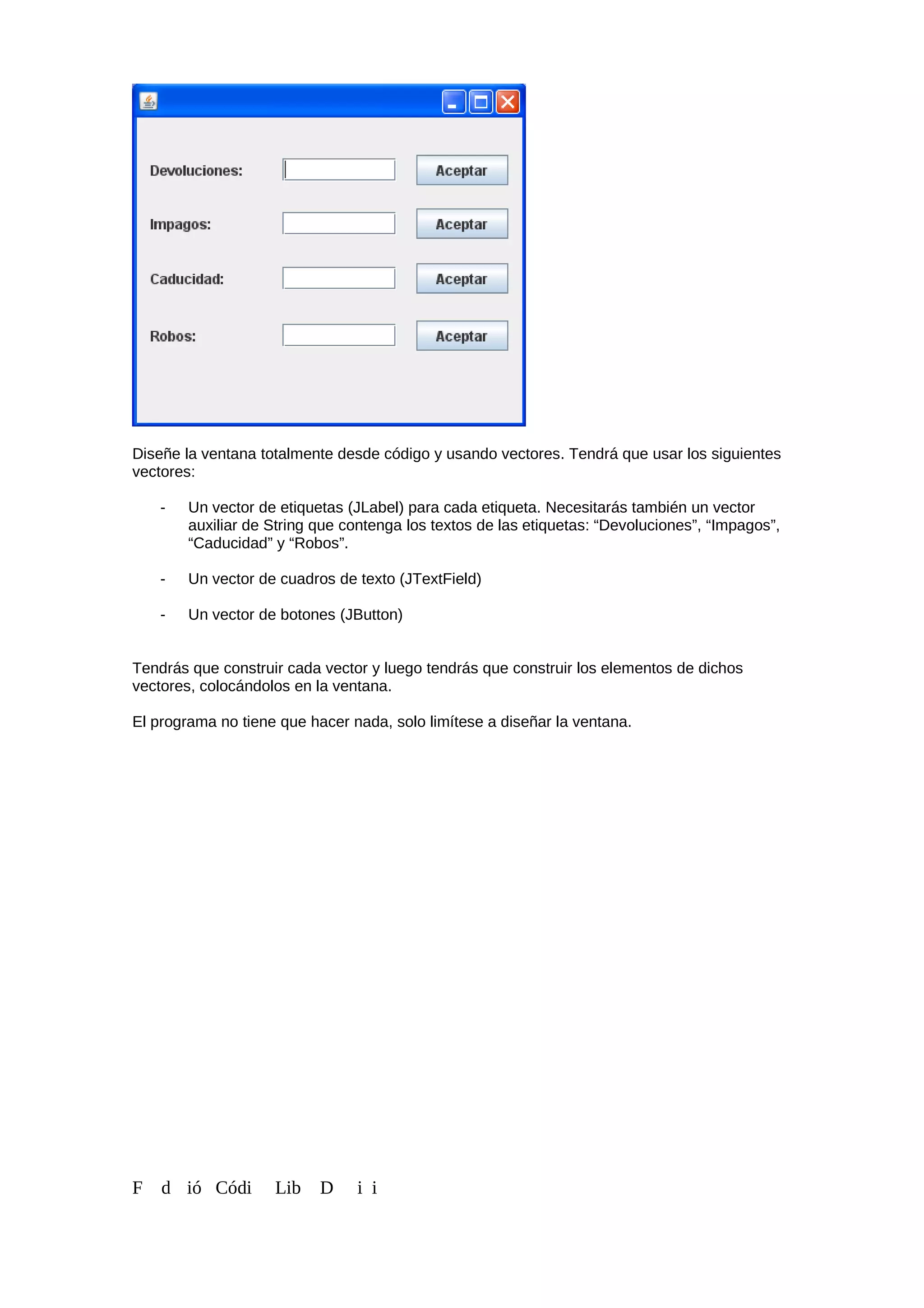 Diseñe la ventana totalmente desde código y usando vectores. Tendrá que usar los siguientes
vectores:
- Un vector de etiquetas (JLabel) para cada etiqueta. Necesitarás también un vector
auxiliar de String que contenga los textos de las etiquetas: “Devoluciones”, “Impagos”,
“Caducidad” y “Robos”.
- Un vector de cuadros de texto (JTextField)
- Un vector de botones (JButton)
Tendrás que construir cada vector y luego tendrás que construir los elementos de dichos
vectores, colocándolos en la ventana.
El programa no tiene que hacer nada, solo limítese a diseñar la ventana.
F d ió Códi Lib D i i
 