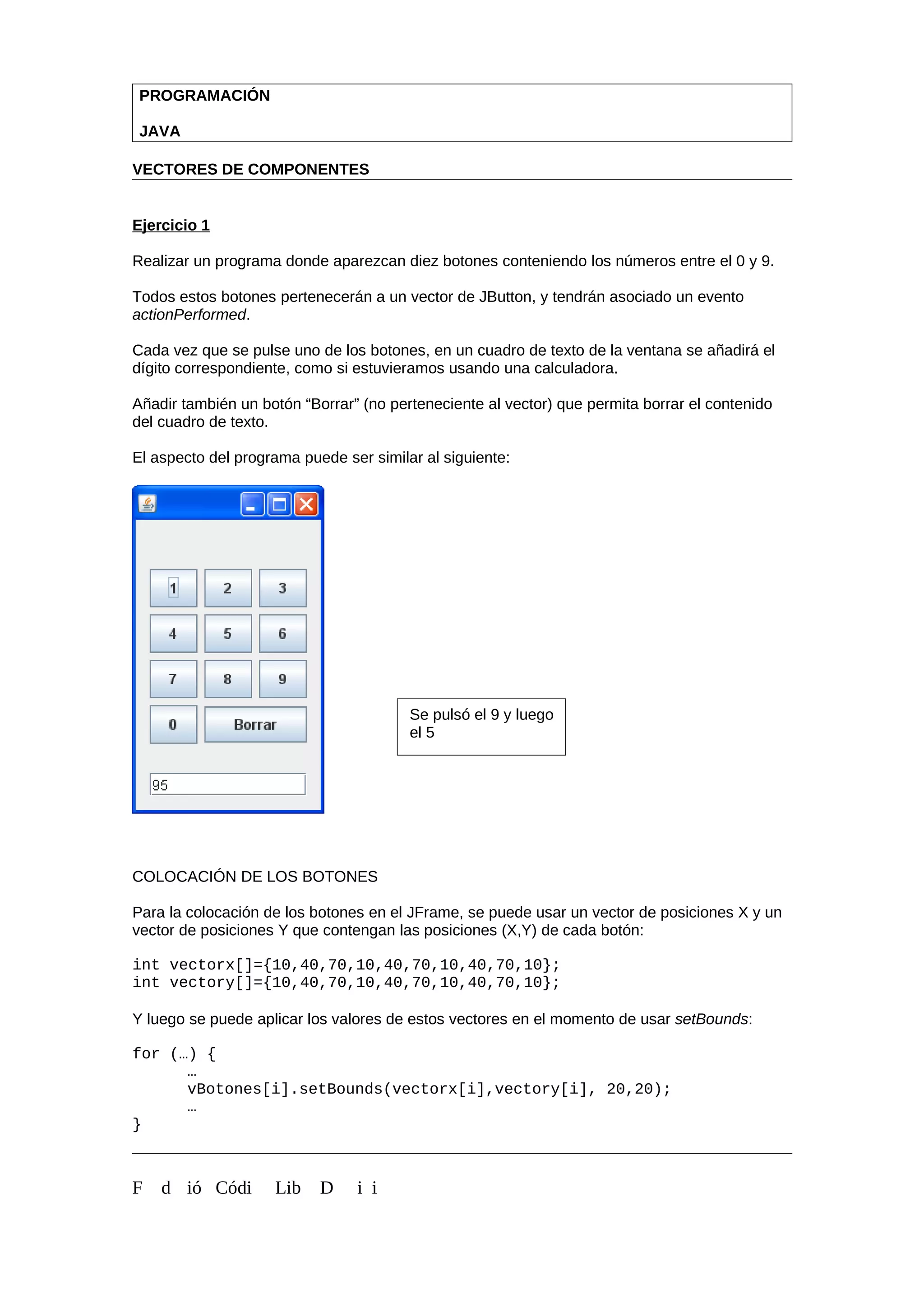 PROGRAMACIÓN
JAVA
VECTORES DE COMPONENTES
Ejercicio 1
Realizar un programa donde aparezcan diez botones conteniendo los números entre el 0 y 9.
Todos estos botones pertenecerán a un vector de JButton, y tendrán asociado un evento
actionPerformed.
Cada vez que se pulse uno de los botones, en un cuadro de texto de la ventana se añadirá el
dígito correspondiente, como si estuvieramos usando una calculadora.
Añadir también un botón “Borrar” (no perteneciente al vector) que permita borrar el contenido
del cuadro de texto.
El aspecto del programa puede ser similar al siguiente:
COLOCACIÓN DE LOS BOTONES
Para la colocación de los botones en el JFrame, se puede usar un vector de posiciones X y un
vector de posiciones Y que contengan las posiciones (X,Y) de cada botón:
int vectorx[]={10,40,70,10,40,70,10,40,70,10};
int vectory[]={10,40,70,10,40,70,10,40,70,10};
Y luego se puede aplicar los valores de estos vectores en el momento de usar setBounds:
for (…) {
…
vBotones[i].setBounds(vectorx[i],vectory[i], 20,20);
…
}
F d ió Códi Lib D i i
Se pulsó el 9 y luego
el 5
 