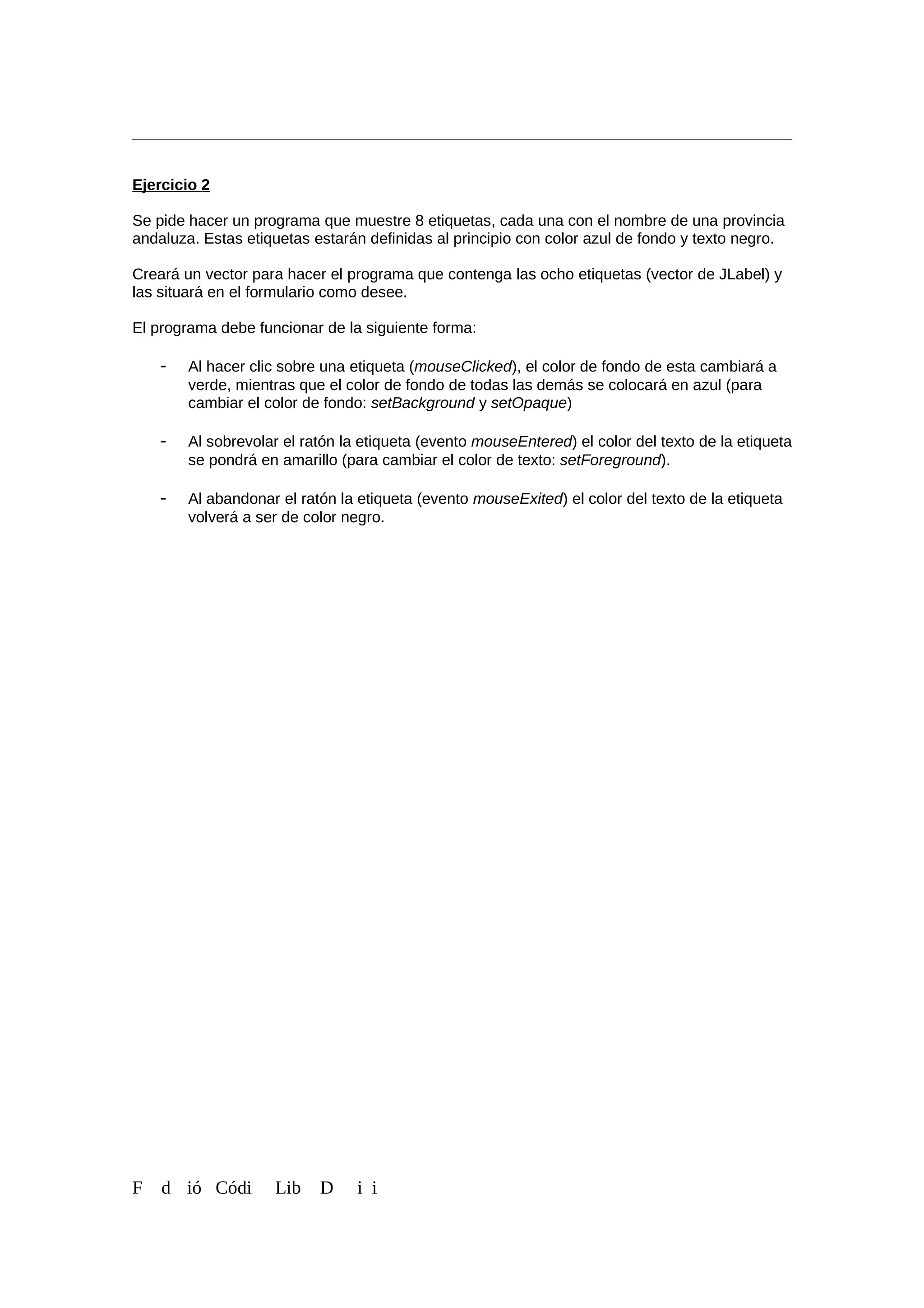 Ejercicio 2
Se pide hacer un programa que muestre 8 etiquetas, cada una con el nombre de una provincia
andaluza. Estas etiquetas estarán definidas al principio con color azul de fondo y texto negro.
Creará un vector para hacer el programa que contenga las ocho etiquetas (vector de JLabel) y
las situará en el formulario como desee.
El programa debe funcionar de la siguiente forma:
- Al hacer clic sobre una etiqueta (mouseClicked), el color de fondo de esta cambiará a
verde, mientras que el color de fondo de todas las demás se colocará en azul (para
cambiar el color de fondo: setBackground y setOpaque)
- Al sobrevolar el ratón la etiqueta (evento mouseEntered) el color del texto de la etiqueta
se pondrá en amarillo (para cambiar el color de texto: setForeground).
- Al abandonar el ratón la etiqueta (evento mouseExited) el color del texto de la etiqueta
volverá a ser de color negro.
F d ió Códi Lib D i i
 
