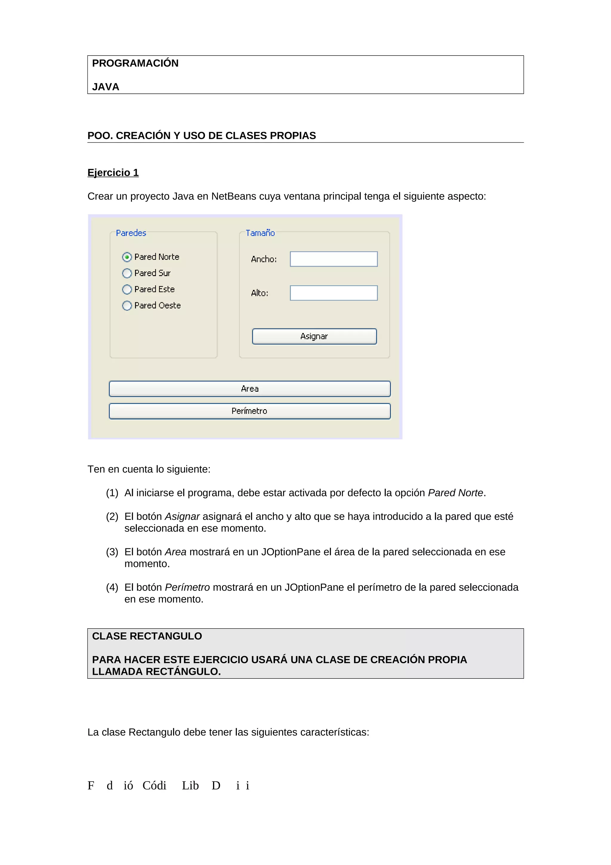 PROGRAMACIÓN
JAVA
POO. CREACIÓN Y USO DE CLASES PROPIAS
Ejercicio 1
Crear un proyecto Java en NetBeans cuya ventana principal tenga el siguiente aspecto:
Ten en cuenta lo siguiente:
(1) Al iniciarse el programa, debe estar activada por defecto la opción Pared Norte.
(2) El botón Asignar asignará el ancho y alto que se haya introducido a la pared que esté
seleccionada en ese momento.
(3) El botón Area mostrará en un JOptionPane el área de la pared seleccionada en ese
momento.
(4) El botón Perímetro mostrará en un JOptionPane el perímetro de la pared seleccionada
en ese momento.
CLASE RECTANGULO
PARA HACER ESTE EJERCICIO USARÁ UNA CLASE DE CREACIÓN PROPIA
LLAMADA RECTÁNGULO.
La clase Rectangulo debe tener las siguientes características:
F d ió Códi Lib D i i
 