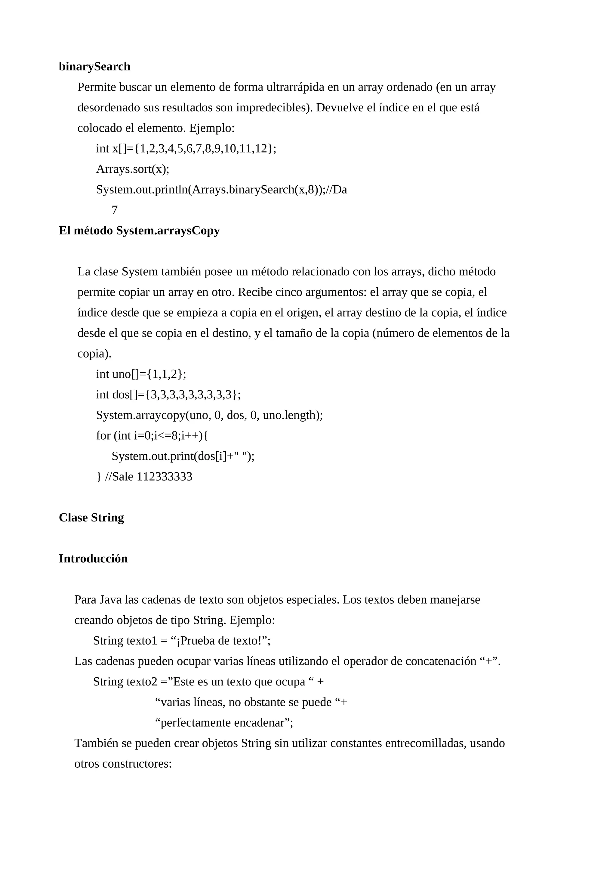 binarySearch
Permite buscar un elemento de forma ultrarrápida en un array ordenado (en un array
desordenado sus resultados son impredecibles). Devuelve el índice en el que está
colocado el elemento. Ejemplo:
int x[]={1,2,3,4,5,6,7,8,9,10,11,12};
Arrays.sort(x);
System.out.println(Arrays.binarySearch(x,8));//Da
7
El método System.arraysCopy
La clase System también posee un método relacionado con los arrays, dicho método
permite copiar un array en otro. Recibe cinco argumentos: el array que se copia, el
índice desde que se empieza a copia en el origen, el array destino de la copia, el índice
desde el que se copia en el destino, y el tamaño de la copia (número de elementos de la
copia).
int uno[]={1,1,2};
int dos[]={3,3,3,3,3,3,3,3,3};
System.arraycopy(uno, 0, dos, 0, uno.length);
for (int i=0;i<=8;i++){
System.out.print(dos[i]+" ");
} //Sale 112333333
Clase String
Introducción
Para Java las cadenas de texto son objetos especiales. Los textos deben manejarse
creando objetos de tipo String. Ejemplo:
String texto1 = “¡Prueba de texto!”;
Las cadenas pueden ocupar varias líneas utilizando el operador de concatenación “+”.
String texto2 =”Este es un texto que ocupa “ +
“varias líneas, no obstante se puede “+
“perfectamente encadenar”;
También se pueden crear objetos String sin utilizar constantes entrecomilladas, usando
otros constructores:
 