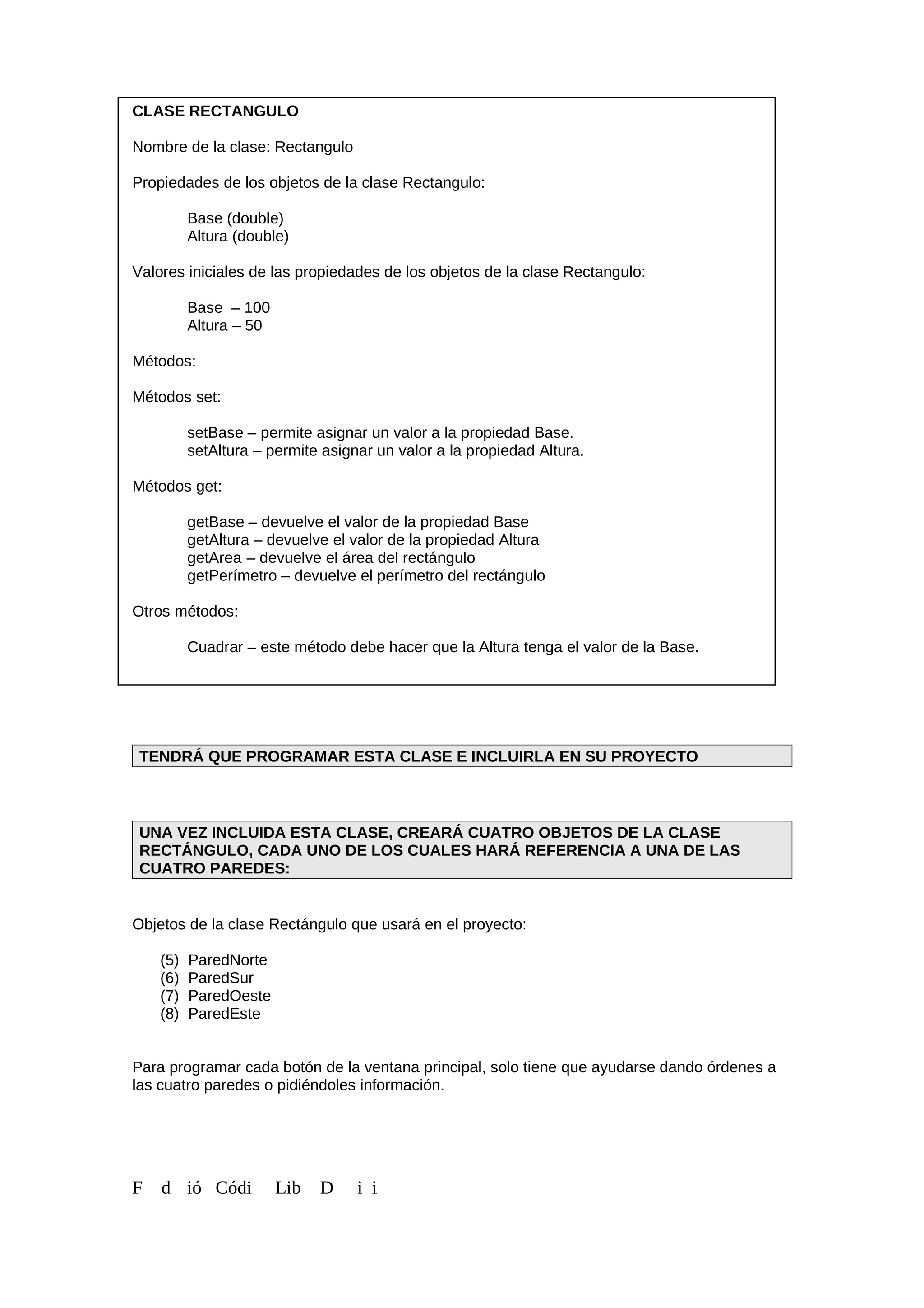 CLASE RECTANGULO
Nombre de la clase: Rectangulo
Propiedades de los objetos de la clase Rectangulo:
Base (double)
Altura (double)
Valores iniciales de las propiedades de los objetos de la clase Rectangulo:
Base – 100
Altura – 50
Métodos:
Métodos set:
setBase – permite asignar un valor a la propiedad Base.
setAltura – permite asignar un valor a la propiedad Altura.
Métodos get:
getBase – devuelve el valor de la propiedad Base
getAltura – devuelve el valor de la propiedad Altura
getArea – devuelve el área del rectángulo
getPerímetro – devuelve el perímetro del rectángulo
Otros métodos:
Cuadrar – este método debe hacer que la Altura tenga el valor de la Base.
TENDRÁ QUE PROGRAMAR ESTA CLASE E INCLUIRLA EN SU PROYECTO
UNA VEZ INCLUIDA ESTA CLASE, CREARÁ CUATRO OBJETOS DE LA CLASE
RECTÁNGULO, CADA UNO DE LOS CUALES HARÁ REFERENCIA A UNA DE LAS
CUATRO PAREDES:
Objetos de la clase Rectángulo que usará en el proyecto:
(5) ParedNorte
(6) ParedSur
(7) ParedOeste
(8) ParedEste
Para programar cada botón de la ventana principal, solo tiene que ayudarse dando órdenes a
las cuatro paredes o pidiéndoles información.
F d ió Códi Lib D i i
 