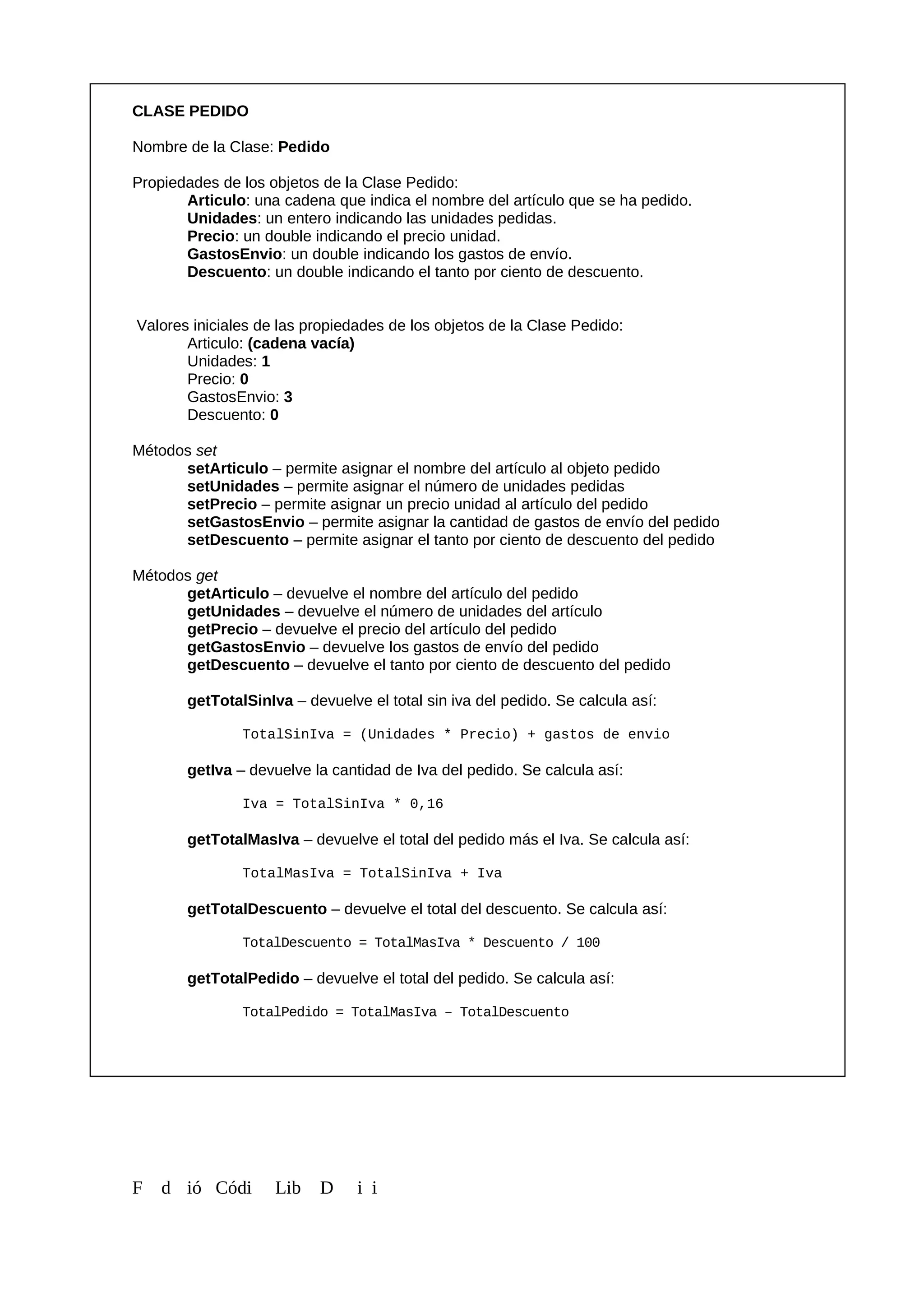 CLASE PEDIDO
Nombre de la Clase: Pedido
Propiedades de los objetos de la Clase Pedido:
Articulo: una cadena que indica el nombre del artículo que se ha pedido.
Unidades: un entero indicando las unidades pedidas.
Precio: un double indicando el precio unidad.
GastosEnvio: un double indicando los gastos de envío.
Descuento: un double indicando el tanto por ciento de descuento.
Valores iniciales de las propiedades de los objetos de la Clase Pedido:
Articulo: (cadena vacía)
Unidades: 1
Precio: 0
GastosEnvio: 3
Descuento: 0
Métodos set
setArticulo – permite asignar el nombre del artículo al objeto pedido
setUnidades – permite asignar el número de unidades pedidas
setPrecio – permite asignar un precio unidad al artículo del pedido
setGastosEnvio – permite asignar la cantidad de gastos de envío del pedido
setDescuento – permite asignar el tanto por ciento de descuento del pedido
Métodos get
getArticulo – devuelve el nombre del artículo del pedido
getUnidades – devuelve el número de unidades del artículo
getPrecio – devuelve el precio del artículo del pedido
getGastosEnvio – devuelve los gastos de envío del pedido
getDescuento – devuelve el tanto por ciento de descuento del pedido
getTotalSinIva – devuelve el total sin iva del pedido. Se calcula así:
TotalSinIva = (Unidades * Precio) + gastos de envio
getIva – devuelve la cantidad de Iva del pedido. Se calcula así:
Iva = TotalSinIva * 0,16
getTotalMasIva – devuelve el total del pedido más el Iva. Se calcula así:
TotalMasIva = TotalSinIva + Iva
getTotalDescuento – devuelve el total del descuento. Se calcula así:
TotalDescuento = TotalMasIva * Descuento / 100
getTotalPedido – devuelve el total del pedido. Se calcula así:
TotalPedido = TotalMasIva – TotalDescuento
F d ió Códi Lib D i i
 