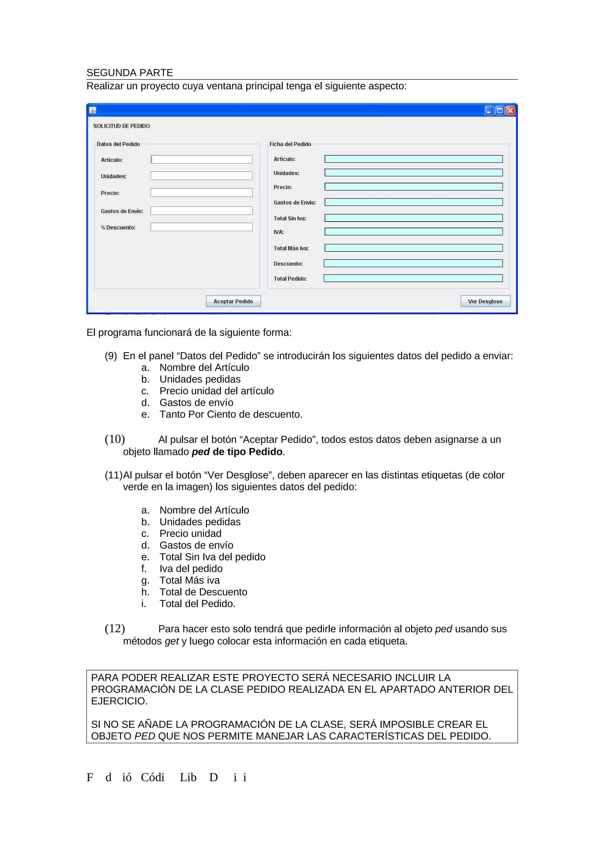 SEGUNDA PARTE
Realizar un proyecto cuya ventana principal tenga el siguiente aspecto:
El programa funcionará de la siguiente forma:
(9) En el panel “Datos del Pedido” se introducirán los siguientes datos del pedido a enviar:
a. Nombre del Artículo
b. Unidades pedidas
c. Precio unidad del artículo
d. Gastos de envío
e. Tanto Por Ciento de descuento.
(10) Al pulsar el botón “Aceptar Pedido”, todos estos datos deben asignarse a un
objeto llamado ped de tipo Pedido.
(11)Al pulsar el botón “Ver Desglose”, deben aparecer en las distintas etiquetas (de color
verde en la imagen) los siguientes datos del pedido:
a. Nombre del Artículo
b. Unidades pedidas
c. Precio unidad
d. Gastos de envío
e. Total Sin Iva del pedido
f. Iva del pedido
g. Total Más iva
h. Total de Descuento
i. Total del Pedido.
(12) Para hacer esto solo tendrá que pedirle información al objeto ped usando sus
métodos get y luego colocar esta información en cada etiqueta.
PARA PODER REALIZAR ESTE PROYECTO SERÁ NECESARIO INCLUIR LA
PROGRAMACIÓN DE LA CLASE PEDIDO REALIZADA EN EL APARTADO ANTERIOR DEL
EJERCICIO.
SI NO SE AÑADE LA PROGRAMACIÓN DE LA CLASE, SERÁ IMPOSIBLE CREAR EL
OBJETO PED QUE NOS PERMITE MANEJAR LAS CARACTERÍSTICAS DEL PEDIDO.
F d ió Códi Lib D i i
 