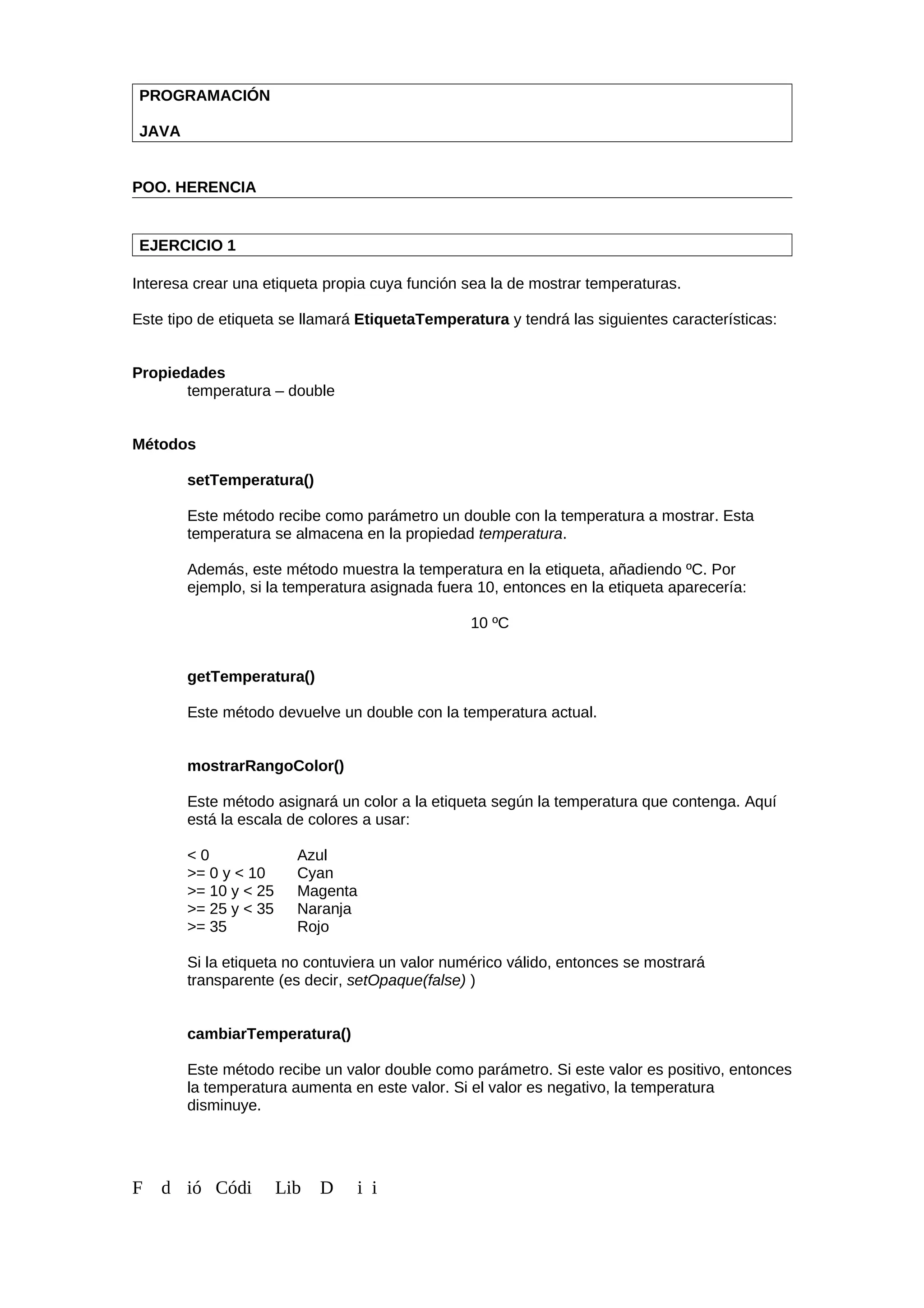 PROGRAMACIÓN
JAVA
POO. HERENCIA
EJERCICIO 1
Interesa crear una etiqueta propia cuya función sea la de mostrar temperaturas.
Este tipo de etiqueta se llamará EtiquetaTemperatura y tendrá las siguientes características:
Propiedades
temperatura – double
Métodos
setTemperatura()
Este método recibe como parámetro un double con la temperatura a mostrar. Esta
temperatura se almacena en la propiedad temperatura.
Además, este método muestra la temperatura en la etiqueta, añadiendo ºC. Por
ejemplo, si la temperatura asignada fuera 10, entonces en la etiqueta aparecería:
10 ºC
getTemperatura()
Este método devuelve un double con la temperatura actual.
mostrarRangoColor()
Este método asignará un color a la etiqueta según la temperatura que contenga. Aquí
está la escala de colores a usar:
< 0 Azul
>= 0 y < 10 Cyan
>= 10 y < 25 Magenta
>= 25 y < 35 Naranja
>= 35 Rojo
Si la etiqueta no contuviera un valor numérico válido, entonces se mostrará
transparente (es decir, setOpaque(false) )
cambiarTemperatura()
Este método recibe un valor double como parámetro. Si este valor es positivo, entonces
la temperatura aumenta en este valor. Si el valor es negativo, la temperatura
disminuye.
F d ió Códi Lib D i i
 
