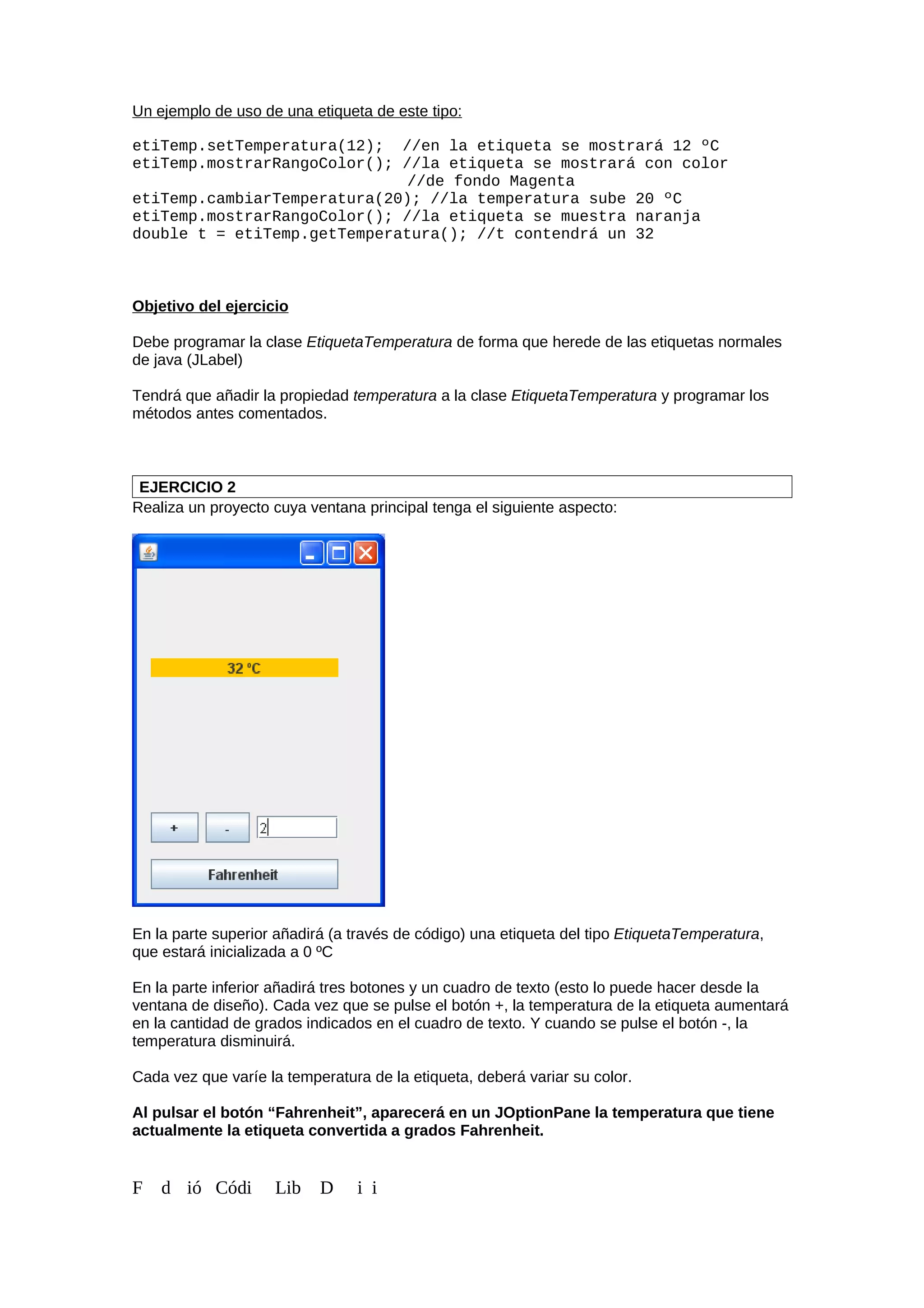 Un ejemplo de uso de una etiqueta de este tipo:
etiTemp.setTemperatura(12); //en la etiqueta se mostrará 12 ºC
etiTemp.mostrarRangoColor(); //la etiqueta se mostrará con color
//de fondo Magenta
etiTemp.cambiarTemperatura(20); //la temperatura sube 20 ºC
etiTemp.mostrarRangoColor(); //la etiqueta se muestra naranja
double t = etiTemp.getTemperatura(); //t contendrá un 32
Objetivo del ejercicio
Debe programar la clase EtiquetaTemperatura de forma que herede de las etiquetas normales
de java (JLabel)
Tendrá que añadir la propiedad temperatura a la clase EtiquetaTemperatura y programar los
métodos antes comentados.
EJERCICIO 2
Realiza un proyecto cuya ventana principal tenga el siguiente aspecto:
En la parte superior añadirá (a través de código) una etiqueta del tipo EtiquetaTemperatura,
que estará inicializada a 0 ºC
En la parte inferior añadirá tres botones y un cuadro de texto (esto lo puede hacer desde la
ventana de diseño). Cada vez que se pulse el botón +, la temperatura de la etiqueta aumentará
en la cantidad de grados indicados en el cuadro de texto. Y cuando se pulse el botón -, la
temperatura disminuirá.
Cada vez que varíe la temperatura de la etiqueta, deberá variar su color.
Al pulsar el botón “Fahrenheit”, aparecerá en un JOptionPane la temperatura que tiene
actualmente la etiqueta convertida a grados Fahrenheit.
F d ió Códi Lib D i i
 