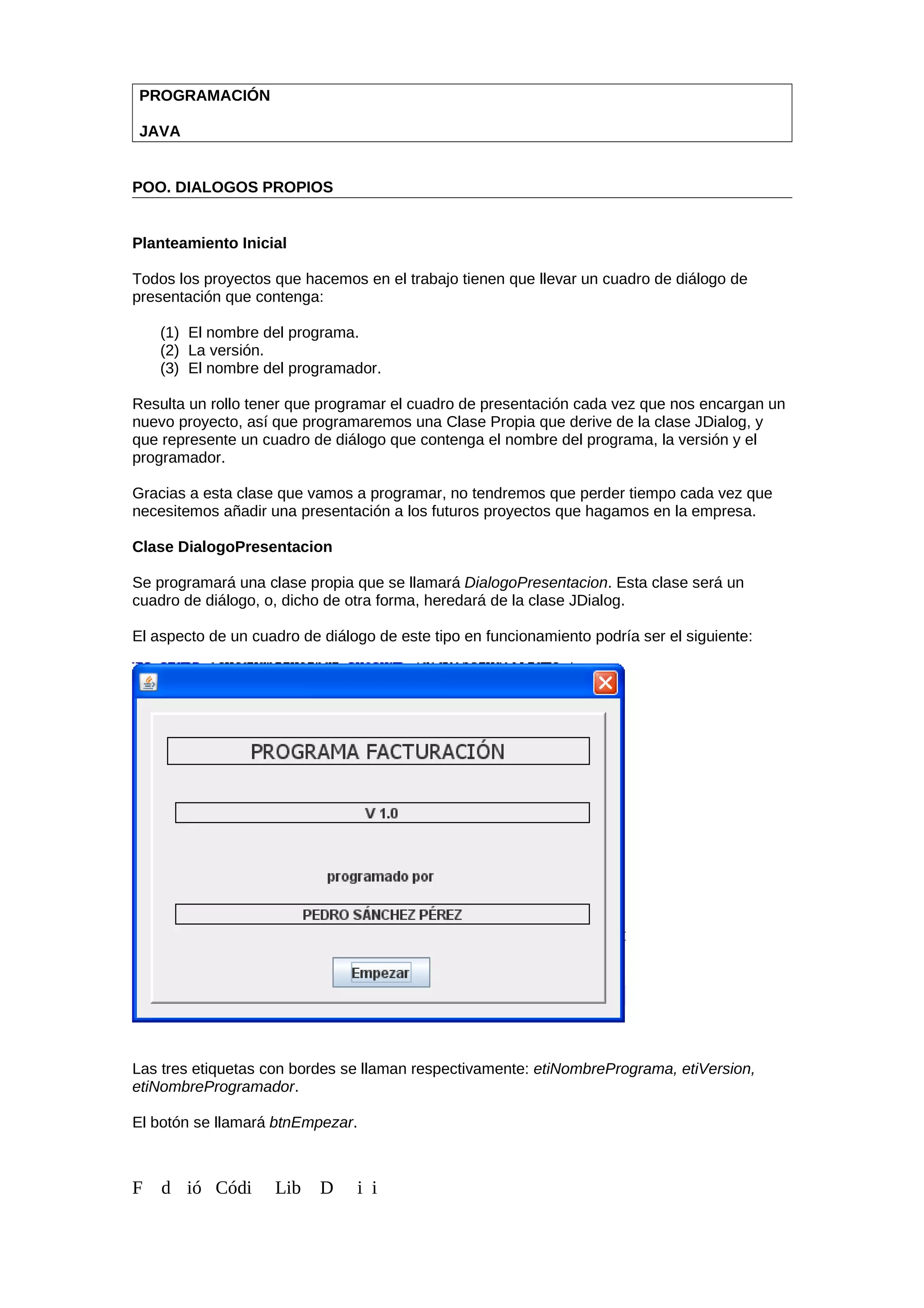 PROGRAMACIÓN
JAVA
POO. DIALOGOS PROPIOS
Planteamiento Inicial
Todos los proyectos que hacemos en el trabajo tienen que llevar un cuadro de diálogo de
presentación que contenga:
(1) El nombre del programa.
(2) La versión.
(3) El nombre del programador.
Resulta un rollo tener que programar el cuadro de presentación cada vez que nos encargan un
nuevo proyecto, así que programaremos una Clase Propia que derive de la clase JDialog, y
que represente un cuadro de diálogo que contenga el nombre del programa, la versión y el
programador.
Gracias a esta clase que vamos a programar, no tendremos que perder tiempo cada vez que
necesitemos añadir una presentación a los futuros proyectos que hagamos en la empresa.
Clase DialogoPresentacion
Se programará una clase propia que se llamará DialogoPresentacion. Esta clase será un
cuadro de diálogo, o, dicho de otra forma, heredará de la clase JDialog.
El aspecto de un cuadro de diálogo de este tipo en funcionamiento podría ser el siguiente:
Las tres etiquetas con bordes se llaman respectivamente: etiNombrePrograma, etiVersion,
etiNombreProgramador.
El botón se llamará btnEmpezar.
F d ió Códi Lib D i i
 